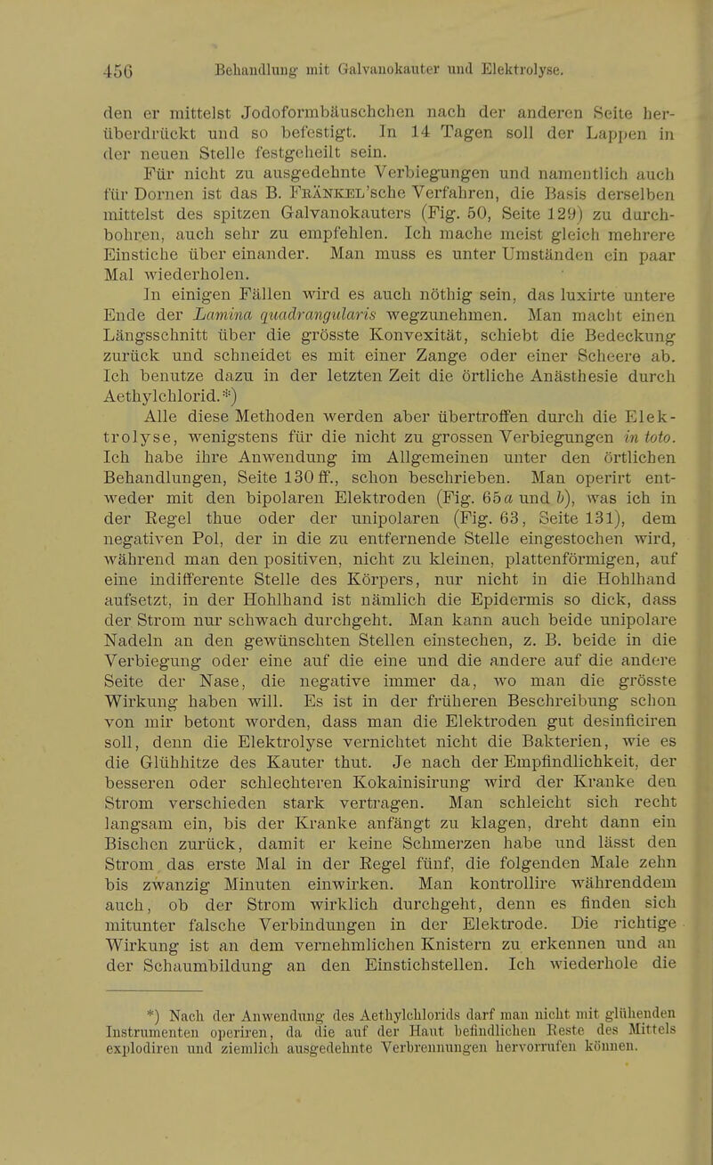 den er mittelst Jodoformbäuschchen nach der anderen Seite her- überdrückt und so befestigt. In 14 Tagen soll der Lappen in der neuen Stelle festgeheilt sein. Für nicht zu ausgedehnte Verbiegungen und namentlich auch für Dornen ist das B. FEÄNKEL'sche Verfahren, die Basis derselben mittelst des spitzen Galvanokauters (Fig. 50, Seite 129) zu durch- bohren, auch sehr zu empfehlen. Ich mache meist gleich mehrere Einstiche über einander. Man muss es unter Umständen ein paar Mal wiederholen. In einigen Fällen wird es auch nöthig sein, das luxirte untere Ende der Lamina quadrangularis wegzunehmen. Man macht einen Längsschnitt über die grösste Konvexität, schiebt die Bedeckung zurück und schneidet es mit einer Zange oder einer Scheere ab. Ich benutze dazu in der letzten Zeit die örtliche Anästhesie durch Aethylchlorid.*) Alle diese Methoden werden aber übertroffen durch die Elek- trolyse, wenigstens für die nicht zu grossen Verbiegungen intoto. Ich habe ihre Anwendung im Allgemeinen unter den örtlichen Behandlungen, Seite 130 ff., schon beschrieben. Man operirt ent- weder mit den bipolaren Elektroden (Fig. 65a und Z^), was ich in der Eegel thue oder der unipolaren (Fig. 63, Seite 131), dem negativen Pol, der in die zu entfernende Stelle eingestochen wird, während man den positiven, nicht zu kleinen, plattenförmigen, auf eine mdifferente Stelle des Körpers, nur nicht in die Hohlhand aufsetzt, in der Hohlhand ist nämlich die Epidermis so dick, dass der Strom nur schwach durchgeht. Man kann auch beide unipolare Nadeln an den gewünschten Stellen einstechen, z. B. beide in die Verbiegung oder eine auf die eine und die andere auf die andere Seite der Nase, die negative immer da, wo man die grösste Wirkung haben will. Es ist in der früheren Beschreibung schon von mir betont worden, dass man die Elektroden gut desinficiren soll, denn die Elektrolyse vernichtet nicht die Bakterien, wie es die Glühhitze des Kanter thut. Je nach der Empfindlichkeit, der besseren oder schlechteren Kokainisirung wird der Kranke den Strom verschieden stark vertragen. Man schleicht sich recht langsam ein, bis der Kranke anfängt zu klagen, dreht dann ein Bischen zurück, damit er keine Schmerzen habe und lässt den Strom das erste Mal in der Regel fünf, die folgenden Male zehn bis zwanzig Minuten einwirken. Man kontrollire währenddem auch, ob der Strom wirklich durchgeht, denn es finden sich mitunter falsche Verbindungen in der Elektrode. Die richtige Wirkung ist an dem vernehmlichen Knistern zu erkennen und an der Schaumbildung an den Einstich stellen. Ich wiederhole die *) Nach der Aiiwendimg des Aethylchlorids darf man nicht mit glühenden Instrumenten operiren, da die auf der Haut befindlichen Beste des Mittels explodiren und ziemlich ausgedehnte Verbrennungen hervorrufen können.