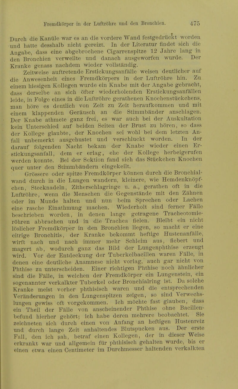 Durch die Kanüle war es an die vordere Wand festgedrückt worden und hatte desshalb nicht gereizt. In der Literatur findet sich die Angabe, dass eine abgebrochene Cigarrenspitze 12 Jahre lang in den Bronchien verweilte und danach ausgeworfen wurde. Der Kranke genass nachdem wieder vollständig. Zeitweise auftretende Erstickungsanfälle weisen deutlicher auf die Anwesenheit eines Fremdkörpers in der Luftröhre hin. Zu einem hiesigen Kollegen wurde ein Knabe mit der Angabe gebracht, dass derselbe an sich öfter wiederholenden Erstickungsanfällen leide, in Folge eines in die Luftröhre gerathenen Knochenstückchens, man höre es deutlich von Zeit zu Zeit heraufkommen und mit einem klappenden Geräusch an die Stimmbänder anschlagen. Der Knabe athmete ganz frei, es war auch bei der Auskultation kein Unterschied auf beiden Seiten der Brust zu hören, so dass der Kollege glaubte, der Knochen sei wohl bei dem letzten An- fall unbemerkt ausgehustet und verschluckt worden. In der darauf folgenden Nacht bekam der Knabe wieder einen Er- stickungsanfall, dem er erlag, ehe der Kollege herbeigerufen werden konnte. Bei der Sektion fand sich das Stückchen Knochen quer unter den Stimmbändern eingekeilt. Grössere oder spitze Fremdkörper können durch die Bronchial- wand durch in die Lungen wandern, kleinere, wie Hemdenknöpf- chen, Stecknadeln, Zitherschlagringe u. a., gerathen oft in die Luftröhre, wenn die Menschen die Gegenstände mit den Zähnen oder im Munde halten und nun beim Sprechen oder Lachen eine rasche Einathmung machen. Wiederholt sind ferner Fälle beschrieben worden, in denen lange getragene Tracheotomie- röhren abbrachen und in die Trachea fielen. Bleibt ein nicht löslicher Fremdkörper in den Bronchien liegen, so macht er eine eitrige Bronchitis, der Kranke bekommt heftige Hustenanfälle, wirft nach und nach immer mehr Schleim aus, fiebert und magert ab, wodurch ganz das Bild der Lungenphthise erzeugt wird. Vor der Entdeckung der Tuberkelbacillen waren Fälle, in denen eine deutliche Anamnese nicht vorlag, auch gar nicht von Phthise zu unterscheiden. Einer richtigen Phthise noch ähnlicher sind die Fälle, in welchen der Fremdkörper ein Lungenstein, ein sogenannter verkalkter Tuberkel oder Bronchialring ist. Da solche Kranke meist vorher phthisisch waren und die entsprechenden Veränderungen in den Lungenspitzen zeigen, so sind Verwechs- lungen gewiss oft vorgekommen. Ich möchte fast glauben, dass ein Theil der Fälle von anscheinender Phthise ohne Bacillen- befund hierher gehört; ich habe deren mehrere beobachtet. Sie zeichneten sich durch einen von Anfang an heftigen Hustenreiz und durch lange Zeit anhaltendes Blutspucken aus. Der erste Fall, den ich sah, betraf einen Kollegen, der in dieser Weise erkrankt war und allgemein für phthisisch gehalten wurde, bis er einen etwa einen Centimeter im Durchmesser haltenden verkalkten