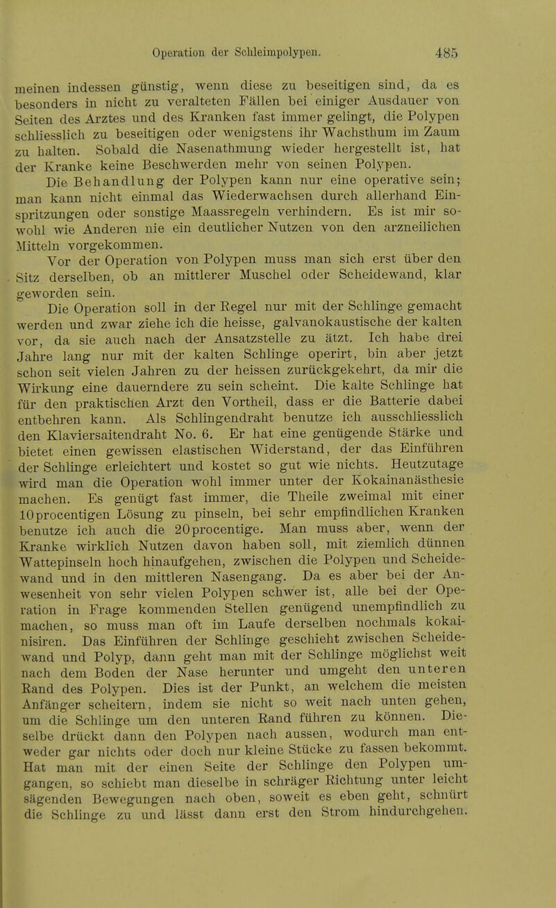 meinen Indessen günstig, wenn diese zu beseitigen sind, da es besonders in nicht zu veralteten Fällen bei einiger Ausdauer von Seiten des Arztes und des Kranken fast immer gelingt, die Polypen schliesslich zu beseitigen oder wenigstens ihr Wachsthum im Zaum zu halten. Sobald die Nasenathmung wieder hergestellt ist, hat der Kranke keine Beschwerden mehr von seinen Polypen. Die Behandlung der Polypen kann nur eine operative sein; man kann nicht einmal das Wiederwachsen durch allerhand Ein- spritzungen oder sonstige Maassregeln verhindern. Es ist mir so- wohl wie Anderen nie ein deutlicher Nutzen von den arzneilichen Mitteln vorgekommen. Vor der Operation von Polypen muss man sich erst über den Sitz derselben, ob an mittlerer Muschel oder Scheidewand, klar geworden sein. Die Operation soll in der Regel nur mit der Schlinge gemacht werden und zwar ziehe ich die heisse, galvanokaustische der kalten vor, da sie auch nach der Ansatzstelle zu ätzt. Ich habe drei Jahre lang nur mit der kalten Schlinge operirt, bin aber jetzt schon seit vielen Jahren zu der heissen zurückgekehrt, da mir die Wii'kung eine dauerndere zu sein scheint. Die kalte Schlinge hat für den praktischen Arzt den Vortheil, dass er die Batterie dabei entbehren kann. Als Schiingendraht benutze ich ausschliesslich den Klaviersaitendraht No. 6. Er hat eine genügende Stärke und bietet einen gewissen elastischen Widerstand, der das Einführen der Schlinge erleichtert und kostet so gut wie nichts. Heutzutage wird man die Operation wohl immer unter der Kokainanästhesie machen. Es genügt fast immer, die Theile zweimal mit einer lOprocentigen Lösung zu pinseln, bei sehr empfindlichen Kranken benutze ich auch die 20procentige. Man muss aber, wenn der Kranke wirklich Nutzen davon haben soll, mit ziemlich dünnen Wattepinseln hoch hinaufgehen, zwischen die Polypen und Scheide- wand und in den mittleren Nasengang. Da es aber bei der An- wesenheit von sehr vielen Polypen schwer ist, alle bei der Ope- ration in Frage kommenden Stellen genügend unempfindlich zu machen, so muss man oft im Laufe derselben nochmals kokai- nisiren. Das Einführen der Schlinge geschieht zwischen Scheide- wand und Polyp, dann geht man mit der Schlinge möglichst weit nach dem Boden der Nase herunter und umgeht den unteren Rand des Polypen. Dies ist der Punkt, an welchem die meisten Anfänger scheitern, indem sie nicht so weit nach unten gehen, um die Schlinge um den unteren Rand führen zu können. Die- selbe drückt dann den Polypen nach aussen, wodurch man ent- weder gar nichts oder doch nur kleine Stücke zu fassen bekommt. Hat man mit der einen Seite der Schlinge den Polypen um- gangen, so schiebt man dieselbe in schräger Richtung unter leicht sägenden Bewegungen nach oben, soweit es eben geht, schnürt die Schlinge zu und lässt dann erst den Strom hindurchgehen.