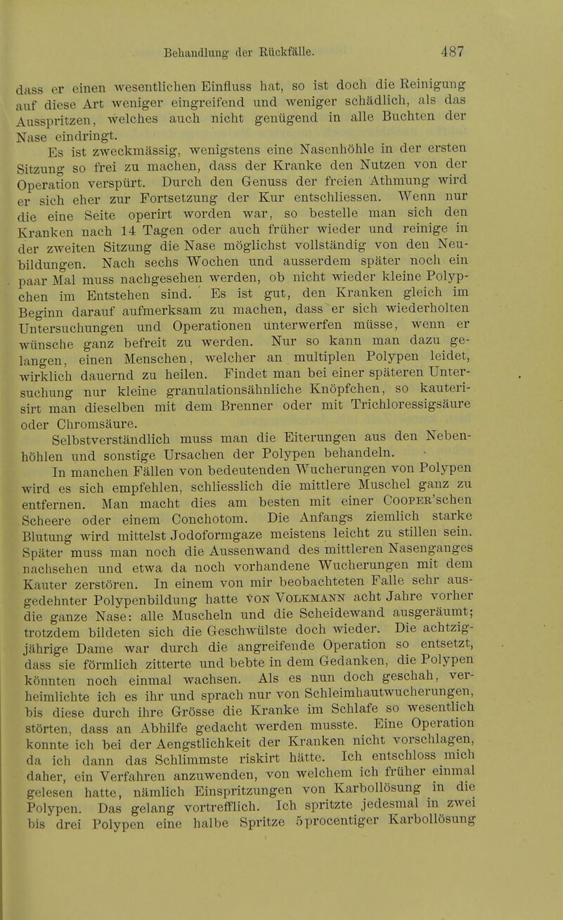 dfiss er einen wesentlichen Einflnss hat, so ist doch die Reinigung auf diese Art weniger eingreifend und weniger schädlich, als das Ausspritzen, welches auch nicht genügend in alle Buchten der Nase eindringt. Es ist zweckmässig, wenigstens eine Nasenhöhle in der ersten Sitzung so frei zu machen, dass der Kranke den Nutzen von der Operation verspürt. Durch den Genuss der freien Athmung wird er sich eher zur Fortsetzung der Kur entschliessen. Wenn nur die eine Seite operirt worden war, so bestelle man sich den Kranken nach 14 Tagen oder auch früher wieder und reinige in der zweiten Sitzung die Nase möglichst vollständig von den Neu- bildungen. Nach sechs Wochen und ausserdem später noch ein paar Mal muss nachgesehen werden, ob nicht wieder kleine Polyp- chen im Entstehen sind. ' Es ist gut, den Kranken gleich im Beginn darauf aufmerksam zu machen, dass er sich wiederholten Untersuchungen und Operationen unterwerfen müsse, wenn er wünsche ganz befreit zu werden. Nur so kann man dazu ge- langen, einen Menschen, welcher an multiplen Polypen leidet, wirklich dauernd zu heilen. Findet man bei einer späteren Unter- suchung nur kleine granulationsähnliche Knöpfchen, so kauteri- sirt man dieselben mit dem Brenner oder mit Trichloressigsäure oder Chromsäure. Selbstverständlich muss man die Eiterungen aus den Neben- höhlen und sonstige Ursachen der Polypen behandeln. In manchen Fällen von bedeutenden Wucherungen von Polypen wird es sich empfehlen, schliesslich die mittlere Muschel ganz zu entfernen. Man macht dies am besten mit einer CooPER'schen Scheere oder einem Conchotom. Die Anfangs ziemlich starke Blutung wird mittelst Jodoformgaze meistens leicht zu stillen sein. Später muss man noch die Aussenwand des mittleren Nasenganges nachsehen und etwa da noch vorhandene Wucherungen mit dem Kauter zerstören. In einem von mir beobachteten Falle sehr aus- gedehnter Polypenbildung hatte von Volkmann acht Jahre vorher die ganze Nase: alle Muscheln und die Scheidewand ausgeräumt; trotzdem bildeten sich die Geschwülste doch wieder. Die achtzig- jährige Dame war durch die angreifende Operation so entsetzt, dass sie förmlich zitterte und bebte in dem Gedanken, die Polypen könnten noch einmal wachsen. Als es nun doch geschah, ver- heimlichte ich es ihr und sprach nur von Schleimhautwucherungen, bis diese durch ihre Grösse die Kranke im Schlafe so wesentlich störten, dass an Abhilfe gedacht werden musste. Eine Operation konnte ich bei der Aengstlichkeit der Kranken nicht vorschlagen, da ich dann das Schlimmste riskirt hätte. Ich entschloss mich daher, ein Verfahren anzuwenden, von welchem ich früher einmal gelesen hatte, nämlich Einspritzungen von Karbollösung m die Polypen. Das gelang vortrefflich. Ich spritzte jedesmal m zwei bis drei Polypen eine halbe Spritze Öprocentiger Karbollösung