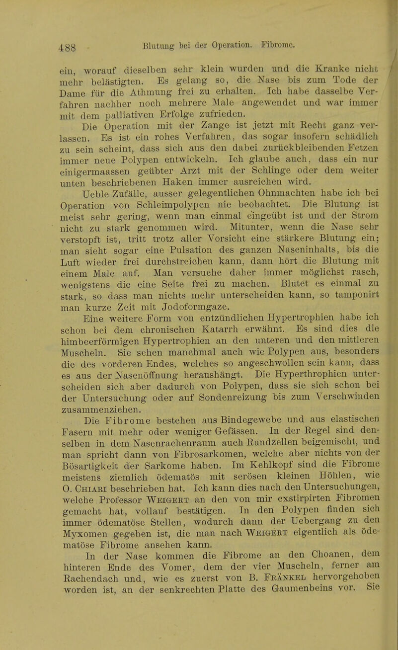 ein, worauf dieselben sehr klein wurden und die Kranke nicht mehr belästigten. Es gelang so, die Nase bis zum Tode der Dame für die Athmung frei zu erhalten. Ich habe dasselbe Ver- fahren nachher noch mehrere Male angewendet und war immer mit dem palliativen Erfolge zufrieden. Die Operation mit der Zange ist jetzt mit Recht ganz ver- lassen. Es ist ein rohes Verfahren, das sogar insofern schädlich zu sein scheint, dass sich aus den dabei zurückbleibenden Fetzen immer neue Polypen entwickeln. Ich glaube auch, dass ein nur einigermaassen geübter Arzt mit der Schlinge oder dem weiter unten beschriebenen Haken immer ausreichen wird. Ueble Zufälle, ausser gelegentlichen Ohnmächten habe ich bei Operation von Schleimpolypen nie beobachtet. Die Blutung ist meist sehr gering, wenn man einmal eingeübt ist und der Strom nicht zu stark genommen wird. Mitunter, wenn die Nase sehr verstopft ist, tritt trotz aller Vorsicht eine stärkere Blutung ein; man sieht sogar eine Pulsation des ganzen Naseninhalts, bis die Luft wieder frei durchstreichen kann, dann hört die Blutung mit einem Male auf. Man versuche daher immer möglichst rasch, wenigstens die eine Seite frei zu machen. Blutet es einmal zu stark, so dass man nichts mehr unterscheiden kann, so tamponirt man kurze Zeit mit Jodoformgaze. Eine weitere Form von entzündlichen Hypertrophien habe ich schon bei dem chronischen Katarrh erwähnt. Es sind dies die himbeerförmigen Hypertrophien an den unteren und den mittleren Muscheln. Sie sehen manchmal auch wie Polypen aus, besonders die des vorderen Endes, welches so angeschAvollen sein kann, dass es aus der NasenöflPnung heraushängt. Die Hyperthrophien unter- scheiden sich aber dadurch von Polypen, dass sie sich schon bei der Untersuchung oder auf Sondenreizung bis zum Verschwinden zusammenziehen. Die Fibrome bestehen aus Bindegewebe und aus elastischen Fasern mit mehr oder weniger Gefässen. In der Regel sind den- selben in dem Nasenrachenraum auch Rundzellen beigemischt, und man spricht dann von Fibrosarkomen, welche aber nichts von der Bösartigkeit der Sarkome haben. Im Kehlkopf sind die Fibrome meistens ziemlich ödematös mit serösen kleinen Höhlen, wie 0. Chiari beschrieben hat. Ich kann dies nach den Untersuchungen, welche Professor Weigert an den von mir exstirpirten Fibromen gemacht hat, vollauf bestätigen. In den Polypen finden sich immer ödematöse Stellen, wodurch dann der Uebergang zu den Myxomen gegeben ist, die man nach Weigert eigentlich als öde- matöse Fibrome ansehen kann. In der Nase kommen die Fibrome an den Choanen, dem hinteren Ende des Vomer, dem der vier Muscheln, ferner am Rachendach und, wie es zuerst von B. Frankel hervorgehoben worden ist, an der senkrechten Platte des Gaumenbeins vor. Sie
