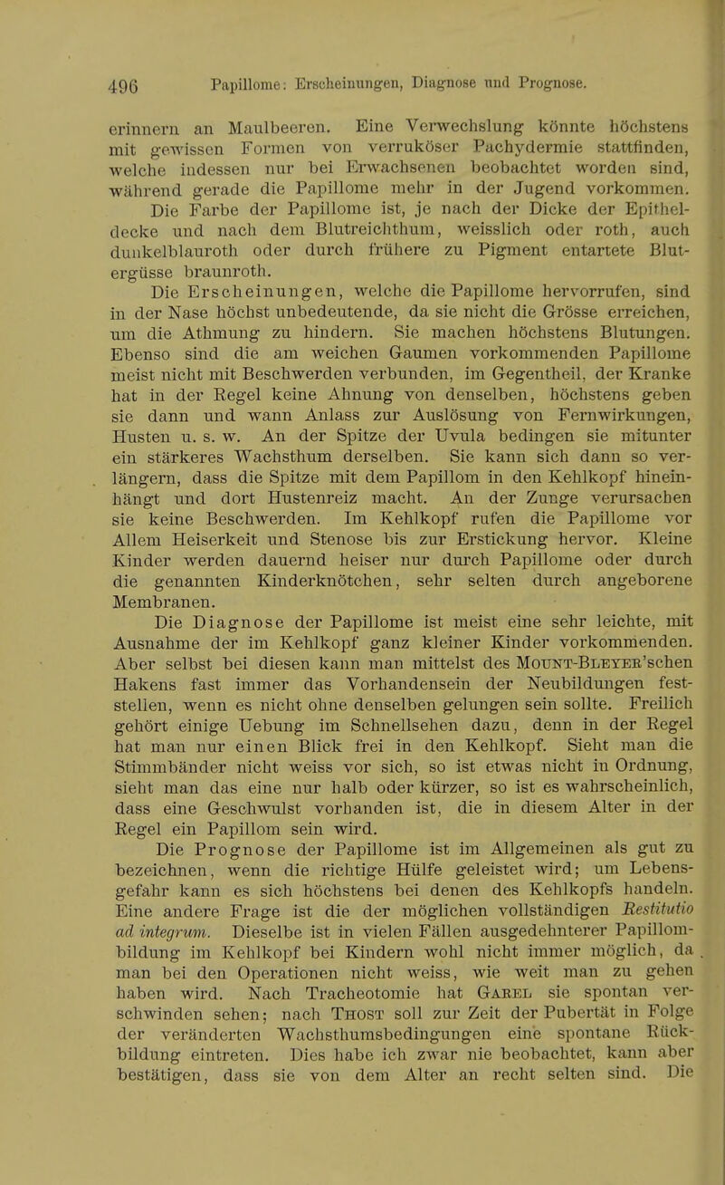 49ß Papillome: Erscheinungen, Diag-nose imd Prognose. erinnern an Maulbeeren. Eine Verwechslung könnte höchstens mit gewissen Formen von verruköser Pachydermie stattfinden, welche indessen nur bei Erwachsenen beobachtet worden sind, während gerade die Papillome mehr in der Jugend vorkommen. Die Farbe der Papillome ist, je nach der Dicke der Epithel- decke und nach dem Blutreichthum, weisslich oder roth, auch duükelblauroth oder durch frühere zu Pigment entartete Blut- ergüsse braunroth. Die Erscheinungen, welche die Papillome hervorrufen, sind in der Nase höchst unbedeutende, da sie nicht die Grösse erreichen, um die Athmung zu hindern. Sie machen höchstens Blutungen. Ebenso sind die am weichen Gaumen vorkommenden Papillome meist nicht mit Beschwerden verbunden, im Gegentheil, der Kranke hat in der Eegel keine Ahnung von denselben, höchstens geben sie dann und wann Anlass zur Auslösung von Fernwirkungen, Husten u. s. w. An der Spitze der Uvula bedingen sie mitunter ein stärkeres Wachsthum derselben. Sie kann sich dann so ver- längern, dass die Spitze mit dem Papillom in den Kehlkopf hinein- hängt und dort Hustenreiz macht. Au der Zunge verursachen sie keine Beschwerden. Im Kehlkopf rufen die Papillome vor Allem Heiserkeit und Stenose bis zur Erstickung hervor. Kleine Kinder werden dauernd heiser nur dm^ch Papillome oder durch die genannten Kinderknötchen, sehr selten durch angeborene Membranen. Die Diagnose der Papillome ist meist eine sehr leichte, mit Ausnahme der im Kehlkopf ganz kleiner Kinder vorkommenden. Aber selbst bei diesen kann man mittelst des MouNT-BLEYEE'schen Hakens fast immer das Vorhandensein der Neubildungen fest- stellen, wenn es nicht ohne denselben gelungen sein sollte. Freilich gehört einige Uebung im Schnellsehen dazu, denn in der Regel hat man nur einen Blick frei in den Kehlkopf. Sieht man die Stimmbänder nicht weiss vor sich, so ist etwas nicht in Ordnung, sieht man das eine nur halb oder kürzer, so ist es wahrscheinlich, dass eine Geschwulst vorhanden ist, die in diesem Alter in der Regel ein Papillom sein wird. Die Prognose der Papillome ist im Allgemeinen als gut zu bezeichnen, wenn die richtige Hülfe geleistet wird; um Lebens- gefahr kann es sich höchstens bei denen des Kehlkopfs handeln. Eine andere Frage ist die der möglichen vollständigen Restitutio ad integrum. Dieselbe ist in vielen Fällen ausgedehnterer Papillom- bildung im Kehlkopf bei Kindern wohl nicht immer möglich, da man bei den Operationen nicht weiss, wie weit man zu gehen haben wird. Nach Tracheotomie hat Garel sie spontan ver- schwinden sehen; nach Thost soll zur Zeit der Pubertät in Folge der veränderten Wachsthurasbedingungen eine spontane Rück- bildung eintreten. Dies habe ich zwar nie beobachtet, kann aber bestätigen, dass sie von dem Alter an recht selten sind. Die