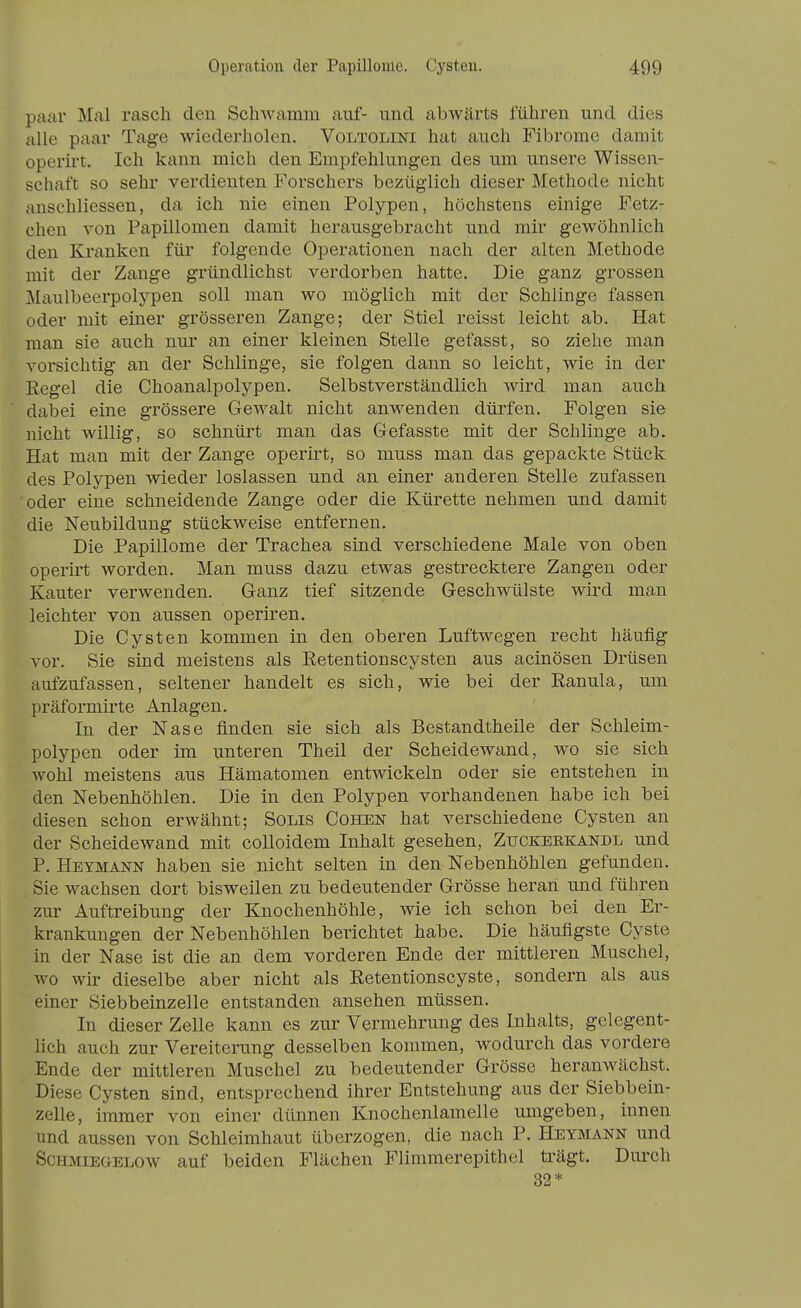 pjiar Mal rasch den SchAvamm auf- und abwärts führen und dies alle paar Tage wiederholen. Voltolini hat auch Fibrome damit operirt. Ich kann mich den Empfehlungen des um unsere Wissen- schaft so sehr verdienten Forschers bezüglich dieser Methode nicht anschliessen, da ich nie einen Polypen, höchstens einige Fetz- chen von Papillomen damit herausgebracht und mir gewöhnlich den Kranken für folgende Operationen nach der alten Methode mit der Zange gründlichst verdorben hatte. Die ganz grossen ]kIaulbeerpolypen soll man wo möglich mit der Schlinge fassen oder mit einer grösseren Zange; der Stiel reisst leicht ab. Hat man sie auch nur an einer kleinen Stelle gefasst, so ziehe man vorsichtig an der Schlinge, sie folgen dann so leicht, wie in der Regel die Choanalpolypen. Selbstverständlich wird man auch dabei eine grössere Gewalt nicht anwenden dürfen. Folgen sie nicht willig, so schnürt man das Gefasste mit der Schlinge ab. Hat man mit der Zange operirt, so muss man das gepackte Stück des Polypen wieder loslassen und an einer anderen Stelle zufassen oder eine schneidende Zange oder die Kürette nehmen und damit die Neubildung stückweise entfernen. Die Papillome der Trachea sind verschiedene Male von oben operirt worden. Man muss dazu etwas gestrecktere Zangen oder Kanter verwenden. Ganz tief sitzende Geschwülste wird man leichter von aussen operiren. Die Cysten kommen in den oberen Luftwegen recht häufig vor. Sie sind meistens als Retentionscysten aus acinösen Drüsen aufzufassen, seltener handelt es sich, wie bei der Ranula, um präformirte Anlagen. In der Nase finden sie sich als Bestandtheile der Schleim- polypen oder im unteren Theil der Scheidewand, wo sie sich wohl meistens aus Hämatomen entwickeln oder sie entstehen in den Nebenhöhlen. Die in den Polypen vorhandenen habe ich bei diesen schon erwähnt; Solis Cohen hat verschiedene Cysten an der Scheidewand mit colloidem Inhalt gesehen, Zuckeekandl und P. Heymann haben sie nicht selten in den Nebenhöhlen gefunden. Sie wachsen dort bisweilen zu bedeutender Grösse heran und führen zur Auftreibung der Knochenhöhle, wie ich schon bei den Er- krankungen der Nebenhöhlen berichtet habe. Die häufigste Cyste in der Nase ist die an dem vorderen Ende der mittleren Muschel, wo wir dieselbe aber nicht als Retentionscyste, sondern als aus einer Siebbeinzelle entstanden ansehen müssen. In dieser Zelle kann es zur Vermehrung des Inhalts, gelegent- lich auch zur Vereiterung desselben kommen, woduixh das vordere Ende der mittleren Muschel zu bedeutender Grösse heranwächst. Diese Cysten sind, entsprechend ihrer Entstehung aus der Siebbein- zelle, immer von einer dünnen Knochenlamelle umgeben, innen und aussen von Schleimhaut überzogen, die nach P. Heymann und Schmiegelow auf beiden Flächen Flimmerepithel trägt. Durch 32*