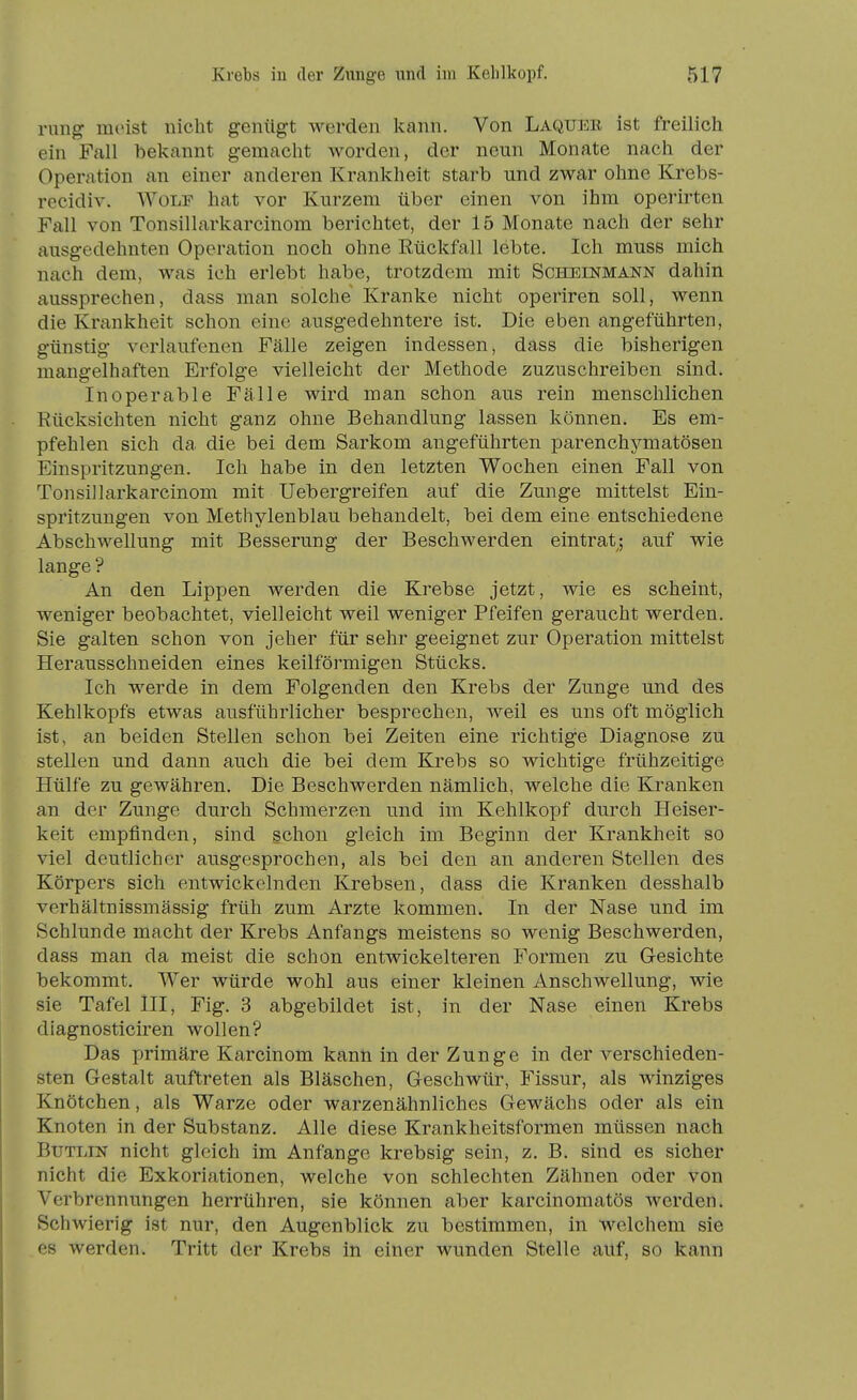 Y\mg meist nicht genügt werden kann. Von Laquer ist freilich ein Fall bekannt gemacht worden, der neun Monate nach der Operation an einer anderen Krankheit starb und zwar ohne Krebs- recidiv. Wolf hat vor Kurzem über einen von ihm operirten Fall von Tonsillarkarcinom berichtet, der 15 Monate nach der sehr ausgedehnten Operation noch ohne Rückfall lebte. Ich muss mich nach dem, was ich erlebt habe, trotzdem mit Scheinmann dahin aussprechen, dass man solche Kranke nicht operiren soll, wenn die Krankheit schon eine ausgedehntere ist. Die eben angeführten, günstig verlaufenen Fälle zeigen indessen, dass die bisherigen mangelhaften Erfolge vielleicht der Methode zuzuschreiben sind. Inoperable Fälle wird man schon aus rein menschlichen Rücksichten nicht ganz ohne Behandlung lassen können. Es em- pfehlen sich da die bei dem Sarkom angeführten parenchymatösen Einspritzungen. Ich habe in den letzten Wochen einen Fall von Tonsillarkarcinom mit Uebergreifen auf die Zunge mittelst Ein- spritzungen von Methylenblau behandelt, bei dem eine entschiedene Abschwellung mit Besserung der Beschwerden eintrat; auf wie lange ? An den Lippen werden die Krebse jetzt, wie es scheint, weniger beobachtet, vielleicht weil weniger Pfeifen geraucht werden. Sie galten schon von jeher für sehr geeignet zur Operation mittelst Herausschneiden eines keilförmigen Stücks. Ich werde in dem Folgenden den Krebs der Zunge und des Kehlkopfs etwas ausführlicher besprechen, weil es uns oft möglich ist, an beiden Stellen schon bei Zeiten eine richtige Diagnose zu stellen und dann auch die bei dem Krebs so wichtige frühzeitige Hülfe zu gewähren. Die Beschwerden nämlich, welche die Kranken an der Zunge durch Schmerzen und im Kehlkopf durch Heiser- keit empfinden, sind schon gleich im Beginn der Krankheit so viel deutlicher ausgesprochen, als bei den an anderen Stellen des Körpers sich entwickelnden Krebsen, dass die Kranken desshalb verhältnissmässig früh zum Arzte kommen. In der Nase und im Schlünde macht der Krebs Anfangs meistens so wenig Beschwerden, dass man da meist die schon entwickelteren Formen zu Gesichte bekommt. Wer würde wohl aus einer kleinen Anschwellung, wie sie Tafel III, Fig. 3 abgebildet ist, in der Nase einen Krebs diagnosticiren wollen? Das primäre Karcinom kann in der Zunge in der verschieden- sten Gestalt auftreten als Bläschen, Geschwür, Fissur, als winziges Knötchen, als Warze oder warzenähnliches Gewächs oder als ein Knoten in der Substanz. Alle diese Krankheitsformen müssen nach BuTLiN nicht gleich im Anfange krebsig sein, z. B. sind es sicher nicht die Exkoriationen, welche von schlechten Zähnen oder von Verbrennungen herrühren, sie können aber karcinomatös werden. Schwierig ist nur, den Augenblick zu bestimmen, in welchem sie es werden. Tritt der Krebs in einer wunden Stelle auf, so kann