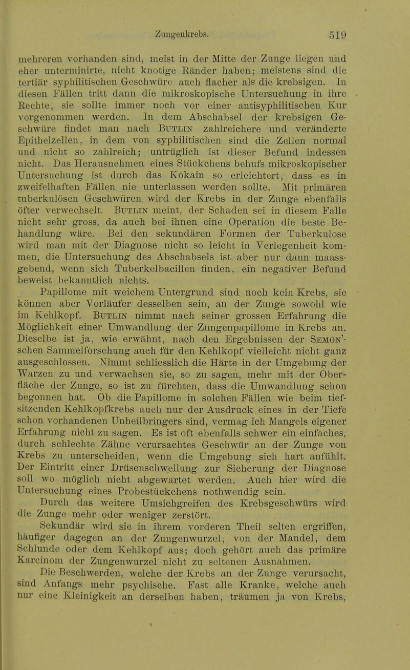 mehreren vorhanden sind, meist in der Mitte der Zunge liegen und eher unterminirte, nicht knotige Eänder haben; meistens sind die tertiär syphilitischen Geschwüre auch flacher als die krebsigen. In diesen Fällen tritt dann die mikroskopische Untersuchung in ihre Rechte, sie sollte immer noch vor einer antisyphilitischen Kur vorgenommen werden. In dem Abschabsei der krebsigen Ge- schwüre findet man nach Butlin zahlreichere und veränderte Epithelzellen, in dem von syphilitischen sind die Zellen normal und nicht so zahlreich; untrüglich ist dieser Befund indessen nicht. Das Herausnehmen eines Stückchens behufs mikroskopischer Untersuchung ist durch das Kokain so erleichtert, dass es in zweifelhaften Fällen nie unterlassen werden sollte. Mit primären tuberkulösen Geschwüren wird der Krebs in der Zunge ebenfalls öfter verwechselt. Butlin meint, der Schaden sei in diesem Falle nicht sehr gross, da auch bei ihnen eine Operation die beste Be- handlung wäre. Bei den sekundären Formen der Tuberkulose wii'd man mit der Diagnose nicht so leicht in Verlegenheit kom- men, die Untersuchung des Abschabsels ist aber nur dann maass- gebend, wenn sich Tuberkelbacilleu finden, ein negativer Befund beweist bekanntlich nichts. Papillome mit weichem Untergrund sind noch kein Krebs, sie können aber Vorläufer desselben sein, an der Zunge sowohl wie im Kehlkopf. Butlin nimmt nach seiner grossen Erfahrung die Möglichkeit einer Umwandlung der Zungenpapillome in Krebs an. Dieselbe ist ja, wie erwähnt, nach den Ergebnissen der Semon'- schen Sammelforschung auch für den Kehlkopf vielleicht nicht ganz ausgeschlossen. Nimmt schliesslich die Härte in der Umgebung der Warzen zu und verwachsen sie, so zu sagen, mehr mit der Ober- fläche der Zunge, so ist zu fürchten, dass die Umwandlung schon begonnen hat. Ob die Papillome in solchen Fällen wie beim tief- sitzenden Kehlkopfkrebs auch nur der Ausdruck eines in der Tiefe schon vorhandenen Unheilbringers sind, vermag ich Mangels eigener Erfahrung nicht zu sagen. Es ist oft ebenfalls schwer ein einfaches, durch schlechte Zähne verursachtes Geschwür an der Zunge von Krebs zu unterscheiden, wenn die Umgebung sich hart anfühlt. Der Eintritt einer Drüsenschwellung zur Sicherung der Diagnose soll wo möglich nicht abgewartet werden. Auch hier wird die Untersuchung eines Probestückchens nothwendig sein. Durch das weitere Umsichgreifen des Krebsgeschwürs wird die Zunge mehr oder weniger zerstört. Sekundär wird sie in ihrem vorderen Theil selten ergriffen, häufiger dagegen an der Zungenwurzel, von der Mandel, dem Schlünde oder dem Kehlkopf aus; doch gehört auch das primäre Karcinom der Zungenwurzel nicht zu seltenen Ausnahmen. Die Beschwerden, welche der Krebs an der Zunge verursacht, sind Anfangs mehr psychische. Fast alle Kranke, welche auch nur eine Kleinigkeit an derselben haben, träumen ja von Krebs,