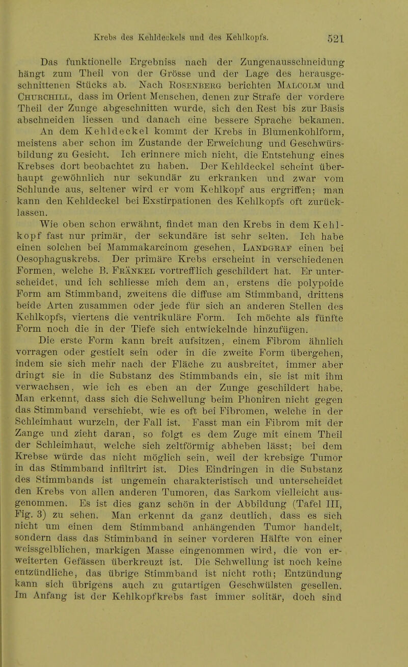 Das funktionelle Ergebniss nach der Zungenausschneidung hängt zum Theil von der Grösse und der Lage des herausge- schnittenen Stücks ab. Nach Rosenberg berichten Malcolm und Churchill, dass im Orient Menschen, denen zur Strafe der vordere Theil der Zunge abgeschnitten wurde, sich den Rest bis zur Basis abschneiden Hessen und danach eine bessere Sprache bekamen. An dem Kehldeckel kommt der Krebs in Blumenkohlform, meistens aber schon im Zustande der Erweichung und Geschwürs- bildung zu Gesicht. Ich erinnere mich nicht, die Entstehung eines Krebses dort beobachtet zu haben. Der Kehldeckel scheint über- haupt gewöhnlich nur sekundär zu erkranken und zwar vom Schlünde aus, seltener wird er vom Kehlkopf aus ergriffen; man kann den Kehldeckel bei Exstirpationen des Kehlkopfs oft zurück- lassen. Wie oben schon erwähnt, findet man den Krebs in dem Kehl- kopf fast nur primär, der sekundäre ist sehr selten. Ich habe einen solchen bei Mammakarcinom gesehen, Landgraf einen bei Oesophaguskrebs. Der primäre Krebs erscheint in verschiedenen Formen, welche B. Frankel vortrefflich geschildert hat. Er unter- scheidet, und ich schliesse mich dem an, erstens die polypoide Form am Stimmband, zweitens die diffuse am Stimmband, drittens beide Arten zusammen oder jede für sich an anderen Stellen des Kehlkopfs, viertens die ventrikuläre Form. Ich möchte als fünfte Form noch die in der Tiefe sich entwickelnde hinzufügen. Die erste Form kann breit aufsitzen, einem Fibrom ähnlich vorragen oder gestielt sein oder in die zweite Form übergehen, indem sie sich mehr nach der Fläche zu ausbreitet, immer aber dringt sie in die Substanz des Stimmbands ein, sie ist mit ihm verwachsen, wie ich es eben an der Zunge geschildert habe. Man erkennt, dass sich die Schwellung beim Phoniren nicht gegen das Stimmband verschiebt, wie es oft bei Fibromen, welche in der Schleimhaut wurzeln, der Fall ist. Fasst man ein Fibrom mit der Zange und zieht daran, so folgt es dem Zuge mit einem Theil der Schleimhaut, welche sich zeltförmig abheben lässt; bei dem Krebse würde das nicht möglich sein, weil der krebsige Tumor in das Stimmband inflltrirt ist. Dies Eindringen in die Substanz des Stimmbands ist ungemein charakteristisch und unterscheidet den Krebs von allen anderen Tumoren, das Sarkom vielleicht aus- genommen. Es ist dies ganz schön in der Abbildung (Tafel III, Fig. 3) zu sehen. Man erkennt da ganz deutlich, dass es sich nicht um einen dem Stimmband anhängenden Tumor handelt, sondern dass das Stimmband in seiner vorderen Hälfte von einer woissgelblichen, markigen Masse eingenommen Avird, die von er- weiterten Gefässen überkreuzt ist. Die Schwellung ist noch keine entzündliche, das übrige Stimmband ist nicht roth; Entzündung kann sich übrigens auch zu gutartigen Geschwülsten gesellen. Im Anfang ist der Kehlkopfkrebs fast immer solitär, doch sind