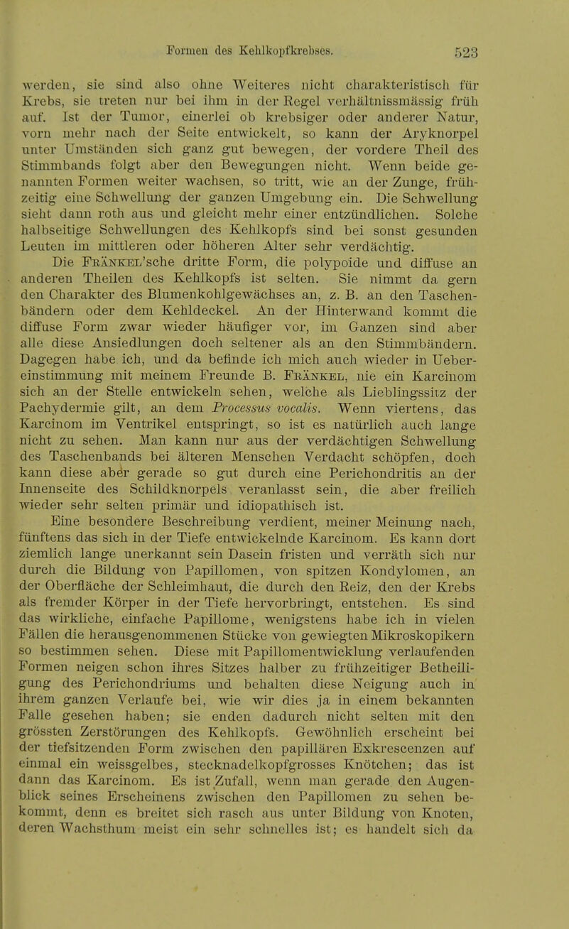 werden, sie sind also ohne Weiteres nicht charakteristisch für Krebs, sie treten nur bei ihm in der Regel verhältnissmässig- früh auf. Ist der Tumor, einerlei ob Itrebsiger oder anderer Natur, vorn mehr nach der Seite entwickelt, so kann der Aryknorpel unter Umständen sich g-anz gut bewegen, der vordere Theil des Stimmbands folgt aber den Bewegungen nicht. Wenn beide ge- nannten Formen weiter wachsen, so tritt, wie an der Zunge, früh- zeitig eine Schwellung der ganzen Umgebung ein. Die Schwellung sieht dann roth aus und gleicht mehr einer entzündlichen. Solche halbseitige Schwellungen des Kehlkopfs sind bei sonst gesunden Leuten im mittleren oder höheren Alter sehr verdächtig. Die FRÄNKEL'sche dritte Form, die polypoide und diffuse an anderen Theilen des Kehlkopfs ist selten. Sie nimmt da gern den Charakter des Blumenkohlgewächses an, z. B. an den Taschen- bändern oder dem Kehldeckel. An der Hinterwand kommt die diffuse Form zwar wieder häufiger vor, im Ganzen sind aber alle diese Ansiedlungen doch seltener als an den Stimmbändern. Dagegen habe ich, und da befinde ich mich auch wieder in Ueber- einstimmung mit meinem Freunde B. Frankel, nie ein Karcinom sich an der Stelle entwickeln sehen, welche als Lieblingssirz der Pachydermie gilt, an dem Processus vocalis. Wenn viertens, das Karcinom im Ventrikel entspringt, so ist es natürlich auch lange nicht zu sehen. Man kann nur aus der verdächtigen Schwellung des Taschenbands bei älteren Menschen Verdacht schöpfen, doch kann diese aber gerade so gut durch eine Perichondritis an der Innenseite des Schildknorpels veranlasst sein, die aber freilich wieder sehr selten primär und idiopathisch ist. Eine besondere Beschreibung verdient, meiner Meinung nach, fünftens das sich in der Tiefe entwickelnde Karcinom. Es kann dort ziemlich lange unerkannt sein Dasein fristen und verräth sich nur durch die Bildung von Papillomen, von spitzen Kondylomen, an der Oberfläche der Schleimhaut, die durch den Reiz, den der Krebs als fremder Körper in der Tiefe hervorbringt, entstehen. Es sind das wirkliche, einfache Papillome, wenigstens habe ich in vielen Fällen die herausgenommenen Stücke von gewiegten Mikroskopikern so bestimmen sehen. Diese mit Papillomentwicklung verlaufenden Formen neigen schon ihres Sitzes halber zu frühzeitiger Betheili- gung des Perichondriums und behalten diese Neigung auch in ihrem ganzen Verlaufe bei, wie wir dies ja in einem bekannten Falle gesehen haben; sie enden dadurch nicht selten mit den grössten Zerstörungen des Kehlkopfs. Gewöhnlich erscheint bei der tiefsitzenden Form zwischen den papillären Exkrescenzen auf einmal ein weissgelbes, stecknadelkopfgrosses Knötchen; das ist dann das Karcinom. Es ist Zufall, wenn man gerade den Augen- blick seines Erscheinens zwischen den Papillomen zu sehen be- kommt, denn es breitet sich rasch aus unter Bildung von Knoten, deren Wachsthum meist ein sehr schnelles ist; es handelt sich da