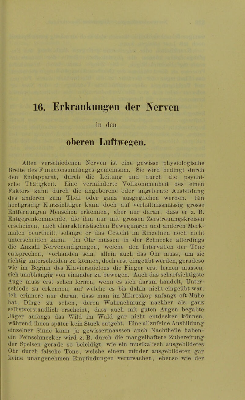 16. Erkrankungen der Nerven in den oberen Luftwegen. Allen verschiedenen Nerven ist eine gewisse physiologische Breite des Funktionsumfanges gemeinsam. Sie wird bedingt durch den Endapparat, durch die Leitung und durch die psychi- sche Thätigkeit. Eine verminderte Vollkommenheit des einen Faktors kann durch die angeborene oder angelernte Ausbildung des anderen zum Theil oder ganz ausgeglichen werden. Ein hochgradig Kurzsichtiger kann doch auf verhältnissmässig grosse Entfernungen Menschen erkennen, aber nur daran, dass er z. B. Entgegenkommende, die ihm nur mit grossen Zerstreuungskreisen erscheinen, nach charakteristischen Bewegungen und anderen Merk- malen beurtheilt, solange er das Gesicht im Einzelnen noch nicht unterscheiden kann. Im Ohr müssen in der Schnecke allerdings die Anzahl Nervenendigungen, welche den Intervallen der Töne entsprechen, vorhanden sein, allein auch das Ohr muss, um sie richtig unterscheiden zu können, doch erst eingeübt werden, geradeso wie im Beginn des Klavierspielens die Finger erst lernen müssen, sich unabhängig von einander zu bewegen. Auch das scharfsichtigste Auge muss erst sehen lernen, wenn es sich darum handelt, Unter- schiede zu erkennen, auf welche es bis dahin nicht eingeübt war. Ich erinnere nur daran, dass man im Mikroskop anfangs oft Mühe hat, Dinge zu sehen, deren Wahrnehmung nachher als ganz selbstverständlich erscheint, dass auch mit guten Augen begabte Jäger anfangs das Wild im Wald gar nicht entdecken können, während ihnen später kein Stück entgeht. Eine allzufeine Ausbildung einzelner Sinne kann ja gewissermaassen auch Nachtheile haben: ein Feinschmecker wird z, B. durch die mangelhaftere Zubereitung der Speisen gerade so beleidigt, wie ein musikalisch ausgebildetes Ohr durch falsche Töne, welche einem minder ausgebildeten gar keine unangenehmen Empfindungen verursachen, ebenso wie der