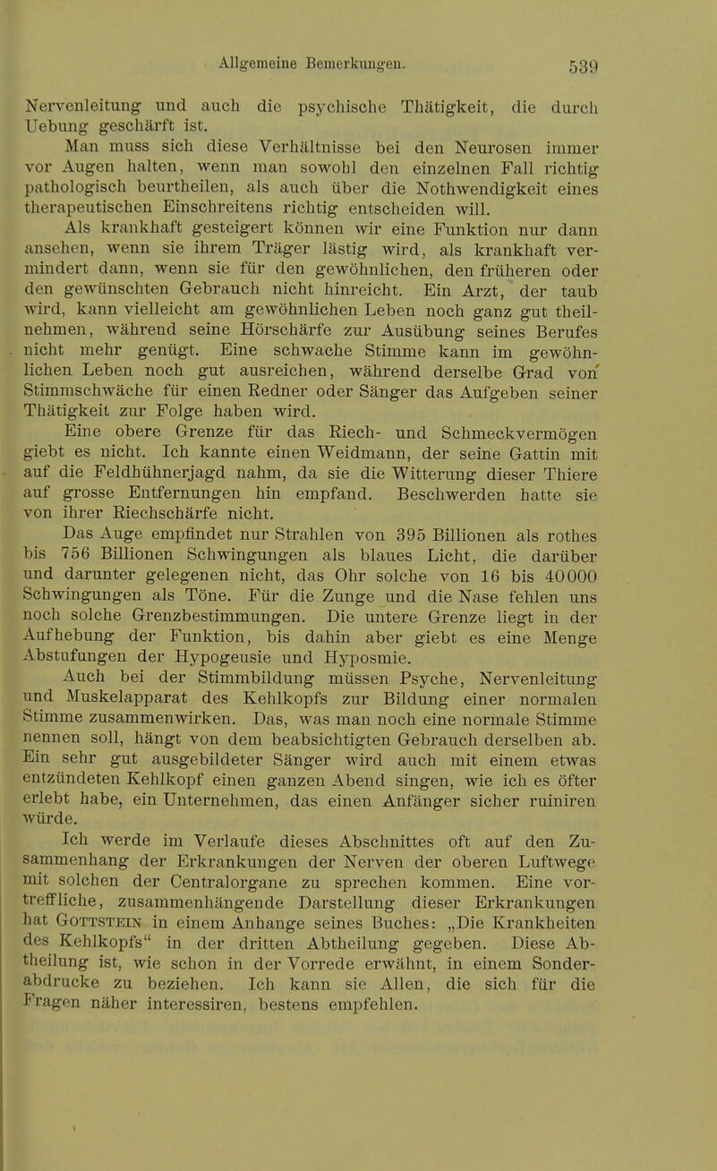 Nervenleitung und cauch die psychische Thätigkeit, die durch Uebung geschärft ist. Man muss sich diese Verhältnisse bei den Neurosen immer vor Augen halten, wenn man sowohl den einzelnen Fall richtig pathologisch beurtheilen, als auch über die Nothwendigkeit eines therapeutischen Einschreitens richtig entscheiden will. Als krankhaft gesteigert können wir eine Funktion nur dann ansehen, wenn sie ihrem Träger lästig wird, als krankhaft ver- mindert dann, wenn sie für den gewöhnlichen, den früheren oder den gewünschten Gebrauch nicht hinreicht. Ein Arzt, der taub Avird, kann vielleicht am gewöhnlichen Leben noch ganz gut theil- nehmen, während seine Hörschärfe zui- Ausübung seines Berufes nicht mehr genügt. Eine schwache Stimme kann im gewöhn- lichen Leben noch gut ausreichen, während derselbe Grad von Stimmschwäche für einen Redner oder Sänger das Aufgeben seiner Thätigkeit zur Folge haben wird. Eine obere Grenze für das Riech- und Schmeckvermögen giebt es nicht. Ich kannte einen Weidmann, der seine Gattin mit auf die Feldhühnerjagd nahm, da sie die Witterung dieser Thiere auf grosse Entfernungen hin empfand. Beschwerden hatte sie von ihrer Riechschärfe nicht. Das Auge empfindet nur Strahlen von 395 Billionen als rothes bis 756 Billionen Schwingungen als blaues Licht, die darüber und darunter gelegenen nicht, das Ohr solche von 16 bis 40000 Schwingungen als Töne. Für die Zunge und die Nase fehlen uns noch solche Grenzbestimmungen. Die untere Grenze liegt in der Aufhebung der Funktion, bis dahin aber giebt es eine Menge Abstufungen der Hypogeusie und Hyposmie. Auch bei der Stimmbildung müssen Psyche, Nervenleitung und Muskelapparat des Kehlkopfs zur Bildung einer normalen Stimme zusammenwirken. Das, was man noch eine normale Stimme nennen soll, hängt von dem beabsichtigten Gebrauch derselben ab. Ein sehr gut ausgebildeter Sänger wird auch mit einem etwas entzündeten Kehlkopf einen ganzen Abend singen, wie ich es öfter erlebt habe, ein Unternehmen, das einen Anfänger sicher ruiniren würde. Ich werde im Verlaufe dieses Abschnittes oft auf den Zu- sammenhang der Erkrankungen der Nerven der oberen Luftwege mit solchen der Centralorgane zu sprechen kommen. Eine vor- treffliche, zusammenhängende Darstellung dieser Erkrankungen hat Gottstein in einem Anhange seines Buches: „Die Krankheiten des Kehlkopfs in der dritten Abtheilung gegeben. Diese Ab- theilung ist, wie schon in der Vorrede erwähnt, in einem Sonder- abdrucke zu beziehen. Ich kann sie Allen, die sich für die Fragen näher interessiren, bestens empfehlen.