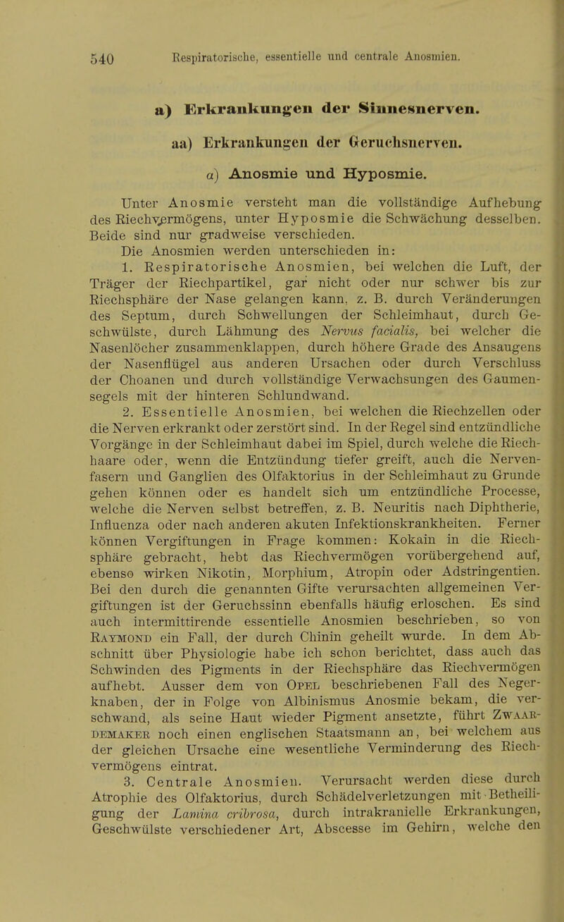 a) Erkrankungen der Sinnesnerven. aa) Erkrankungen der Greruchsnerven. a) Anosmie und Hyposmie. Unter Anosmie versteht man die vollständige Aufhebung^ des Eiechv^rmögens, unter Hyposmie die Schwächung desselben. Beide sind nur gradweise verschieden. Die Anosmien werden unterschieden in: 1. Respiratorische Anosmien, bei welchen die Luft, der Träger der Riechpartikel, gar nicht oder nur schwer bis zur Riechsphäre der Nase gelangen kann, z. B. durch Veränderungen des Septum, durch Schwellungen der Schleimhaut, durch Ge- schwülste, durch Lähmung des Nervus facialis, bei welcher die Nasenlöcher zusammenklappen, durch höhere Grade des Ansaugens der Nasenflügel aus anderen Ursachen oder durch Verschluss der Choanen und durch vollständige Verwachsungen des Gaumen- segels mit der hinteren Schlundwand. 2. Essentielle Anosmien, bei welchen die Riechzellen oder die Nerven erkrankt oder zerstört sind. In der Regel sind entzündliche Vorgänge in der Schleimhaut dabei im Spiel, durch welche die Riech- haare oder, wenn die Entzündung tiefer greift, auch die Nerven- fasern und Ganglien des Olfaktorius in der Schleimhaut zu Grunde gehen können oder es handelt sich um entzündliche Processe, welche die Nerven selbst betreffen, z. B. Neuritis nach Diphtherie, Influenza oder nach anderen akuten Infektionskrankheiten. Ferner können Vergiftungen in Frage kommen: Kokain in die Riech- sphäre gebracht, hebt das Riechvermögen vorübergehend auf, ebenso wirken Nikotin, Morphium, Atropin oder Adstringentien. Bei den durch die genannten Gifte verursachten allgemeinen Ver- giftungen ist der Geruchssinn ebenfalls häufig erloschen. Es sind auch intermittirende essentielle Anosmien beschrieben, so von Ratmond ein Fall, der durch Chinin geheilt wurde. In dem Ab- schnitt über Physiologie habe ich schon berichtet, dass auch das Schwinden des Pigments in der Riechsphäre das Riechvermögen aufhebt. Ausser dem von Opel beschriebenen Fall des Neger- knaben, der in Folge von Albinismus Anosmie bekam, die ver- schwand, als seine Haut wieder Pigment ansetzte, führt Zwaae- DEMAKER noch einen englischen Staatsmann an, bei-welchem aus der gleichen Ursache eine wesentliche Verminderung des Riech- vermögens eintrat. 3. Centrale Anosmien. Verursacht werden diese durch Atrophie des Olfaktorius, durch Schädelverletzungen mit • Betheili- gung der Lamina crihrosa, durch intrakranielle Erkrankungen, Geschwülste verschiedener Art, Abscesse im Gehirn, welche den