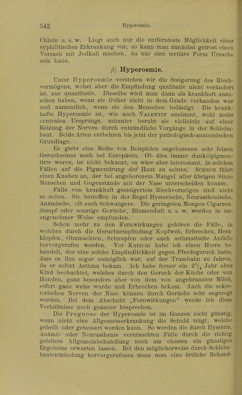 Chinin u. s. w. Liegt auch nur die entfernteste Möglichkeit einer syphilitischen Erkrankung vor, so kann man zunächst getrost einen Versuch mit Jodkali machen, da nur eine tertiäre Form Ursache sein kann. ß) Hyperosmie. Unter Hyperosmie verstehen Avir die Steigerung des Riech- vermögens, wobei aber die Empfindung qualitativ nicht verändert ist, nur quantitativ. Dieselbe wird man dann als krankhaft anzu- sehen haben, wenn sie früher nicht in dem Grade vorhanden war und namentlich, wenn sie den Menschen belästigt. Die krank- hafte Hyperosmie ist, wie auch Valentin annimmt, wohl meist centralen Ursprungs, mitunter beruht sie vielleicht auf einer Reizung der Nerven durch entzündliche Vorgänge in der Schleim- haut. Beide Arten entbehren bis jetzt der pathologisch-anatomischen Grundlage. Es giebt eine Reihe von Beispielen angeborenen sehr feinen Geruchssinns auch bei Europäern. Ob dies immer dunkelpigmen- tirte waren, ist nicht bekannt, es wäre aber interessant, in solchen Fällen auf die Pigmentirung de? Haut zu achten, Schech führt einen Knaben an, der bei angeborenem Mangel aller übrigen Sinne Menschen und Gegenstände mit der Nase unterscheiden konnte. Fälle von krankhaft gesteigertem Riechvermögen sind nicht so selten. Sie betreffen in der Regel Hysterische, Neurasthenische, Anämische, oft auch Schwangere. Die geringsten Mengen Cigarren- dampf oder sonstige Gerüche, Blumenduft u. s. w. werden in un- angenehmer Weise empfunden. Schon mehr zu den Fern Wirkungen gehören die Fälle, in welchen durch die Geruchsempflndung Kopfweh, Erbrechen, Herz- klopfen, Ohnmächten, Schnupfen oder auch asthmatische Anfälle hervorgerufen werden. Vor Kurzem habe ich einen Herrn be- handelt, der eine solche Empfindlichkeit gegen Pferdegeruch hatte, dass es ihm sogar unmöglich war, auf der Trambahn zu fahren, da er sofort Asthma bekam. Ich habe ferner ein 2^/^ Jahr altes Kind beobachtet, welches durch den Geruch der Küche oder von Hunden, ganz besonders aber von dem von angebrannter Milch, sofort ganz weiss wurde und Erbrechen bekam. Auch die sekre- torischen Nerven der Nase können durch Gerüche sehr angeregt werden. Bei dem Abschnitt „FernWirkungen werde ich diese Verhältnisse noch genauer besprechen. Die Prognose der Hyperosmie ist im Ganzen nicht günstig, wenn .nicht eine Allgemeinerkrankung die Schuld trägt, welche geheilt oder gebessert werden kann. So werden die durch Hysterie, Anämie oder Neurasthenie verursachten Fälle dui'ch die richtig geleitete Allgemeinbehandlung noch am ehesten ein günstiges Ergebniss erwarten lassen. Bei den möglicherweise durch Schleim- hautentzündung hervorgerufenen muss man eine örtliche Behand-