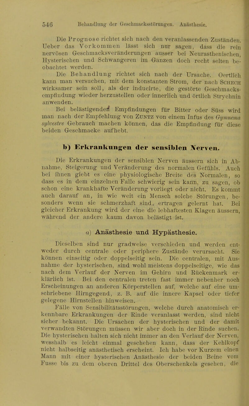 Die Prognose richtet sich nach den veranlassenden Zuständen, lieber das Vorkommen lässt sich nur sagen, dass die rein nervösen Gesclimacksvcränderungen ausser bei Neurastlienischen, Hysterischen und Schwangeren im Ganzen doch rocht selten be- obachtet werden. Die Behandlung richtet sich nach der Ursache. Oertlich kann man versuchen, mit dem konstanten Strom, der nach Schech wirksamer sein soll, als der inducirte, die gestörte Geschmacks- empfindung wieder herzustellen oder innerlich und örtlich Strychnin anwenden. Bei belästigende^ Empfindungen für Bitter oder Süss wird man nach der Empfehlung von Zuntz von einem Infus des Gymnema sylvestre Gebrauch machen können, das die Empfindung für diese beiden Geschmacke aufhebt. b) Erkrankungen der sensiblen Xerven. Die Erkrankungen der sensiblen Nerven äussern sich in Ab- nahme, Steigerung und Veränderung des normalen Gefühls. Auch bei ihnen giebt es eine physiologische Breite des Normalen, so dass es in dem einzelnen Falle schwierig sein kann, zu sagen, ob schon eine krankhafte Veränderung vorliegt oder nicht. Es kommt auch darauf an, in wie weit ein Mensch solche Störungen, be- sonders wenn sie schmerzhaft sind, ertragen gelernt hat. Bei gleicher Erkrankung wird der eine die lebhaftesten Klagen äussern, während der andere kaum davon belästigt ist. a) Anästhesie und Hypästhesie. Dieselben sind nur gradweise verschieden und werden ent- weder durch centrale oder periphere Zustände verursacht. Sie können einseitig oder doppelseitig sein. Die centralen, mit Aus- nahme der hysterischen, sind wohl meistens doppelseitige, wie das nach dem Verlauf der Nerven im Gehirn und Rückenmark er- klärlich ist. Bei den centralen treten fast immer nebenher noch Erscheinungen an anderen Körperstellen auf, welche auf eine um- schriebene Hirngegend, z. B. auf die innere Kapsel oder tiefer gelegene Hirnstellen hinweisen, Fälle von Sensibilitätsstörungen, welche durch anatomisch er- kennbare Erkrankungen der Rinde veranlasst werden, sind nicht sicher bekannt. Die Ursachen der hysterischen und der damit verwandten Störungen müssen wir aber doch in der Rinde suchen. Die hysterischeu halten sich nicht immer an den Verlauf der Nerven, wesshalb es leicht einmal geschehen kann, dass der Kehlkopf nicht halbseitig anästhetisch erscheint. Ich habe vor Kurzem einen Mann mit einer hysterischen Anästhesie der beiden Beine vom Fusse bis zu dem oberen Drittel des Oberschenkels gesehen, die