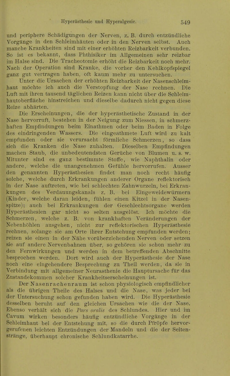 und periphere Schädig-ungen der Nerven, z. B. durch entzündliche Vorgänge in den Schleimhäuten oder in den Nerven selbst. Auch manche Krankheiten sind mit einer erhöhten Reizbarkeit verbunden. So ist es bekannt, dass Phthisiker im Allgemeinen sehr reizbar im Halse sind. Die Tracheotomie erhöht die Reizbarkeit noch mehr. Nach der Operation sind Kranke, die vorher den Kehlkopfspiegel ganz gut vertragen haben, oft kaum mehr zu untersuchen. Unter die Ursachen der erhöhten Reizbarkeit der Nasenschleim- haut möchte ich auch die Verstopfung der Nase rechnen. Die Luft mit ihren tausend täglichen Reizen kann nicht über die Schleim- hautoberfläche hinstreichen und dieselbe dadurch nicht gegen diese Reize abhärten. Die Erscheinungen, die der hyperästhetische Zustand in der Nase hervorruft, bestehen in der Neigung zum Messen, in schmerz- haften Empfindungen beim Einathmen oder beim Baden in Folge des eindringenden Wassers. Die eingeathmete Luft wird zu kalt empfunden oder sie verursacht förmliche Schmerzen, so dass sich die Kranken die Nase zuhalten. Dieselben Empfindungen machen Staub, die unbedeutendsten Gerüche von Blumen u. s. w. Mitunter sind es ganz bestimmte Stoffe, Avie Naphthalin oder andere, welche die unangenehmen Gefühle hervorrufen. Ausser den genannten Hyperästhesien findet man noch recht häufig solche, welche durch Erkrankungen anderer Organe reflektorisch in der Nase auftreten, wie bei schlechten Zahnwurzeln, bei Erkran- kungen des Verdauungskanals z. B. bei Eingeweidewürmern (Kinder, welche daran leiden, fühlen einen Kitzel in der Nasen- spitze); auch bei Erkrankungen der Geschlechtsorgane werden Hyperästhesien gar nicht so selten ausgelöst. Ich möchte die Schmerzen, welche z. B. von krankhaften Veränderungen der Nebenhöhlen ausgehen, nicht zur reflektorischen Hyperästhesie rechnen, solange sie am Orte ihrer Entstehung empfunden werden; reizen sie einen in der Nähe vorüberziehenden Nerven oder setzen sie auf andere Nervenbahnen über, so gehören sie schon mehr zu den Fernwirkungen und werden in dem betreffenden Abschnitte besprochen werden. Dort wird auch der Hyperästhesie der Nase noch eine eingehendere Besprechung zu Theil werden, da sie in Verbindung mit allgemeiner Neurasthenie die Hauptursache für das Zustandekommen solcher Krankheitserscheinungen ist. Der Nasenrachenraum ist schon physiologisch empfindlicher als die übrigen Theile des Halses und die Nase, was jeder bei der Untersuchung schon gefunden haben wird. Die Hyperästhesie desselben beruht auf den gleichen Ursachen wie die der Nase. Ebenso verhält sich die Pars oralis des Schlundes. Hier und im Cavum wirken besonders häufig entzündliche Vorgänge in der Schleimhaut bei der Entstehung mit, so die durch Pfröpfe hervor- gerufenen leichten Entzündungen der Mandeln und die der Seiten- stränge, überhaupt chronische Schlundkatarrhe.