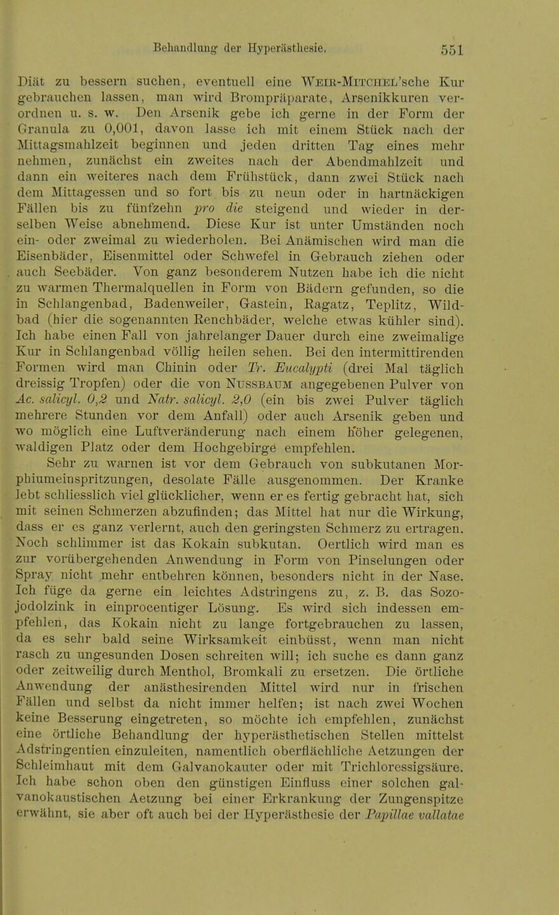 Diät zu bessern suchen, eventuell eine WEm-MrrcHEL'sche Kur gebrauchen lassen, man wird Brompräparate, Arsenikkuren ver- ordnen u. s. w. Den Arsenik gebe ich gerne in der Form der Granula zu 0,001, davon lasse ich mit einem Stück nach der Mittagsraahlzeit beginnen und jeden dritten Tag eines mehr nehmen, zunächst ein zweites nach der Abendmahlzeit und dann ein weiteres nach dem Frühstück, dann zwei Stück nach dem Mittagessen und so fort bis zu neun oder in hartnäckigen Fällen bis zu fünfzehn pro die steigend und wieder in der- selben Weise abnehmend. Diese Kur ist unter Umständen noch ein- oder zweimal zu wiederholen. Bei Anämischen wird man die Eisenbäder, Eisenmittel oder Schwefel in Gebrauch ziehen oder auch Seebäder. Von ganz besonderem Nutzen habe ich die nicht zu warmen Thermalquellen in Form von Bädern gefunden, so die in Schlangenbad, Badenweiler, G-astein, Eagatz, Teplitz, Wild- bad (hier die sogenannten Eenchbäder, welche etwas kühler sind). Ich habe einen Fall von jahrelanger Dauer durch eine zweimalige Kur in Schlangenbad völlig heilen sehen. Bei den intermittirenden Formen wird man Chinin oder Tr. Eucalypti (drei Mal täglich dreissig Tropfen) oder die von Nussbaum angegebenen Pulver von Äc. salicyl. 0,2 und Natr. salicyl. 2,0 (ein bis zwei Pulver täglich mehrere Stunden vor dem Anfall) oder auch Arsenik geben und wo möglich eine Luftveränderung nach einem hoher gelegenen, waldigen Platz oder dem Hochgebirge empfehlen. Sehr zu warnen ist vor dem Gebrauch von subkutanen Mor- phiumeinspritzungen, desolate Fälle ausgenommen. Der Kranke lebt schliesslich viel glücklicher, wenn er es fertig gebracht hat, sich mit seinen Schmerzen abzufinden; das Mittel hat nur die Wirkung, dass er es ganz verlernt, auch den geringsten Schmerz zu ertragen. Noch schlimmer ist das Kokain subkutan. Oertlich wird man es zur vorübergehenden Anwendung in Form von Pinselungen oder Spray nicht mehr entbehren können, besonders nicht in der Nase. Ich füge da gerne ein leichtes Adstringens zu, z. B. das Sozo- jodolzink in einprocentiger Lösung, Es wird sich indessen em- pfehlen, das Kokain nicht zu lange fortgebrauchen zu lassen, da es sehr bald seine Wirksamkeit einbüsst, wenn man nicht rasch zu ungesunden Dosen schreiten will; ich suche es dann ganz oder zeitweilig durch Menthol, Bromkali zu ersetzen. Die örtliche .Anwendung der anästhesirenden Mittel wird nur in frischen Fällen und selbst da nicht immer helfen; ist nach zwei Wochen keine Besserung eingetreten, so möchte ich empfehlen, zunächst eine örtliche Behandlung der hyperästhetischen Stellen mittelst Adstringentien einzuleiten, namentlich oberflächliche Aetzungen der Schleimhaut mit dem Galvanokauter oder mit Trichloressigsäure. Ich habe schon oben den günstigen Einfluss einer solchen gal- vanokaustischen Aetzung bei einer Erkrankung der Zungenspitze erwähnt, sie aber oft auch bei der Hyperästhesie der Papillae vallatae