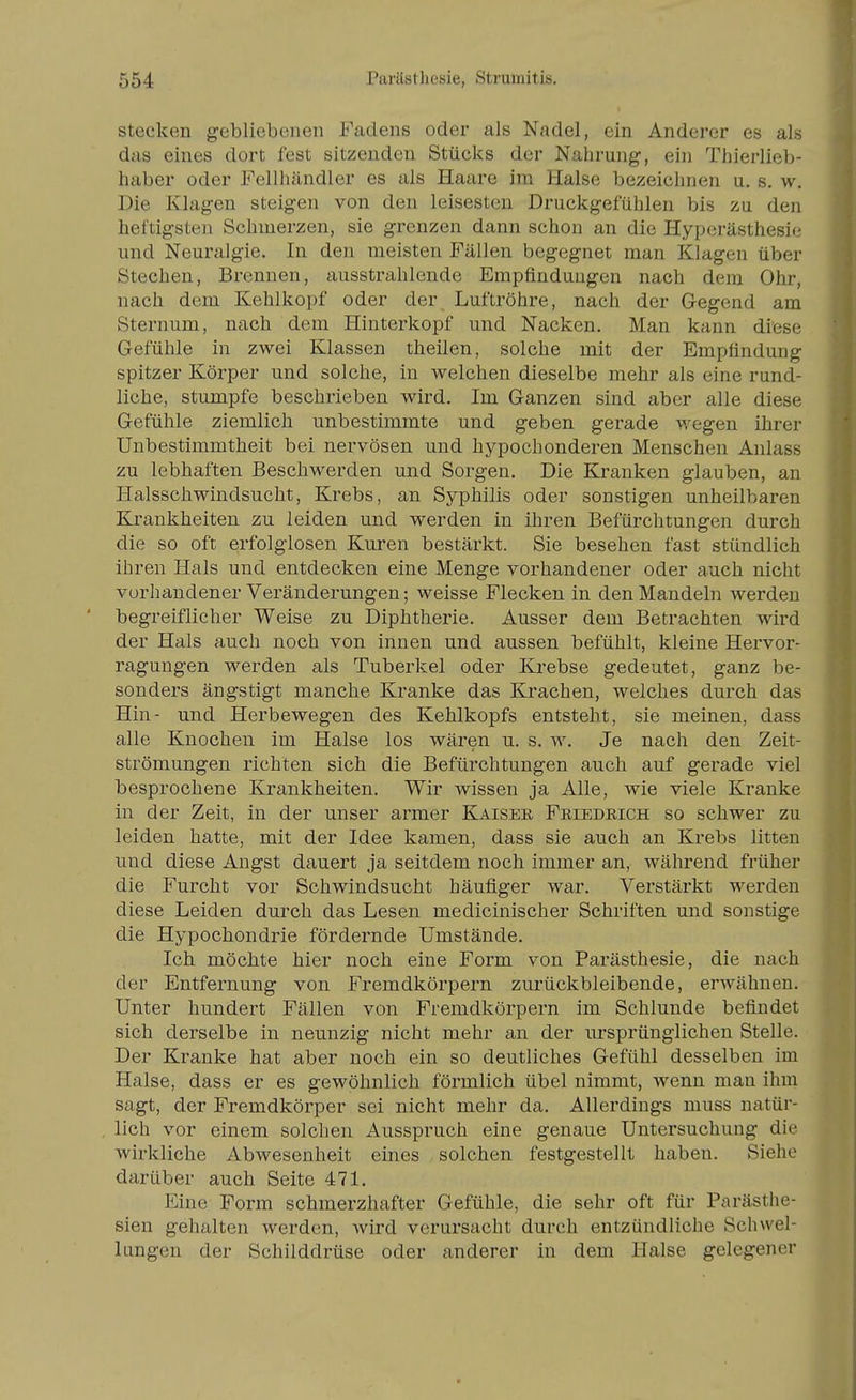 Stecken gebliebenen Fadens oder als Nadel, ein Anderer es als das eines dort fest sitzenden Stücks der Nahrung, ein Thierlieb- haber oder Fellhändler es als Haare im Halse bezeichnen u. s. w. Die Klagen steigen von den leisesten Druckgefühlen bis zu den heftigsten Schinerzen, sie grenzen dann schon an die Hyperästhesi*? und Neuralgie. In den meisten Fällen begegnet man Klagen über Stechen, Brennen, ausstrahlende Empfindungen nach dem Ohr, nach dem Kehlkopf oder der Luftröhre, nach der Gegend am Sternum, nach dem Hinterkopf und Nacken. Man kann diese Gefühle in zwei Klassen theilen, solche mit der Empfindung spitzer Körper und solche, in welchen dieselbe mehr als eine rund- liche, stumpfe beschrieben wird. Im Ganzen sind aber alle diese Gefühle ziemlich unbestimmte und geben gerade wegen ihrer Unbestimmtheit bei nervösen und hypochonderen Menschen Anlass zu lebhaften Beschwerden und Sorgen. Die Kranken glauben, an Halsschwindsucht, Krebs, an Syphilis oder sonstigen unheilbaren Krankheiten zu leiden und werden in ihren Befürchtungen durch die so oft erfolglosen Kuren bestärkt. Sie besehen fast stündlich ihren Hals und entdecken eine Menge vorhandener oder auch nicht vorhandener Veränderungen; weisse Flecken in den Mandeln werden begreiflicher Weise zu Diphtherie. Ausser dem Betrachten wird der Hals auch noch von innen und aussen befühlt, kleine Hervor- ragungen werden als Tuberkel oder Krebse gedeutet, ganz be- sonders ängstigt manche Kranke das Krachen, welches durch das Hin- und Herbewegen des Kehlkopfs entsteht, sie meinen, dass alle Knochen im Halse los wären u. s. w. Je nach den Zeit- strömungen richten sich die Befürchtungen auch auf gerade viel besprochene Krankheiten. Wir wissen ja Alle, wie viele Kranke in der Zeit, in der unser armer Kaisee Feiedrich so schwer zu leiden hatte, mit der Idee kamen, dass sie auch an Krebs litten und diese Angst dauert ja seitdem noch immer an, während früher die Furcht vor Schwindsucht häufiger war. Verstärkt werden diese Leiden durch das Lesen medicinischer Schriften und sonstige die Hypochondrie fördernde Umstände. Ich möchte hier noch eine Form von Parästhesie, die nach der Entfernung von Fremdkörpern zurückbleibende, erwähnen. Unter hundert Fällen von Fremdkörpern im Schlünde befindet sich derselbe in neunzig nicht mehr an der ursprünglichen Stelle. Der Kranke hat aber noch ein so deutliches Gefühl desselben im Halse, dass er es gewöhnlich förmlich übel nimmt, wenn mau ihm sagt, der Fremdkörper sei nicht mehr da. Allerdings muss natür- lich vor einem solchen Ausspruch eine genaue Untersuchung die wirkliche Abwesenheit eines solchen festgestellt haben. Siehe darüber auch Seite 471. Eine Form schmerzhafter Gefühle, die sehr oft für Parästhe- sien gehalten werden, wird verursacht durch entzündliche Schwel- lungen der Schilddrüse oder anderer in dem Halse gelegener