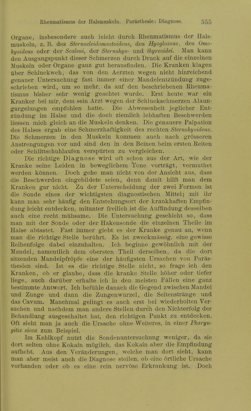 Organe, insbesondere auch leicht durch Rheumatismus der Hals- muskeln, z. B. des Sternodeidomastoideus, des Hyoglossus, des Omo- hyoideus oder der Scaleni, der Sternohyo- und thyreoidei. Man kann den Ausgangspunkt dieser Schmerzen durch Druck auf die einzelnen JMuskeln oder Organe ganz gut herausfinden. Die Kranken klagen über Schluckweh, das von den Aerzten wegen nicht hinreichend genauer Untersuchung fast immer einer Mandelentzündung zuge- schrieben wird, um so mehr, da auf den beschriebenen Rheuma- tismus bisher sehr wenig geachtet wurde. Erst heute war ein Kranker bei mir, dem sein Arzt wegen der Schluckschmerzen Alaun- gurgelungen empfohlen hatte. Die Abwesenheit jeglicher Ent- zündung im Halse und die doch ziemlich lebhaften Beschwerden Hessen mich gleich an die Muskeln denken. Die genauere Palpation des Halses ergab eine Schmerzhaftigkeit des rechten Sternohyoideus. Die Schmerzen in den Muskeln kommen auch nach grösseren Anstrengungen vor und sind den in den Beinen beim ersten Reiten oder Schlittschuhlaufen verspürten zu vergleichen. Die richtige Diagnose wird oft schon aus der Art, wie der Kranke seine Leiden in beweglichem Tone vorträgt, vermuthet werden können. Doch gehe man nicht von der Ansicht aus, dass die Beschwerden eingebildete seien, denn damit hilft man dem Kranken gar nicht. Zu der Unterscheidung der zwei Formen ist die Sonde eines der wichtigsten diagnostischen Mittel; mit ihr kann man sehr häufig den Entstehungsort der krankhaften Empfin- dung leicht entdecken, mitunter freilich ist die Auffindung desselben auch eine recht mühsame. Die Untersuchung geschieht so, dass man mit der Sonde oder der Hakensonde die einzelnen Theile im Halse abtastet. Fast immer giebt es der Kranke genau an, wenn man die richtige Stelle berührt. Es ist zweckmässig, eine gewisse Reihenfolge dabei einzuhalten. Ich beginne gewöhnlich mit der Mandel, namentlich dem obersten Theil derselben, da die dort sitzenden Mandelpfröpfe eine der häufigsten Ursachen von Paräs- thesien sind. Ist es die richtige Stelle nicht, so frage ich den Kranken, ob er glaube, dass die kranke Stelle höher oder tiefer liege, auch darüber erhalte ich in den meisten Fällen eine ganz bestimmte Antwort. Ich befühle danach die Gegend zwischen Mandel und Zunge und dann die Zungenwurzel, die Seitenstränge und das Cavum. Manchmal gelingt es auch erst bei wiederholten Ver- suchen und nachdem man andere Stellen durch den Nichterfolg der Behandlung ausgeschaltet hat, den richtigen Punkt zu entdecken. Oft sieht man ja auch die Ursache ohne Weiteres, in einer PliM^n- gitis sicca zum Beispiel. Im Kehlkopf nutzt die Sondenuntersuchung weniger, da sie dort selten ohne Kokain möglich, das Kokain aber die Empfindung aufhebt. Aus den Veränderungen, welche man dort sieht, kann man aber meist auch die Diagnose stellen, ob eine örtliche Ursache vorhanden oder ob es eine rein nervöse Erkrankung ist. Doch