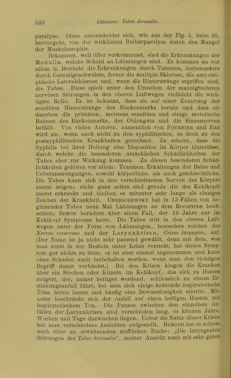 Akiuesen: Tabea dormalis. paralyse. Diese unterscheidet sich, wie aus der Fig. 5, Seite 26, hervorgeht, von der wirklichen Bulbärparalyse durch den Mangel der Miiskelatrophie. Bekannter, weil öfter vorkommend, sind die Erkrankungen der Medulla, welche Schuld an Lähmungen sind. Es kommen da vor allem in Betracht die Erkrankungen durch Tumoren, insbesondere durch Gummigeschwülste, femer die multiple Sklerose, die arayotro- phische Lateralsklerose und, wenn die Hinterstränge ergriffen sind, die Tabes. Diese spielt unter den Ursachen der mannigfachsten nervösen Störungen in den oberen Luftwegen vielleicht die wich- tigste Rolle. Es ist bekannt, dass sie auf einer Entartung der sensiblen Hinterstränge des Kückenmarks beruht und dass sie daneben die primären, meistens sensiblen und einige motorische Bahnen des Rückenmarks, der Oblongata und die Sinnesnerven befällt. Von vielen Autoren, namentlich von Fofeniee und Ekb wird sie, wenn auch nicht zu den syphilitischen, so doch zu den postsyphilitischen Krankheiten gerechnet. Es scheint, dass die Syphilis bei ihrer Heilung eine Disposition im Körper hinterlässt, durch welche die besonderen ursächlichen Schädlichkeiten der Tabes eher zur Wirkung kommen. Zu diesen besonderen Schäd- lichkeiten gehören vor allem: Traumen, Erkältungen der Beine und Ueberanstrengungen, sowohl körperliche, als auch geschlechtliche. Die Tabes kann sich in den verschiedensten Nerven des Körpers zuerst zeigen; nicht ganz selten sind gerade die des Kehlkopfs zuerst erkrankt und bleiben es mitunter sehr lange als einziges Zeichen der Krankheit. Cheeschbwsky hat in 13 Fällen von be- ginnender Tabes neun Mal Lähmungen an dem Recurrens beob- achtet; Semon berichtet über einen Fall, der 15 Jahre nur im Kehlkopf Symptome hatte. Die Tabes tritt in den oberen Luft- wegen unter der Form von Lähmungen, besonders solchen des Nervus recurrens und der Larynxkrisen, Grises laryngees, auf. (Der Name ist ja nicht sehr passend gewählt, denn mit dem, was man sonst in der Medicin unter Krisis versteht, hat dieses Symp- tom gar nichts zu thun; er ist aber einmal angenommen und kann ohne Schaden auch beibehalten werden, wenn man den richtigen Begriff damit verbindet.) Bei den Krisen klagen die Kranken über ein Stechen oder Kitzeln im Kehlkopf, das sich zu Husten steigert, der, immer heftiger werdend, schliesslich zu einem Er- stickungsanfall führt, bei dem sich einige krähende inspiratorische Töne hören lassen und häufig eine Bewusstlosigkeit eintritt. Mit- unter beschränkt sich der Anfall auf einen heftigen Husten mit inspiratorischem Ton. Die Pausen zwischen den einzelnen An fällen der Larynxkrisen sind verschieden lang, es können Jahre, Wochen und Tage dazwischen liegen. Ueber die Natur dieser Ki-isen hat man verschiedene Ansichten aufgestellt. Bueger hat in seinem noch öfter zu erwähnenden trefflichen Buche: „Die laryngealeu Störungen der Tabes dorsualis^\ meiner Ansicht nach mit sehr guten