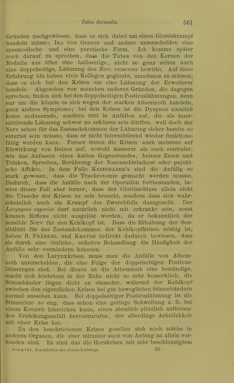 Gründen nachge^wiesen, dass es sich dabei um einen Glottiskrarapf handeln müsse; Iea von Gieson und andere unterscheiden eine spasmodische und eine paretische Form. Ich komme später noch darauf zu sprechen, dass die Tabes von den Kernen der Medulla aus öfter eine halbseitige, nicht so ganz selten auch eine doppelseitige, Lähmung des Nerv, recurrens bewirkt. Auf diese Erfahrung hin haben viele Kollegen geglaubt, annehmen zu müssen, dass es sich bei den Krisen um eine Lähmung der Erweiterer handele. Abgesehen von manchen anderen Gründen, die dagegen sprechen, finden sich bei den doppelseitigen Posticuslähmungen, denn nur um die könnte es sich wegen der starken Athemnoth handeln, ganz andere Symptome; bei den Krisen ist die Dyspnoe nämlich keine andauernde, sondern tritt in Anfällen auf, die als inter- mittirende Lähmung schwer zu erklären sein dürften, weil doch der Nerv schon für das Zustandekommen der Lähmung sicher bereits so entartet sein müsste, dass er nicht intermittirend wieder funktions- fähig werden kann. Ferner treten die Krisen auch meistens auf Einwirkung von Reizen auf, sowohl äusserer als auch centraler, wie das Anfassen eines kalten Gegenstandes, heisses Essen und Trinken, Sprechen, Berührung der Nasenschleimhaut oder psychi- sche Affekte. In dem Falle Kkieshabee's sind die Anfällt so stark gewesen, dass die Tracheotomie gemacht werden musste. Dadurch, dass die Anfälle nach der Operation fortbestanden, be- wies dieser Fall aber ferner, dass der Glottisschluss allein nicht die Ursache der Krisen zu sein braucht, sondern dass sich wahr- scheinlich auch ein Krampf des Zwerchfells dazugesellt. Der Laryngeiis superior darf natürlich nicht mit erkrankt sein, sonst können Reflexe nicht ausgelöst werden, da er bekanntlich der sensible Nerv für den Kehlkopf ist. Dass die Erhaltung der Sen- sibilität für das Zustandekommen der Kehlkopfkrisen nöthig ist, haben B. Feänkel imd Krause indirekt dadurch bewiesen, dass sie durch eine örtliche, sedative Behandlung die Häufigkeit der Anfälle sehr vermindern konnten. Von den Larynxkrisen muss man die Anfälle von Athem- noth unterscheiden, die' eine Folge der doppelseitigen Posticus- lähmungen sind. Bei diesen ist die Athemnoth eine beständige, macht sich höchstens in der Ruhe nicht so sehr bemerklich, die Stimmbänder liegen dicht an einander, während der Kehlkopf zwischen den eigentlichen Krisen bei gut beweglichen Stimmbändern normal aussehen kann. Bei doppelseitiger Posticuslähmung ist die Stimmritze so eng, dass schon eine geringe Schwellung z. B. bei einem Katarrh hinreichen kann, einen ziemlich plötzlich auftreten- den Erstickungsanfall hervorzurufen, der allerdings Aehnlichkeit mit einer Krise hat. Zu den beschriebenen Krisen gesellen sich noch solche in anderen Organen, die aber mitunter auch von Anfang an allein vor- handen sind. Es sind das die Herzkrisen mit sehr beschleunigtem Schmidt, Krankheiten der oberen Luftwege. 86