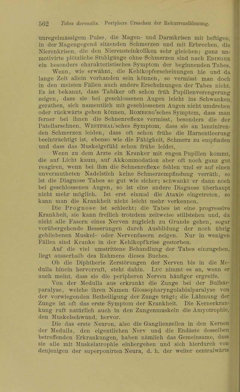 Tinregelmässigera Pulse, die Magen- und Darmkrisen mit heftigen, in der Magengegend sitzenden Schmerzen und mit Erbrechen, die Nierenkrisen, die den Nierensteinkoliken sehr gleichen; ganz un- motivirte plötzliche Stuhlgänge ohne Schmerzen sind nach Edingee ein besonders charakteristisches Symptom der beginnenden Tabes. Wenn, wie erwähnt, die Kehlkopferscheinungen hie und da lange Zeit allein vorhanden sein können, so vermisst man doch in den meisten Fällen auch andere Erscheinungen der Tabes nicht. Es ist bekannt, dass Tabiker oft schon früh Pupillenverengerung zeigen, dass sie bei geschlossenen Augen leicht ins Schwanken, gerathen, sich namentlich mit geschlossenen Augen nicht umdrehen oder rückwärts gehen können, EoMBEEG'sches Symptom, dass man ferner bei ihnen die Sehnenreflexe vermisst, besonders die der Patellarsehnen, WESTPHAL'sches Symptom, dass sie an lanziniren- den Schmerzen leiden, dass oft schon frühe die Harnentleerung beeinträchtigt ist, ebenso wie die Fähigkeit, Schmerz zu empfinden und dass das Muskelgefühl schon frühe leidet. Wenn zu dem Arzte ein Kranker mit engen Pupillen kommt, die auf Licht kaum, auf Akkommodation aber oft noch ganz gut reagiren, wenn bei ihm die Sehnenreflexe fehlen und er auf einen unvermutheten Nadelstich keine Schmerzempfindung verräth, so ist die Diagnose Tabes so gut wie sicher; schwankt er dann noch bei geschlossenen Augen, so ist eine andere Diagnose überhaupt nicht mehr möglich. Ist erst einmal die Ataxie eingetreten, so kann man die Krankheit nicht leicht mehr verkennen. Die Prognose ist schlecht; die Tabes ist eine progressive Krankheit, sie kann freilich trotzdem zeitweise stillstehen und, da nicht alle Fasern eines Nerven zugleich zu Grunde gehen, sogar vorübergehende Besserungen durch Ausbildung der noch übrig gebliebenen Muskel- oder Nervenfasern zeigen. Nur in wenigen Fällen sind Kranke in der Kehlkopfkrise gestorben. Auf die viel umstrittene Behandlung der Tabes einzugehen, liegt ausserhalb des Rahmens dieses Buches. Ob die Diphtherie Zerstörungen der Nerven bis in die Me- dulla hinein hervorruft, steht dahin. Luc nimmt es an, wenn er auch meint, dass sie die peripheren Nerven häufiger ergreife. Von der Medulla aus erkrankt die Zunge bei der Bulbär- paralyse, welche ihren Namen Glossopharyngolabialparalyse von der vorwiegenden Betheiligung der Zunge trägt; die Lähmung der Zunge ist oft das erste Symptom der Krankheit. Die Kernerkran- kung ruft natürlich auch In den Zungenmuskeln die Amj'-otrophie, den Muskelschwund, hervor. Die das erste Neuron, also die Ganglienzellen in den Kernen der Medulla, den eigentlichen Nerv uncj die Endäste desselben betreffenden Erkrankungen, haben nämlich das Gemeinsame, dass sie alle mit Muskelatrophie einhergehen und sich hierdurch von denjenigen der superponirten Neura, d. h. der weiter centralwärts