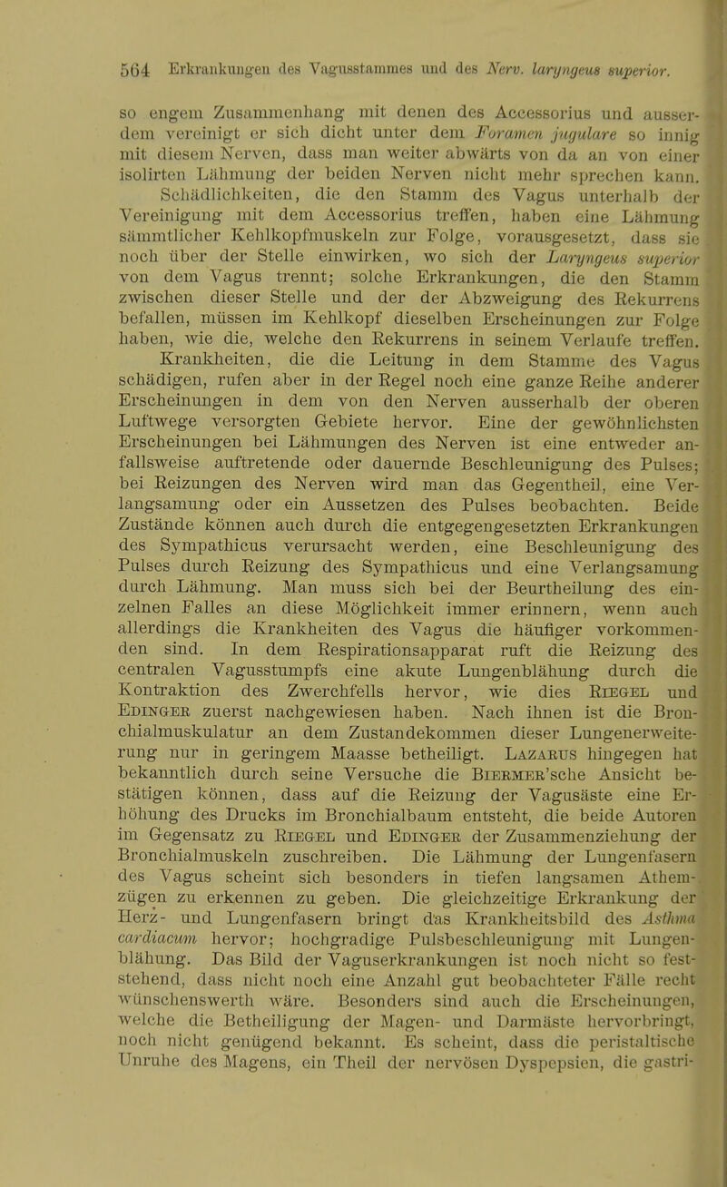 SO engem Zns.'immenhang mit denen des Accessorius und ausser- dem vereinigt er sich dicht unter dem Foramen jugulare so innig mit diesem Nerven, dass man weiter abwärts von da an von einer isoiirten Lähmung der beiden Nerven nicht mehr sprechen kann. Schädlichlvciten, die den Stamm des Vagus unterhalb der Vereinigung mit dem Accessorius treffen, haben eine Lähmung sämmtlicher Kehlkopfmuslceln zur Folge, vorausgesetzt, dass sie noch über der Stelle einwirken, wo sich der Laryngeus mperior von dem Vagus trennt; solche Erkrankungen, die den Stamm zwischen dieser Stelle und der der Abzweigung des Rekurrens befallen, müssen im Kehlkopf dieselben Erscheinungen zur Folge haben, wie die, welche den Rekurrens in seinem Verlaufe treffen. Krankheiten, die die Leitung in dem Stamme des Vagus schädigen, rufen aber in der Regel noch eine ganze Reihe anderer Erscheinungen in dem von den Nerven ausserhalb der oberen Luftwege versorgten Gebiete hervor. Eine der gewöhnlichsten Erscheinungen bei Lähmungen des Nerven ist eine entweder an- fallsweise auftretende oder dauernde Beschleunigung des Pulses; bei Reizungen des Nerven wird man das Gegentheil, eine Ver- langsamung oder ein Aussetzen des Pulses beobachten. Beide Zustände können auch durch die entgegengesetzten Erkrankungen des Sympathicus verursacht werden, eine Beschleunigung des Pulses dui'ch Reizung des Sympathicus und eine Verlangsamung durch Lähmung. Man muss sich bei der Beurtheilung des ein- zelnen Falles an diese Möglichkeit immer erinnern, wenn auch allerdings die Krankheiten des Vagus die häufiger vorkommen- den sind. In dem Respirationsapparat ruft die Reizung des centralen Vagusstumpfs eine akute Lungenblähung durch die Kontraktion des Zwerchfells hervor, wie dies Riegel und Edingee zuerst nachgewiesen haben. Nach ihnen ist die Bron- chialmuskulatur an dem Zustandekommen dieser Lungenerweite- rung nur in geringem Maasse betheiligt. Lazarus hingegen hat bekanntlich durch seine Versuche die BiEEMER'sche Ansicht be- stätigen können, dass auf die Reizung der Vagusäste eine Er- höhung des Drucks im Bronchialbaum entsteht, die beide Autoren im Gegensatz zu Riegel und Edingee der Zusammenziehung der Bronchialmuskeln zuschreiben. Die Lähmung der Lungenfasern des Vagus scheint sich besonders in tiefen langsamen Athem- zügen zu erkennen zu geben. Die gleichzeitige Erkrankung der Herz- und Lungenfasern bringt das Krankheitsbild des Asthma cardiacum hervor; hochgradige Pulsbeschleunigung mit Lungen- blähung. Das Bild der Vaguserkrankungen ist noch nicht so fest- stehend, dass nicht noch eine Anzahl gut beobachteter Fälle recht wünschenswerth wäre. Besonders sind auch die Erscheinungen, welche die Betheiligung der Magen- und Darmäste hervorbringt, noch nicht genügend bekannt. Es scheint, dass die peristaltische Unruhe des Magens, ein Theil der nervösen Dyspepsien, die gastri-