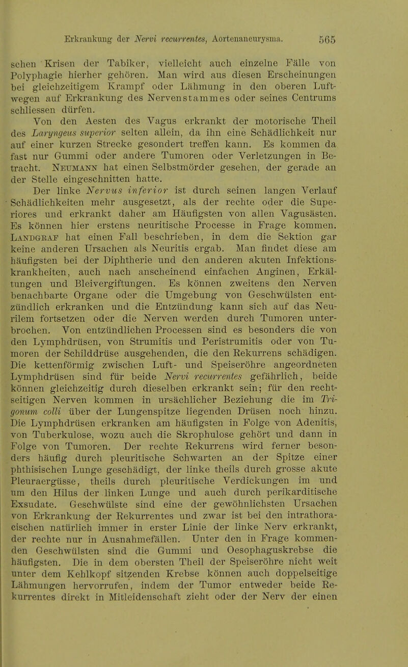 sehen Krisen der Tabiker, vielleicht auch einzelne Fälle von Polyphagie hierher gehören. Man wird aus diesen Erscheinungen bei gleichzeitigem Krampf oder Lähmung in den oberen Luft- wegen auf Erkrankung des Nerven stamm es oder seines Centrums schliessen dürfen. Von den Aesten des Vagus erkrankt der motorische Theil des Laryngeus superior selten allein, da ihn eine Schädlichkeit nur auf einer kurzen Sti-ecke gesondert treffen kann. Es kommen da fast nur Gummi oder andere Tumoren oder Verletzungen in Be- tracht. Neumann hat einen Selbstmörder gesehen, der gerade an der Stelle eingeschnitten hatte. Der linke Nervus inferior ist durch seinen langen Verlauf Schädlichkeiten mehr ausgesetzt, als der rechte oder die Supe- riores und erkrankt daher am Häufigsten von allen Vagusästen. Es können hier erstens neuritische Processe in Frage kommen. Landgrap hat einen Fall beschrieben, in dem die Sektion gar keine anderen Ursachen als Neuritis ergab. Man findet diese am häufigsten bei der Diphtherie und den anderen akuten Infektions- krankheiten, auch nach anscheinend einfachen Anginen, Erkäl- tungen und Bleivergiftungen. Es können zweitens den Nerven benachbarte Organe oder die Umgebung von Geschwülsten ent- zündlich erkranken und die Entzündung kann sich auf das Neu- rilem fortsetzen oder die Nerven werden durch Tumoren unter- brochen. Von entzündlichen Processen sind es besonders die von den Lymphdrüsen, von Strumitis und Peristrumitis oder von Tu- moren der Schilddrüse ausgehenden, die den Rekurrens schädigen. Die kettenförmig zwischen Luft- und Speiseröhre angeordneten Lymphdrüsen sind für beide Nervi recurrentes gefährlich, beide können gleichzeitig durch dieselben erkrankt sein; für den recht- seitigen Nerven kommen in ursächlicher Beziehung die im Tri- gonum colli über der Lungenspitze liegenden Drüsen noch hinzu. Die Lymphdrüsen erkranken am häufigsten in Folge von Adenitis, von Tuberkulose, wozu auch die Skrophulose gehört und dann in Folge von Tumoren. Der rechte Rekurrens wird ferner beson- ders häufig durch pleuritische Schwarten an der Spitze einer phthisischen Lunge geschädigt, der linke theils durch grosse akute Pleuraergüsse, theils durch pleuritische Verdickungen im und um den Hilus der linken Lunge und auch durch perikarditische Exsudate. Geschwülste sind eine der gewöhnlichsten Ursachen von Erkrankung der Rekurrentes und zwar ist bei den intrathora- cischen natürlich immer in erster Linie der linke Nerv erkrankt, der rechte nur in Ausnahmefällen. Unter den in Frage kommen- den Geschwülsten sind die Gummi und Oesophaguskrebse die häufigsten. Die in dem obersten Theil der Speiseröhre nicht weit unter dem Kehlkopf sitzenden Krebse können auch doppelseitige Lähmungen hervorrufen, indem der Tumor entweder beide Re- kurrentes direkt in Mitleidenschaft zieht oder der Nerv der einen