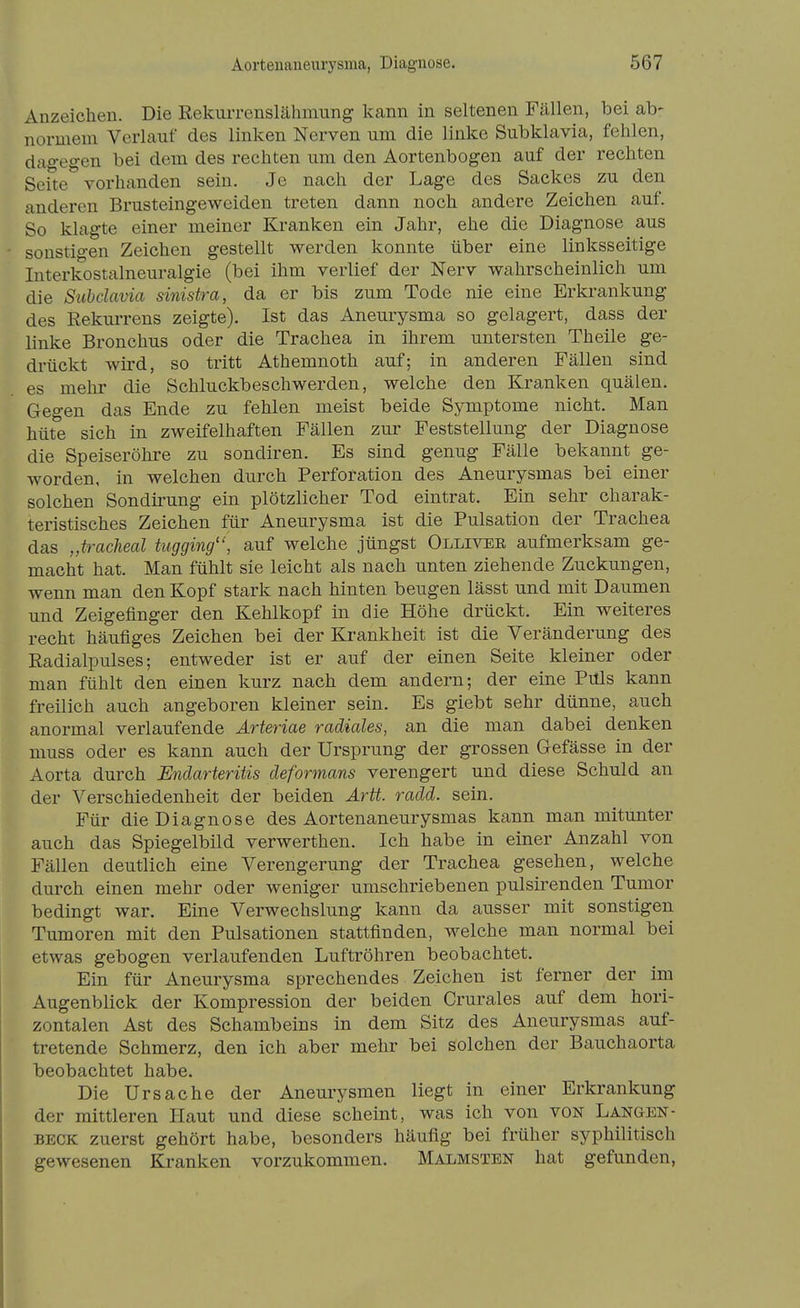 Anzeichen. Die Rekurrenslähmung kann in seltenen Fällen, bei ab- normem Verlauf des linken Nerven um die linke Subklavia, fehlen, dagegen bei dem des rechten um den Aortenbogen auf der rechten Seite vorhanden sein. Je nach der Lage des Sackes zu den anderen Brusteingeweiden treten dann noch andere Zeichen auf. So klagte einer meiner Kranken ein Jahr, ehe die Diagnose aus sonstigen Zeichen gestellt werden konnte über eine linksseitige Interkostalneuralgie (bei ihm verlief der Nerv wahrscheinlich um die Subclavia sinistra, da er bis zum Tode nie eine Erkrankung des Rekurrens zeigte). Ist das Aneurysma so gelagert, dass der linke Bronchus oder die Trachea in ihrem untersten Theile ge- drückt wird, so tritt Athemnoth auf; in anderen Fällen sind es mehr die Schluckbeschwerden, welche den Kranken quälen. Gegen das Ende zu fehlen meist beide Symptome nicht. Man hüte sich in zweifelhaften Fällen zur Feststellung der Diagnose die Speiseröhre zu sondiren. Es sind genug Fälle bekannt ge- worden, in welchen durch Perforation des Aneurysmas bei einer solchen Sondirung ein plötzlicher Tod eintrat. Ein sehr charak- teristisches Zeichen für Aneurysma ist die Pulsation der Trachea das „traclieal tugging, auf welche jüngst Ollivee aufmerksam ge- macht hat. Man fühlt sie leicht als nach unten ziehende Zuckungen, wenn man den Kopf stark nach hinten beugen lässt und mit Daumen und Zeigefinger den Kehlkopf in die Höhe drückt. Ein weiteres recht häufiges Zeichen bei der Krankheit ist die Veränderung des Radialpulses; entweder ist er auf der einen Seite kleiner oder man fühlt den einen kurz nach dem andern; der eine Puls kann freilich auch angeboren kleiner sein. Es giebt sehr dünne, auch anormal verlaufende Ärteriae radiales, an die man dabei denken muss oder es kann auch der Ursprung der grossen Gefässe in der Aorta durch Endarteriiis deformans verengert und diese Schuld an der Verschiedenheit der beiden Ärtt. radd. sein. Für die Diagnose des Aortenaneurysmas kann man mitunter auch das Spiegelbild verwerthen. Ich habe in einer Anzahl von Fällen deutlich eine Verengerung der Trachea gesehen, welche durch einen mehr oder weniger umschriebenen pulsirenden Tumor bedingt war. Eine Verwechslung kann da ausser mit sonstigen Tumoren mit den Pulsationen stattfinden, welche man normal bei etwas gebogen verlaufenden Luftröhren beobachtet. Ein für Aneurysma sprechendes Zeichen ist ferner der im Augenblick der Kompression der beiden Crurales auf dem hori- zontalen Ast des Schambeins in dem Sitz des Aneurysmas auf- tretende Schmerz, den ich aber mehr bei solchen der Bauchaorta beobachtet habe. Die Ursache der Aneurysmen liegt in einer Erkrankung der mittleren Haut und diese scheint, was ich von von Langen- BECK zuerst gehört habe, besonders häufig bei früher syphilitisch gewesenen Kranken vorzukommen. Malmsten hat gefunden,