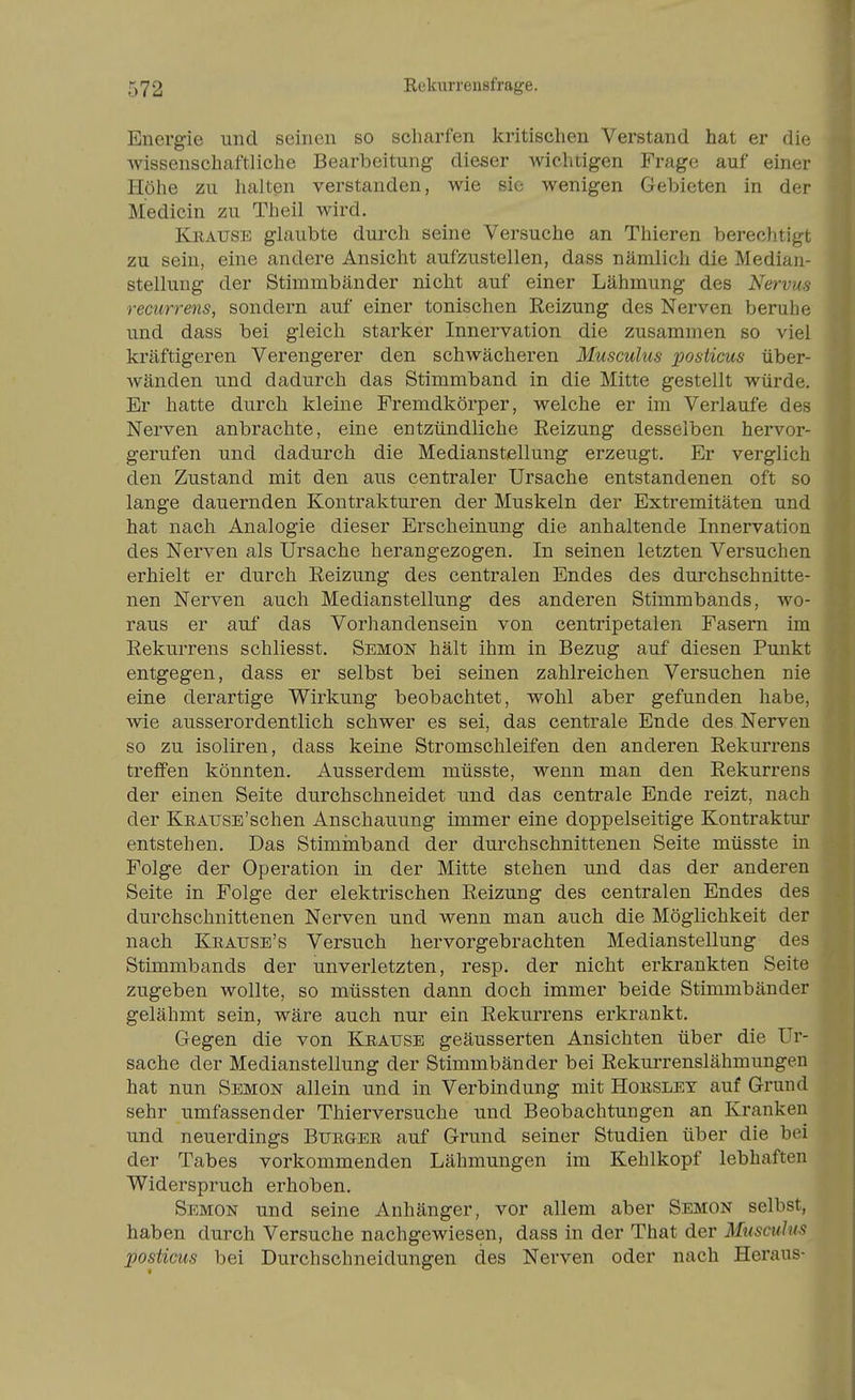 Energie und seinen so scharfen kritischen Verstand hat er die wissenschaftliche Bearbeitung dieser wichtigen Frage auf einer Höhe zu halten verstanden, wie sie wenigen Gebieten in der Medicin zu Theil wird. Krause glaubte durch seine Versuche an Thieren berechtigt zu sein, eine andere Ansicht aufzustellen, dass nämlich die Median- stellung der Stimmbänder nicht auf einer Lähmung des Nervus recurrens, sondern auf einer tonischen Reizung des Nerven beruhe und dass bei gleich starker Innervation die zusammen so viel kräftigeren Verengerer den schwächeren Musculus posticus über- wänden und dadurch das Stimmband in die Mitte gestellt würde. Er hatte durch kleine Fremdkörper, welche er im Verlaufe des Nerven anbrachte, eine entzündliche Reizung desselben hervor- gerufen und dadurch die Medianstellung erzeugt. Er verglich den Zustand mit den aus centraler Ursache entstandenen oft so lange dauernden Kontrakturen der Muskeln der Extremitäten und hat nach Analogie dieser Erscheinung die anhaltende Innervation des Nerven als Ursache herangezogen. In seinen letzten Versuchen erhielt er durch Reizung des centralen Endes des durchschnitte- nen Nerven auch Medianstellung des anderen Stimmbands, wo- raus er auf das Vorhandensein von centripetalen Fasern im Rekurrens schliesst. Semon hält ihm in Bezug auf diesen Punkt entgegen, dass er selbst bei seinen zahlreichen Versuchen nie eine derartige Wirkung beobachtet, wohl aber gefunden habe, wie ausserordentlich schwer es sei, das centrale Ende des Nerven so zu isoliren, dass keine Stromschleifen den anderen Rekurrens treffen könnten. Ausserdem müsste, wenn man den Rekurrens der einen Seite durchschneidet und das centrale Ende reizt, nach der KEAUSE'schen Anschauung immer eine doppelseitige Kontraktur entstehen. Das Stiminband der dui^chschnittenen Seite müsste in Folge der Operation in der Mitte stehen und das der anderen Seite in Folge der elektrischen Reizung des centralen Endes des durchschnittenen Nerven und wenn man auch die Möglichkeit der nach Keause's Versuch hervorgebrachten Medianstellung des Stimmbands der unverletzten, resp. der nicht erkrankten Seite zugeben wollte, so müssten dann doch immer beide Stimmbänder gelähmt sein, wäre auch nur ein Rekurrens erkrankt. Gegen die von Keause geäusserten Ansichten über die Ur- sache der Medianstellung der Stimmbänder bei Rekurrenslähmungen hat nun Semon allein und in Verbindung mit Hoesley auf Grund sehr umfassender Thierversuche und Beobachtungen an Kranken und neuerdings Btjegee auf Grund seiner Studien über die bei der Tabes vorkommenden Lähmungen im Kehlkopf lebhaften Widerspruch erhoben. Semon und seine Anhänger, vor allem aber Semon selbst, haben durch Versuche nachgewiesen, dass in der That der Musculus posticus bei Durchschneidungen des Nerven oder nach Heraus-