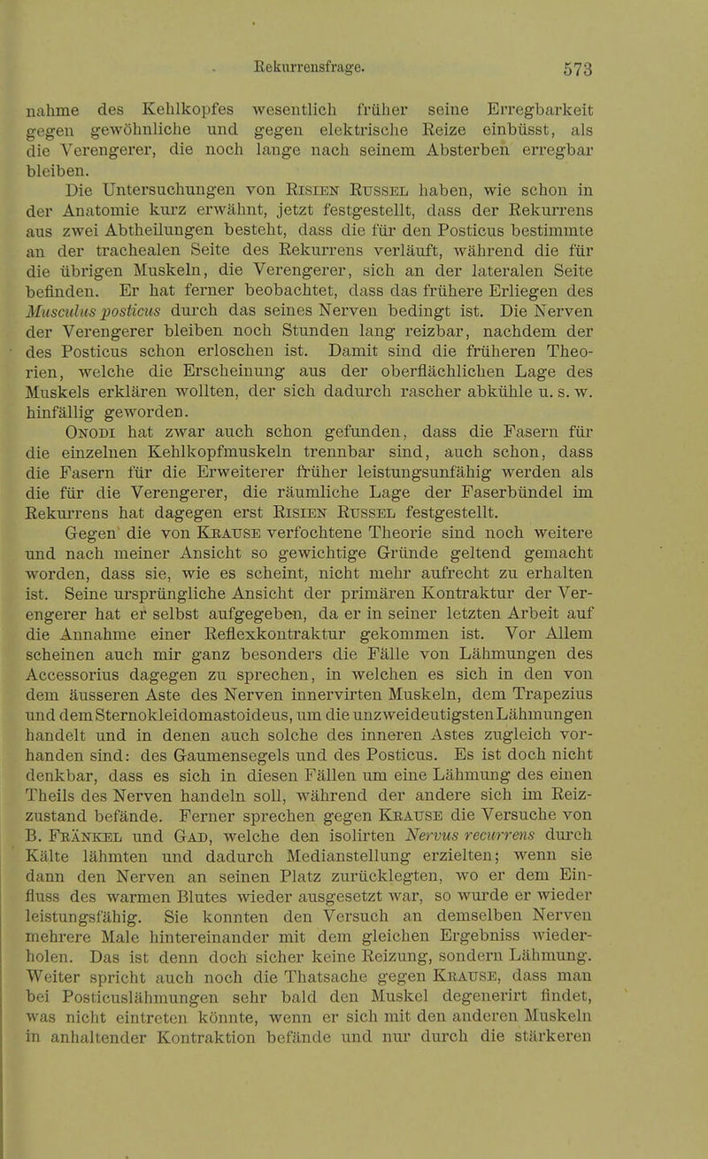 nähme des Kehlkopfes wesentlich früher seine Erregbarkeit gegen gewöhnliche und gegen elektrische Reize einbüsst, als die Verengerer, die noch lange nach seinem Absterben erregbar bleiben. Die Untersuchungen von Risien Rüssel haben, wie schon in der Anatomie kurz erwähnt, jetzt festgestellt, dass der Rekurrens aus zwei Abtheüungen besteht, dass die für den Posticus bestimmte an der trachealen Seite des Rekurrens verläuft, während die für die übrigen Muskeln, die Verengerer, sich an der lateralen Seite befinden. Er hat ferner beobachtet, dass das frühere Erliegen des Musculus posticus durch das seines Nerven bedingt ist. Die Nerven der Verengerer bleiben noch Stunden lang reizbar, nachdem der des Posticus schon erloschen ist. Damit sind die früheren Theo- rien, welche die Erscheinung aus der oberflächlichen Lage des Muskels erklären wollten, der sich dadurch rascher abkühle u. s. w. hinfällig geworden. Onodi hat zwar auch schon gefunden, dass die Fasern für die einzelnen Kehlkopfmuskeln trennbar sind, auch schon, dass die Fasern für die Erweiterer früher leistungsunfähig werden als die für die Verengerer, die räumliche Lage der Faserbündel im Rekurrens hat dagegen erst Risien Rüssel festgestellt. Gegen die von Kraüse verfochtene Theorie sind noch weitere und nach meiner Ansicht so gewichtige Gründe geltend gemacht worden, dass sie, wie es scheint, nicht mehr aufrecht zu erhalten ist. Seine ursprüngliche Ansicht der primären Kontraktur der Ver- engerer hat er selbst aufgegeben, da er in seiner letzten Arbeit auf die Annahme einer Reflexkontraktur gekommen ist. Vor Allem scheinen auch mir ganz besonders die Falle von Lähmungen des Accessorius dagegen zu sprechen, in welchen es sich in den von dem äusseren Aste des Nerven innervirten Muskeln, dem Trapezius und demSternokleidomastoideus, um die unzweideutigsten Lähmungen handelt und in denen auch solche des inneren Astes zugleich vor- handen sind: des Gaumensegels und des Posticus. Es ist doch nicht denkbar, dass es sich in diesen Fällen um eine Lähmung des einen Theils des Nerven handeln soll, während der andere sich im Reiz- zustand befände. Ferner sprechen gegen Keaüse die Versuche von B. Feänkel und Gad, welche den isolirten Nervus recurrens durch Kälte lähmten und dadurch Medianstellung erzielten; wenn sie dann den Nerven an seinen Platz zurücklegten, wo er dem Ein- fluss des warmen Blutes wieder ausgesetzt war, so wurde er wieder leistungsfähig. Sie konnten den Versuch an demselben Nerven mehrere Male hintereinander mit dem gleichen Ergebniss wieder- holen. Das ist denn doch sicher keine Reizung, sondern Lähmung. Weiter spricht auch noch die Thatsache gegen Kiiaüse, dass man bei Posticuslähmungen sehr bald den Muskel degenerirt findet, was nicht eintreten könnte, wenn er sich mit den anderen Muskeln in anhaltender Kontraktion befände und nur durch die stärkeren