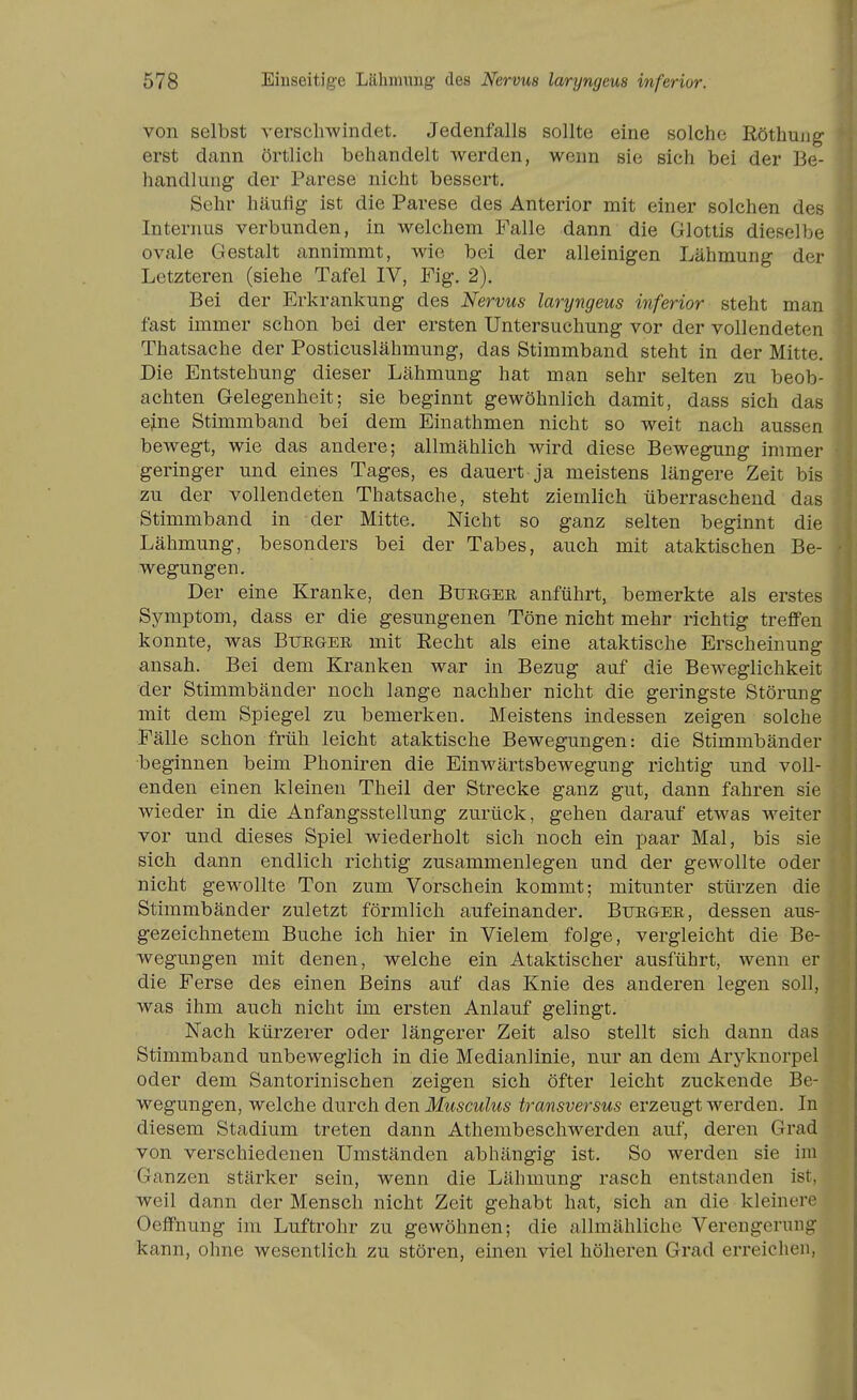 von selbst verschwindet. Jedenfalls sollte eine solche Röthujig erst dann örtlich behandelt werden, wenn sie sich bei der Be- handlung der Parese nicht bessert. Sehr häufig ist die Parese des Anterior mit einer solchen des Internus verbunden, in welchem Falle dann die Glottis dieselbe ovale Gestalt annimmt, wie bei der alleinigen Lähmung der Letzteren (siehe Tafel IV, Fig. 2). Bei der Erkrankung des Nervus laryngeus inferior steht man fast immer schon bei der ersten Untersuchung vor der vollendeten Thatsache der Posticuslähmung, das Stimmband steht in der Mitte. Die Entstehung dieser Lähmung hat man sehr selten zu beob- achten Gelegenheit; sie beginnt gewöhnlich damit, dass sich das e;ne Stimmband bei dem Einathmen nicht so weit nach aussen bewegt, wie das andere; allmählich wird diese Bewegung immer geringer und eines Tages, es dauert ja meistens längere Zeit bis zu der vollendeten Thatsache, steht ziemlich überraschend das Stimmband in der Mitte. Nicht so ganz selten beginnt die Lähmung, besonders bei der Tabes, auch mit ataktischen Be- wegungen. Der eine Kranke, den Bürger anführt, bemerkte als erstes Symptom, dass er die gesungenen Töne nicht mehr richtig trefiFen konnte, was Burger mit Eecht als eine ataktische Erscheinung ansah. Bei dem Kranken war in Bezug auf die Beweglichkeit der Stimmbänder noch lange nachher nicht die geringste Störung mit dem Spiegel zu bemerken. Meistens indessen zeigen solche Fälle schon früh leicht ataktische Bewegungen: die Stimmbänder beginnen beim Phoniren die Einwärtsbewegung richtig und voll- enden einen kleinen Theil der Strecke ganz gut, dann fahren sie wieder in die Anfangsstellung zurück, gehen darauf etwas weiter vor und dieses Spiel wiederholt sich noch ein paar Mal, bis sie sich dann endlich richtig zusammenlegen und der gewollte oder nicht gewollte Ton zum Vorschein kommt; mitunter stürzen die Stimmbänder zuletzt förmlich aufeinander. Burger, dessen aus- gezeichnetem Buche ich hier in Vielem folge, vergleicht die Be- wegungen mit denen, welche ein Ataktischer ausführt, wenn er die Ferse des einen Beins auf das Knie des anderen legen soll, was ihm auch nicht im ersten Anlauf gelingt. Nach kürzerer oder längerer Zeit also stellt sich dann das Stimmband unbeweglich in die Medianlinie, nur an dem Aryknorpel oder dem Santorinischen zeigen sich öfter leicht zuckende Be- wegungen, welche durch den Musculus transversus erzeugt werden. In diesem Stadium treten dann Athembeschwerden auf, deren Grad von verschiedenen Umständen abhängig ist. So werden sie im Ganzen stärker sein, wenn die Lähmung rasch entstanden ist, weil dann der Mensch nicht Zeit gehabt hat, sich an die kleinere Oelfnung im Luftrohr zu gewöhnen; die allmähliche Verengerung kann, ohne wesentlich zu stören, einen viel höheren Grad erreichen,