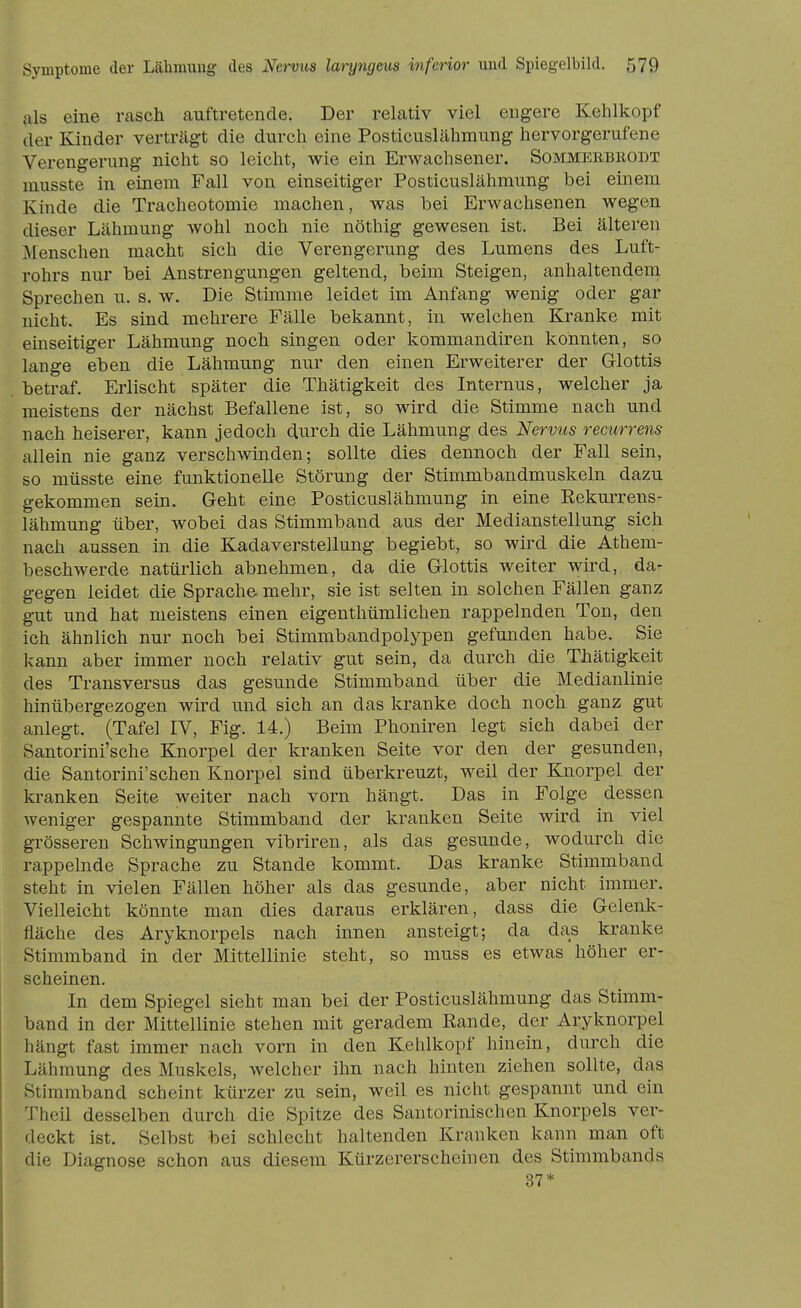 als eine rasch auftretende. Der relativ viel engere Kehlkopf der Kinder verträgt die durch eine Posticuslähmung hervorgerufene Verengerung nicht so leicht, wie ein Erwachsener. Sommerbeodt musste in einem Fall von einseitiger Posticuslähmung bei einem Kinde die Tracheotomie machen, was bei Erwachsenen wegen dieser Lähmung wohl noch nie nöthig gewesen ist. Bei älteren Menschen macht sich die Verengerung des Lumens des Luft- rohrs nur bei Anstrengungen geltend, beim Steigen, anhaltendem Sprechen u. s. w. Die Stimme leidet im Anfang wenig oder gar nicht. Es sind mehrere Fälle bekannt, in welchen Kranke mit einseitiger Lähmung noch singen oder kommandiren konnten, so lange eben die Lähmung nur den einen Erweiterer der Glottis betraf. Erlischt später die Thätigkeit des Internus, welcher ja meistens der nächst Befallene ist, so wird die Stimme nach und nach heiserer, kann jedoch durch die Lähmung des Nervus recurrens allein nie ganz verschwinden; sollte dies dennoch der Fall sein, so müsste eine funktionelle Störung der Stimmbandmuskeln dazu gekommen sein. Geht eine Posticuslähmung in eine Eekurrens- lähmung über, wobei das Stimmband aus der Medianstellung sich nach aussen in die Kadaverstellung begiebt, so wird die Athem- beschwerde natürlich abnehmen, da die Glottis weiter wird, da- gegen leidet die Sprache mehr, sie ist selten in solchen Fällen ganz gut und hat meistens einen eigenthümlichen rappelnden Ton, den ich ähnlich nur noch bei Stimmbandpolypen gefunden habe. Sie kann aber immer noch relativ gut sein, da durch die Thätigkeit des Transversus das gesunde Stimmband über die Medianlinie hinübergezogen wird und sich an das kranke doch noch ganz gut anlegt. (Tafel IV, Fig. 14.) Beim Phoniren legt sich dabei der Santorini'sche Knorpel der kranken Seite vor den der gesunden, die Santorini'schen Knorpel sind überkreuzt, weil der Knorpel der kranken Seite weiter nach vorn hängt. Das in Folge dessen weniger gespannte Stimmband der kranken Seite wird in viel grösseren Schwingungen vibriren, als das gesunde, wodurch die rappelnde Sprache zu Stande kommt. Das kranke Stimmband steht in vielen Fällen höher als das gesunde, aber nicht immer. Vielleicht könnte man dies daraus erklären, dass die Gelenk- fläche des Aryknorpels nach innen ansteigt; da das kranke Stimmband in der Mittellinie steht, so muss es etwas höher er- scheinen. In dem Spiegel sieht man bei der Posticuslähmung das Stimm- band in der Mittellinie stehen mit geradem Eande, der Aryknorpel hängt fast immer nach vorn in den Kehlkopf hinein, durch die Lähmung des Muskels, welcher ihn nach hinten ziehen sollte, das Stimmband scheint kürzer zu sein, weil es nicht gespannt und ein Theil desselben durch die Spitze des Santorinischcn Knorpels ver- deckt ist. Selbst bei schlecht haltenden Kranken kann man oft die Diagnose schon aus diesem Kürzererscheinen des Stimmbands 37*