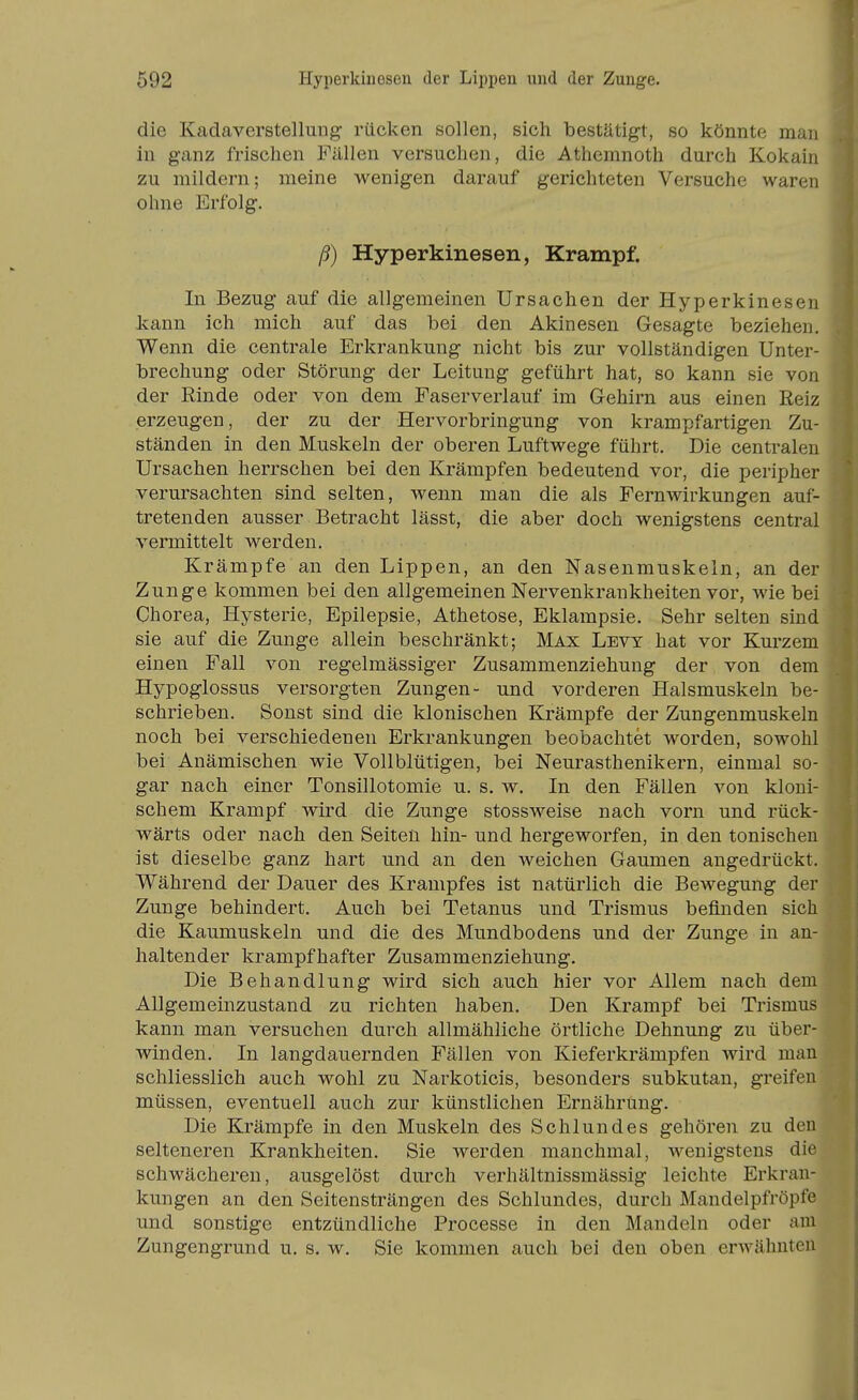 die Kadaverstellung rücken sollen, sich bestätigt, so könnte man in ganz frischen Fällen versuchen, die Athemnoth durch Kokain zu mildern; meine wenigen darauf gerichteten Versuche waren ohne Erfolg. ß) Hyperkinesen, Krampf. In Bezug auf die allgemeinen Ursachen der Hyperkinesen kann ich mich auf das bei den Akinesen Gesagte beziehen. Wenn die centrale Erkrankung nicht bis zur vollständigen Unter- brechung oder Störung der Leitung geführt hat, so kann sie von der Rinde oder von dem Faserverlauf im Gehirn aus einen Reiz erzeugen, der zu der Hervorbringung von krampfartigen Zu- ständen in den Muskeln der oberen Luftwege führt. Die centralen Ursachen herrschen bei den Krämpfen bedeutend vor, die peripher verursachten sind selten, wenn man die als Fernwirkungen auf- tretenden ausser Betracht lässt, die aber doch wenigstens central vermittelt werden. Krämpfe an den Lippen, an den Nasenmuskeln, an der Zunge kommen bei den allgemeinen Nervenkrankheiten vor, wie bei Chorea, Hysterie, Epilepsie, Athetose, Eklampsie. Sehr selten sind sie auf die Zunge allein beschränkt; Max Levy hat vor Kurzem einen Fall von regelmässiger Zusammenziehung der von dem Hypoglossus versorgten Zungen- und vorderen Halsmuskeln be- schrieben. Sonst sind die klonischen Krämpfe der Zungenmuskeln noch bei verschiedeneu Erkrankungen beobachtet worden, sowohl bei Anämischen wie Vollblütigen, bei Neurasthenikern, einmal so- gar nach einer Tonsillotomie u. s. w. In den Fällen von kloni- schem Krampf wird die Zunge stossweise nach vorn und rück- wärts oder nach den Seiten hin- und hergeworfen, in den tonischen ist dieselbe ganz hart und an den weichen Gaumen angedrückt. Während der Dauer des Krampfes ist natürlich die Bewegung der Zunge behindert. Auch bei Tetanus und Trismus befinden sich die Kaumuskeln und die des Mundbodens und der Zunge in an- haltender krampfhafter Zusammenziehung. Die Behandlung wird sich auch hier vor Allem nach dem Allgemeinzustand zu richten haben. Den Krampf bei Trismus kann man versuchen durch allmähliche örtliche Dehnung zu über- winden. In langdauernden Fällen von Kieferkrämpfen wird man schliesslich auch wohl zu Narkoticis, besonders subkutan, greifen müssen, eventuell auch zur künstlichen Ernährung. Die Krämpfe in den Muskeln des Schlundes gehören zu den selteneren Krankheiten. Sie werden manchmal, wenigstens die schwächeren, ausgelöst durch verhältnissmässig leichte Erkran- kungen an den Seitensträngen des Schlundes, durch Mandelpfröpfe und sonstige entzündliche Processe in den Mandeln oder am Zungengrund u. s. w. Sie kommen auch bei den oben erAvähnten