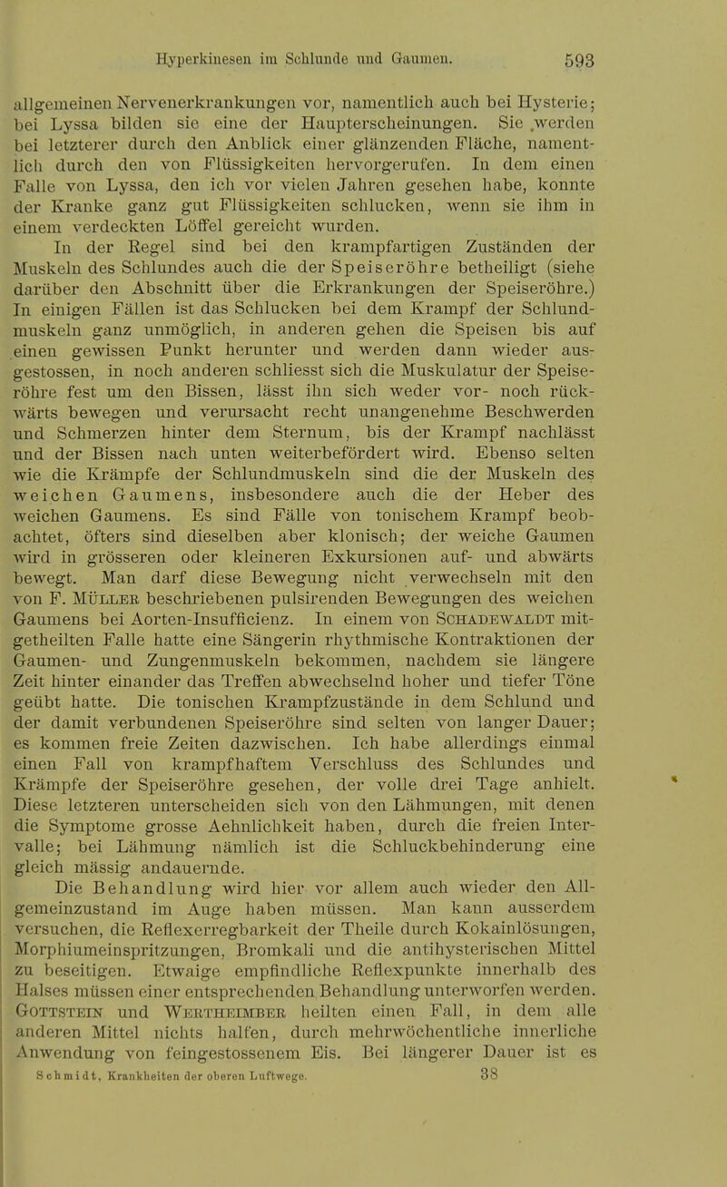 allgemeinen Nervenerkrankungen vor, namentlich auch bei Hysterie; bei Lyssa bilden sie eine der Haupterscheinungen. Sie werden bei letzterer durch den Anblick einer glänzenden Fläche, nament- lich durch den von Flüssigkeiten hervorgerufen. In dem einen Ftille von Lyssa, den ich vor vielen Jahren gesehen habe, konnte der Kranke ganz gut Flüssigkeiten schlucken, wenn sie ihm in einem verdeckten Löffel gereicht wurden. In der Regel sind bei den krampfartigen Zuständen der Muskeln des Schlundes auch die der Speiseröhre betheiligt (siehe darüber den Abschnitt über die Erkrankungen der Speiseröhre.) In einigen Fällen ist das Schlucken bei dem Krampf der Schlund- muskeln ganz unmöglich, in anderen gehen die Speisen bis auf einen gewissen Punkt herunter und werden dann wieder aus- gestossen, in noch anderen schliesst sich die Muskulatur der Speise- röhre fest um den Bissen, lässt ihn sich weder vor- noch rück- wärts bewegen und verursacht recht unangenehme Beschwerden und Schmerzen hinter dem Sternum, bis der Krampf nachlässt und der Bissen nach unten weiterbefördert wird. Ebenso selten wie die Krämpfe der Schlundmuskeln sind die der Muskeln des weichen Gaumens, insbesondere auch die der Heber des weichen Gaumens. Es sind Fälle von tonischem Krampf beob- achtet, öfters sind dieselben aber klonisch; der weiche Gaumen wird in grösseren oder kleineren Exkursionen auf- und abwärts bewegt. Man darf diese Bewegung nicht verwechseln mit den von F. MÜLLER beschriebenen pulsirenden Bewegungen des weichen Gaumens bei Aorten-Insufflcienz. In einem von Schadewaldt mit- getheilten Falle hatte eine Sängerin rhythmische Kontraktionen der Gaumen- und Zungenmuskeln bekommen, nachdem sie längere Zeit hinter einander das Treffen abwechselnd hoher und tiefer Töne geübt hatte. Die tonischen Krampfzustände in dem Schlund und der damit verbundenen Speiseröhre sind selten von langer Dauer; es kommen freie Zeiten dazwischen. Ich habe allerdings einmal einen Fall von krampfhaftem Verschluss des Schlundes und Krämpfe der Speiseröhre gesehen, der volle drei Tage anhielt. Diese letzteren unterscheiden sich von den Lähmungen, mit denen die Symptome grosse Aehnlichkeit haben, durch die freien Inter- valle; bei Lähmung nämlich ist die Schluckbehinderung eine gleich mässig andauernde. Die Behandlung wird hier vor allem auch wieder den All- gemeinzustand im Auge haben müssen. Man kann ausserdem versuchen, die Reflexerregbarkeit der Theile durch Kokainlösungen, Morphiumeinspritzungen, Bromkali und die antihysterischen Mittel zu beseitigen. Etwaige empfindliche Reflexpunkte innerhalb des Halses müssen einer entsprechenden Behandlung unterworfen werden. Gottstein und Wertheimber heilten einen Fall, in dem alle anderen Mittel nichts halfen, durch mehrwöchentliche innerliche Anwendung von feingestossenem Eis. Bei längerer Dauer ist es Schmidt, KranVbeiten der oberen Lnftwego. 38