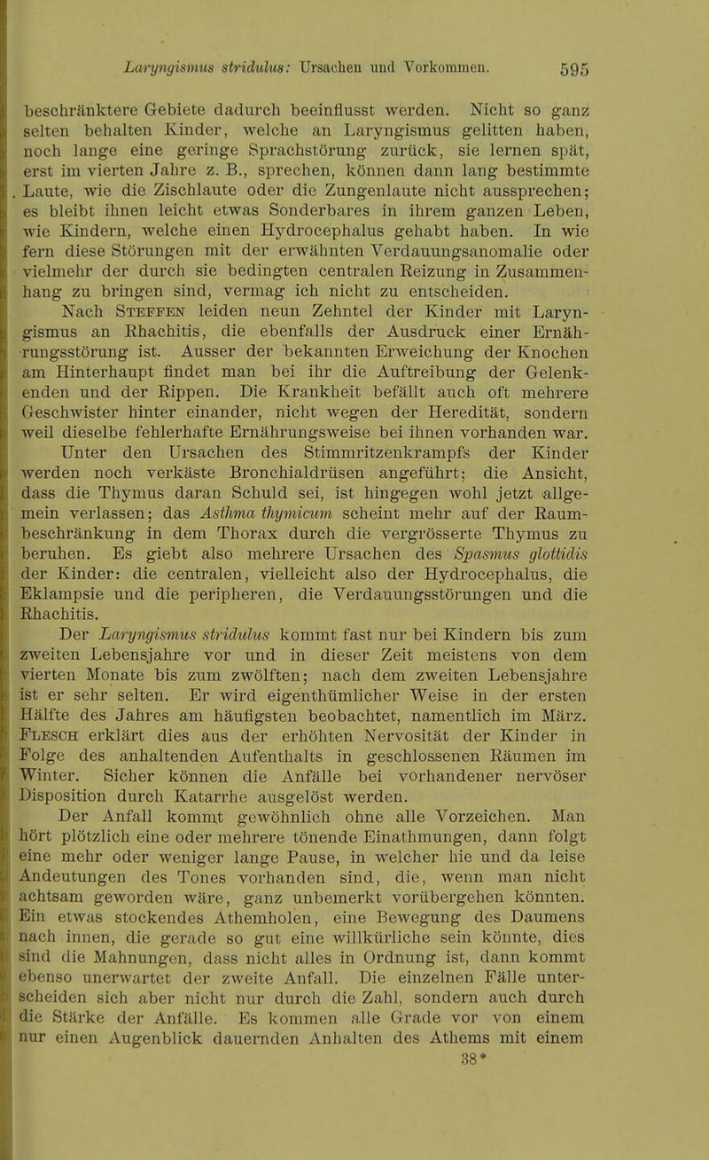 beschränktere Gebiete dadurch beeinflusst werden. Nicht so ganz selten behalten Kinder, welche an Laryngismus gelitten haben, noch lange eine geringe Sprachstörung zurück, sie lernen spät, erst im vierten Jahre z. B., sprechen, können dann lang bestimmte Laute, wie die Zischlaute oder die Zungenlaute nicht aussprechen; es bleibt ihnen leicht etwas Sonderbares in ihrem ganzen Leben, wie Kindern, welche einen Hydrocephalus gehabt haben. In wie fern diese Störungen mit der erwähnten Verdauungsanomalie oder vielmehr der durch sie bedingten centralen Reizung in Zusammen- hang zu bringen sind, vermag ich nicht zu entscheiden. Nach Steffen leiden neun Zehntel der Kinder mit Laryn- gismus an Rhachitis, die ebenfalls der Ausdruck einer Ernäh- rungsstörung ist. Ausser der bekannten Erweichung der Knochen am Hinterhaupt findet man bei ihr die Auftreibung der Gelenk- enden und der Rippen. Die Krankheit befällt auch oft mehrere Geschwister hinter einander, nicht wegen der Heredität, sondern weil dieselbe fehlerhafte Ernährungsweise bei ihnen vorhanden war. Unter den Ursachen des Stimmritzenkrampfs der Kinder werden noch verkäste Bronchialdrüsen angeführt; die Ansicht, dass die Thymus daran Schuld sei, ist hingegen wohl jetzt allge- mein verlassen; das Asthma timjmicum scheint mehr auf der Raum- beschränkung in dem Thorax durch die vergrösserte Thymus zu beruhen. Es giebt also mehrere Ursachen des Spasmus gloüidis der Kinder: die centralen, vielleicht also der Hydrocephalus, die Eklampsie und die peripheren, die Verdauungsstörungen und die Rhachitis. Der Laryngismus stridulus kommt fast nur bei Kindern bis zum zweiten Lebensjahre vor und in dieser Zeit meistens von dem vierten Monate bis zum zwölften; nach dem zweiten Lebensjahre ist er sehr selten. Er wird eigenthümlicher Weise in der ersten Hälfte des Jahres am häufigsten beobachtet, namentlich im März. Flesch erklärt dies aus der erhöhten Nervosität der Kinder in Folge des anhaltenden Aufenthalts in geschlossenen Räumen im Winter. Sicher können die Anfälle bei vorhandener nervöser Disposition durch Katarrhe ausgelöst werden. Der Anfall kommt gewöhnlich ohne alle Vorzeichen. Man hört plötzlich eine oder mehrere tönende Einathmungen, dann folgt eine mehr oder weniger lange Pause, in welcher hie und da leise Andeutungen des Tones vorhanden sind, die, wenn man nicht achtsam geworden wäre, ganz unbemerkt vorübergehen könnten. Ein etwas stockendes Athemholen, eine Bewegung des Daumens nach innen, die gerade so gut eine willkürliche sein könnte, dies sind die Mahnungen, dass nicht alles in Ordnung ist, dann kommt ebenso unerwartet der zweite Anfall. Die einzelnen Fälle unter- scheiden sich aber nicht nur durch die Zahl, sondern auch durch die Stärke der Anfälle. Es kommen alle Grade vor von einem nur einen Augenblick dauernden Anhalten des Athems mit einem 38*