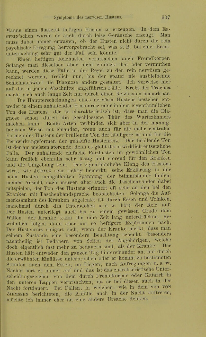 Manne einen äusserst heftigen Husten zu erzeugen. In dem Eb- stein'sehen wurde er auch durch leise Geräusche erzeugt. Man muss dabei immer erwägen, ob der Husten nicht durch die rein psychische Erregung hervorgebracht sei, was z. B. bei einer Brust- untersuchung sehr gut der Fall sein könnte. Einen heftigen Eeizhusten verursachen auch Fremdkörper. Solange man dieselben aber nicht entdeckt hat oder vermuthen kann, werden diese Fälle in der Regel zu den rein nervösen ge- rechnet werden, freilich nur, bis der später nie ausbleibende Schleimauswurf die Diagnose anders gestaltet. Ich verweise hier auf die in jenem Abschnitte angeführten Fälle. Krebs der Trachea macht sich auch lange Zeit nur durch einen Reizhusten bemerkbar. Die Haupterscheinungen eines nervösen Hustens bestehen ent- weder in einem anhaltenden Hustenreiz oder in dem eigenthümlichen Ton des Hustens, der so charakteristisch ist, dass man die Dia- gnose schon durch die geschlossene Thür des Wartezimmers machen kann. Beide Arten verbinden sich aber in der mannig- fachsten Weise mit einander, wenn auch für die mehr centralen Formen des Hustens der brüllende Ton der häufigere ist und für die Fernwirkungsformen der gehäufte Hustenreiz, Der brüllende Ton ist der am meisten störende, denn es giebt darin wirklich entsetzliche Fälle. Der anhaltende einfache Reizhusten im gewöhnlichen Ton kann freilich ebenfalls sehr lästig und störend für den Kranken und die Umgebung sein. Der eigenthümliche Klang des Hustens wird, wie Jueasz sehr richtig bemerkt, seine Erklärung in der beim Husten mangelhaften Spannung der Stimmbänder finden, memer Ansicht; nach müssen aber auch die Taschenbänder dabei mitspielen, der Ton des Hustens erinnert oft sehr an den bei den Kranken mit Taschenbandsprache beobachteten. Solange die Auf- merksamkeit des Kranken abgelenkt ist durch Essen und Trinken, manchmal durch das Untersuchen u. s. w. hört der Reiz auf. Der Husten unterliegt auch bis zu einem gewissen Grade dem Willen, der Ea-anke kann ihn eine Zeit lang unterdrücken, ge- wöhnlich folgen dann aber um so heftigere Explosionen nach. Der Hustenreiz steigert sich, wenn der Kranke merkt, dass man seinem Zustande eine besondere Beachtung schenkt; besonders nachtheilig ist Bedauern von Seiten der Angehörigen, welche doch eigentlich fast mehr zu bedauern sind, als der Kranke. Der Husten hält entweder den ganzen Tag hintereinander an, nur durch die erwähnten Einflüsse unterbrochen oder er kommt zu bestimmten Stunden nach dem Essen, im Liegen, nach Aufregungen u, s. w. Nachts hört er immer auf und das ist das charakteristische Unter- scheidungszeichen von dem durch Fremdkörper oder Katarrh in den unteren Lappen verursachten, da er bei diesen auch in der Nacht fortdauert. Bei Fällen, in welchen, wie in dem von von ZiEMSSEN berichteten, die Anfälle auch in der Nacht auftreten, möchte ich immer eher an eine andere Ursache denken.