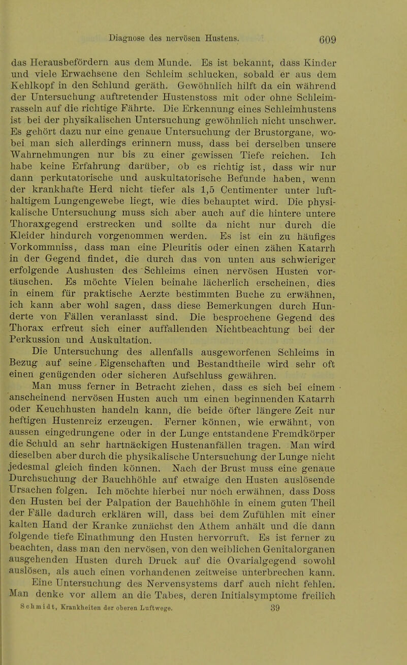 das Herausbefördern aus dem Munde. Es ist bekannt, dass Kinder und viele Erwachsene den Schleim schlucken, sobald er aus dem Kehlkopf in den Schlund g-eräth. Gewöhnlich hilft da ein während der Untersuchung auftretender Hustenstoss mit oder ohne Schleim- rasseln auf die richtige Fährte. Die Erkennung eines Schleimhustens ist bei der physikalischen Untersuchung gewöhnlich nicht unschwer. Es gehört dazu nur eine genaue Untersuchung der Brustorgane, wo- bei man sich allerdings erinnern muss, dass bei derselben unsere Wahrnehmungen nur bis zu einer gewissen Tiefe reichen. Ich habe keine Erfahrung darüber, ob es richtig ist, dass wir nur dann perkutatorische und auskultatorische Befunde haben, wenn der krankhafte Herd nicht tiefer als 1,5 Centimenter unter luft- • haltigem Lungengewebe liegt, wie dies behauptet wird. Die physi- kalische Untersuchung muss sich aber auch auf die hintere untere Thoraxgegend erstrecken und sollte da nicht nur durch die Kleider hindurch vorgenommen werden. Es ist ein zu häufiges Vorkommniss, dass man eine Pleuritis oder einen zähen Katarrh in der Gegend findet, die durch das von unten aus schwieriger erfolgende Aushusten des Schleims einen nervösen Husten vor- täuschen. Es möchte Vielen beinahe lächerlich erscheinen, dies in einem für praktische Aerzte bestimmten Buche zu erwähnen, ich kann aber wohl sagen, dass diese Bemerkungen durch Hun- derte von Fällen veranlasst sind. Die besprochene Gegend des Thorax erfreut sich einer auffallenden Nichtbeachtung bei der Perkussion und Auskultation. Die Untersuchung des allenfalls ausgeworfenen Schleims in Bezug auf seine Eigenschaften und Bestandtheile wird sehr oft einen genügenden oder sicheren Aufschluss gewähren. Man muss ferner in Betracht ziehen, dass es sich bei einem ■ anscheinend nervösen Husten auch um einen beginnenden Katarrh oder Keuchhusten handeln kann, die beide öfter längere Zeit nur heftigen Hustenreiz erzeugen. Ferner können, wie erwähnt, von aussen eingedrungene oder in der Lunge entstandene Fremdkörper die Schuld an sehr hartnäckigen Hustenanfällen tragen. Man wird dieselben aber durch die physikalische Untersuchung der Lunge nicht jedesmal gleich finden können. Nach der Brust muss eine genaue Durchsuchung der Bauchhöhle auf etwaige den Husten auslösende Ursachen folgen. Ich möchte hierbei nur noch erwähnen, dass Doss den Husten bei der Palpation der Bauchhöhle in einem guten Theil der Fälle dadurch erklären will, dass bei dem Zufühlen mit einer kalten Hand der Kranke zunächst den Athem anhält und die dann folgende tiefe Einathmung den Husten hervorruft. Es ist ferner zu beachten, dass man den nervösen, von den weiblichen Genitalorganen ausgehenden Husten durch Druck auf die Ovarialgegend sowohl auslösen, als auch einen vorhandenen zeitweise unterbrechen kann. Eine Untersuchung des Nervensystems darf auch nicht fehlen. Man denke vor allem an die Tabes, deren Initialsymptome freilich Schmidt, Krankheiten der oberen Luftwege. 89