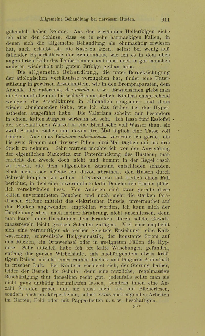 gehandelt haben könnte. Aus den erwähnten Heilerfolgen ziehe ich aber den Schluss, dass es in sehr hartnäckigen Fällen, in denen sich die allgemeine Behandlung als ohmnächtig erwiesen hat, auch erlaubt ist, die Nase zu ätzen, selbst bei wenig auf- fallender Hyperästhesie der Schleimhaut, wie ich es in dem oben angeführten Falle des Taubstummen und sonst noch in gar manchen anderen wiederholt mit gutem Erfolge gethan habe. Die allgemeine Behandlung, die unter Berücksichtigung der ätiologischen Verhältnisse vorzugehen hat, findet eine Unter- stützung in gewissen Arzneimitteln, wie in den Brompräparaten, dem Arsenik, der Valeriana, Äsa foetida u. s. w. Erwachsenen giebt man die Brommittel zu ein bis sechs Gramm täglich, Kindern entsprechend ■ weniger; die Arsenikkuren in allmählich steigender ^und dann wieder abnehmender Gabe, wie ich das früher bei den Hyper- ästhesien ausgeführt habe. Die Valeriana scheint mir besonders in einem kalten Aufguss wirksam zu sein. Ich lasse fünf Esslöffel • V der zerschnittenen Wurzel in eine Bierflasche voll Wasser thun, sie zwölf Stunden ziehen und davon drei Mal täglich eine Tasse voll trinken. Auch das Chininum valerianicum verordne ich gerne, ein bis zwei Gramm auf dreissig Pillen, drei Mal täglich ein bis drei Stück zu nehmen. Sehr warnen möchte ich vor der Anwendung der eigentlichen Narkotica zur Unterdrückung des Hustens; man erreicht den Zweck doch nicht und kommt in der Eegel rasch zu Dosen, die dem allgemeinen Zustand entschieden schaden. Noch mehr aber möchte ich davon abrathen, den Husten durch Schreck koupiren zu wollen. Linkenheld hat freilich einen Fall berichtet, in dem eine unvermuthete kalte Douche den Husten plötz- lich verschwinden liess. Von Anderen sind zwar gerade diese kalten unvermutheten Douchen und noch mehr die starken fara- dischen Ströme mittelst des elektrischen Pinsels, unvermuthet auf den Rücken angewendet, empfohlen worden, ich kann mich der Empfehlung aber, nach meiner Erfahrung, nicht anschliessen, denn man kann unter Umständen dem Kranken durch solche Gewalt- maassregeln leicht grossen Schaden zufügen. Viel eher empfiehlt sich eine vernünftiger als vorher geleitete Erziehung, eine Kalt- wasserkur, schwedische Heilgymnastik, der konstante Strom auf den Rücken, ein Ortswechsel oder in geeigneten Fällen die Hyp- nose. Sehr nützlich habe ich oft kalte Waschungen gefunden, entlang der ganzen Wirbelsäule, mit nachfolgendem etwas kräf- tigem Reiben mittelst eines rauhen Tuches und längeren Aufenthalt in frischer Luft. Bei Kindern verbietet sich, der Störung halber, leider der Besuch der Schule, denn eine nützliche, regelmässige Beschäftigung thut denselben recht gut; jedenfalls sollte man sie nicht ganz unthätig herumlaufen lassen, sondern ihnen eine An- zahl Stunden geben und sie sonst nicht nur mit Bücherlesen, sondern auch mit körperlichen, selbst etwas anstrengenden Arbeiten im Garten, Feld oder mit Papparbeiten u. s. w. beschäftigen. 89*