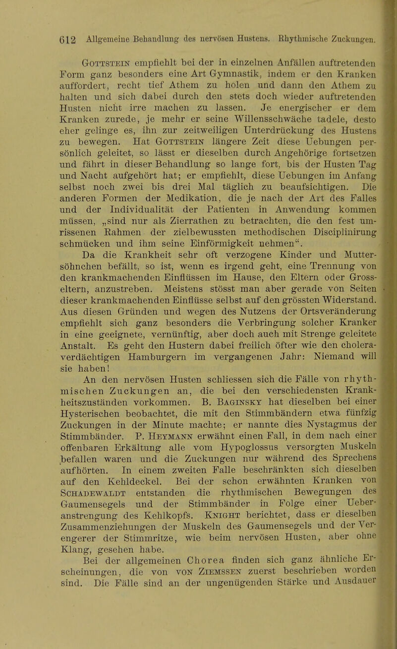 GoTTSTEiN empfiehlt bei der in einzelnen Anfällen auftretenden Form ganz besonders eine Art Gymnastik, indem er den Kranken auffordert, recht tief Athem zu holen und dann den Athem zu halten und sich dabei durch den stets doch wieder auftretenden Husten nicht irre machen zu lassen. Je energischer er dem Kranken zurede, je mehr er seine Willensschwäche tadele, desto eher gelinge es, ihn zur zeitweiligen Unterdrückung des Hustens zu bewegen. Hat Gottstein längere Zeit diese Uebungen per- sönlich geleitet, so lässt er dieselben durch Angehörige fortsetzen und fährt in dieser Behandlung so lange fort, bis der Husten Tag und Nacht aufgehört hat; er empfiehlt, diese Uebungen im Anfang selbst noch zwei bis drei Mal täglich zu beaufsichtigen. Die anderen Formen der Medikation, die je nach der Art des Falles und der Individualität der Patienten in Anwendung kommen müssen, „sind nur als Zierrathen zu betrachten, die den fest um- rissenen Kähmen der zielbewussten methodischen Discipliuirung schmücken und ihm seine Einförmigkeit nehmen. Da die Krankheit sehr oft verzogene Kinder und Mutter- söhnchen befällt, so ist, wenn es irgend geht, eine Trennung von den krankmachenden Einflüssen im Hause, den Eltern oder Gross- eltern, anzustreben. Meistens stösst man aber gerade von Seiten dieser krankmachenden Einflüsse selbst auf den grössten Widerstand. Aus diesen Gründen und wegen des Nutzens der Ortsveränderung empfiehlt sich ganz besonders die Verbringung solcher Kranker in eine geeignete, vernünftig, aber doch auch mit Strenge geleitete Anstalt. Es geht den Hustern dabei freilich öfter wie den cholera- verdächtigen Hamburgern im vergangenen Jahr: Niemand will sie haben! An den nervösen Husten schliessen sich die Fälle von rhyth- mischen Zuckungen an, die bei den verschiedensten Ki'ank- heitszuständen vorkommen. B. Baginsky hat dieselben bei einer Hysterischen beobachtet, die mit den Stimmbändern etwa fünfzig Zuckungen in der Minute machte; er nannte dies Nystagmus der Stimmbänder. P. Heymann erwähnt einen Fall, in dem nach einer offenbaren Erkältung alle vom Hypoglossus versorgten Muskeln ^befallen waren und die Zuckungen nur während des Sprechens aufhörten. In einem zweiten Falle beschränkten sich dieselben auf den Kehldeckel. Bei der schon erwähnten Kranken von ScHADEWALDT entstanden die rhythmischen Bewegungen des Gaumensegels und der Stimmbänder in Folge einer Ueber- anstrengung des Kehlkopfs. Knight berichtet, dass er dieselben Zusammenziehungen der Muskeln des Gaumensegels und der Ver- engerer der Stimmritze, wie beim nervösen Husten, aber ohno Klang, gesehen habe. Bei der allgemeinen Chorea finden sich ganz ähnliche Er- scheinungen, die von von Ziemssen zuerst beschrieben worden sind. Die Fälle sind an der ungenügenden Stärke und Ausdauer