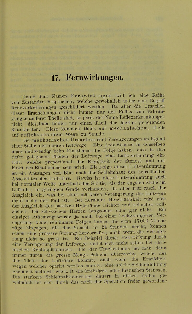 17. Fernwirkungen. Unter dem Namen Fernwirkungen will ich eine Reihe von Zuständen besprechen, welche gewöhnlich unter dem Begriff Reflexerkrankungen geschildert werden. Da aber die Ursachen dieser Erscheinungen nicht immer nur der Reflex von Erkran- kungen anderer Theile sind, so passt der Name Reflexerkrankungen nicht, dieselben bilden nur einen Theil der hierher gehörenden Krankheiten. Diese kommen theils auf mechanischem, theils auf reflektorischem Wege zu Stande. Die mechanischen Ursachen sind Verengerungen an irgend einer Stelle der oberen Luftwege. Eine jede Stenose in denselben muss nothwendig beim Einathmen die Folge haben, dass in den tiefer gelegenen Theilen der Luftwege eine Luftverdünnung ein- tritt, welche proportional der Engigkeit der Stenose und der Kraft des Einathmens sein wird. Die Folge dieser Luftverdünnung ist ein Ansaugen von Blut nach der Schleimhaut des betreffenden Abschnittes des Luftrohrs. Gewiss ist diese Luftverdünnung auch bei normaler Weite unterhalb der Glottis, als der engsten Stelle im Luftrohr, in geringem Grade vorhanden, da aber tritt rasch der Ausgleich ein, was bei einer stärkeren Verengerung der Luftwege nicht mehr der Fall ist. Bei normaler Herzthätigkeit wird sich der Ausgleich der passiven Hyperämie leichter und schneller voll- ziehen, bei schwachem Herzen langsamer oder gar nicht. Em einziger Athemzug würde ja auch bei einer hochgradigeren Ver- engerung keine schlimmen Folgen haben, die etwa 17 000 Athem- züge hingegen, die der Mensch in 24 Stunden macht, können schon eine gi'össere Störung hervorrufen, auch wenn die Verenge- rung nicht so gross ist. Ein Beispiel dieser Fernwirkung durch eine Verengerung der Luftwege findet sich nicht selten bei chro- nischen Kehlkopfstenosen. Bei der Tracheotomie ist man dann immer durch die grosse Menge Schleim überrascht, welche aus der Tiefe der Luftröhre kommt, auch wenn die Krankheit, wegen welcher operirt werden musste, eine solche Schleimbildung gar nicht bedingt, wie z. B. die krebsigen oder luetischen Stenosen. Die stärkere Schleimabsonderung dauert in diesen Fällen ge- wöhnlich bis sich durch das nach der Operation freier gewordene