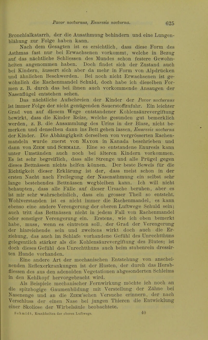 Bi'onchialkatarrh, der die Ausathmung behindern und eine Lungen- blähung zur Folge haben kann. Nach dem Gesagten ist es ersichtlich, dass diese Form des Asthmas fast nur bei Erwachseneu vorkommt, welche in Bezug auf das nächtliche Schliessen des Mundes schon festere Gewohn- heiten angenommen haben. Doch findet sich der Zustand auch bei Kindern, äussert sich aber da mehr in Form von Alpdrücken und ähnlichen Beschwerden. Bei noch nicht Erwachsenen ist ge- wöhnlich die Eachenmandel Schuld, doch habe ich dieselben For- men z. B. durch das bei ihnen auch vorkommende Ansaugen der Nasenflügel entstehen sehen. Das nächtliche Aufschreien der Kinder der Pavor nocturnus ist immer Folge der nicht genügenden SauerstoflFzufuhr. Ein leichter Grad von auf diesem Wege entstandener Kohlensäurevergiftung bewirkt, dass die Kinder Reize, welche gesunden gut bemerklich werden, z. B. die Ansammlung des Urins in der Blase, nicht be- merken und denselben dann ins Bett gehen lassen, Enuresis nocturna der Kinder. Die Abhängigkeit derselben von vergrösserten Rachen- mandeln wurde zuerst von Mator in Kanada beschrieben und dann von Ziem und Schmalz. Eine so entstandene Enuresis kann unter Umständen auch noch bei älteren Kindern vorkommen. Es ist sehr begreiflich, dass alle Strenge und alle Prügel gegen dieses Bettnässen nichts helfen können. Der beste Beweis für die Richtigkeit dieser Erklärung ist der, dass meist schon in der ersten Nacht nach Freilegung der Nasenathmung ein selbst sehr lange bestehendes Bettnässen wegbleiben kann. Ich will nicht behaupten, dass alle Fälle auf dieser Ursache beruhen, aber es ist mir sehr wahrscheinlich, dass ein grosser Theil so entsteht. Wohlverstanden ist es nicht immer die Rachenmandel, es kann ebenso eine andere Verengerung der oberen Luftwege Schuld sein; auch tritt das Bettnässen nicht in jedem Fall von Rachenmandel oder sonstiger Verengerung ein. Erstens, wie ich oben bemerkt habe, muss, wenn es eintreten soll, der Grad der Verengerung der hinreichende sein und zweitens wirkt doch auch die Er- ziehung, das auch im Schlafe vorhandene Gefühl des Unrechtthuns gelegentlich stärker als die Kohlensäurevergiftung des Blutes; ist doch dieses Gefühl des Unrechtthuns auch beim stubenrein dressir- ten Hunde vorhanden. Eine andere Art der mechanischen Entstehung von anschei- nenden Reflexerkrankungen ist der Husten, der durch das Herab- fliessen des aus den adenoiden Vegetationen abgesonderten Schleims in den Kehlkopf hervorgebracht wird. Als Beispiele mechanischer Fernwirkung möchte ich noch an die spitzbogige Gaumenbildung mit Verstellung der Zähne bei Nasenenge und an die ZiEM'schen Versuche erinnern, der nach Verschluss der einen Nase bei jungen Thieren die Entwicklung einer Skoliose der Wirbelsäule beobachtete. Schmidt, Krankheiten der oheren Luftwege. 40