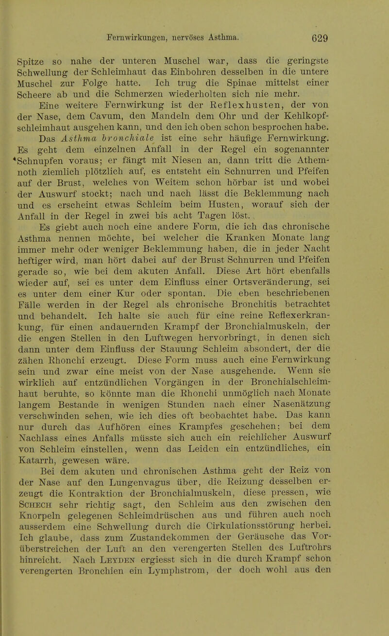 Spitze so nahe der unteren Muschel war, dass die geringste Schwellung der Schleimhaut das Einbohren desselben in die untere Muschel zur Folge hatte. Ich trug die Spinae mittelst einer Scheere ab und die Schmerzen wiederholten sich nie mehr. Eine weitere Fern Wirkung ist der Eeflexhusten, der von der Nase, dem Cavum, den Mandeln dem Ohr und der Kehlkopf- schleimhaut ausgehen kann, und den ich oben schon besprochen habe. Das Asthma bronchiale ist eine sehr häufige Fernwirkung. Es geht dem einzelnen Anfall in der Regel ein sogenannter * Schnupfen voraus; er fängt mit Niesen an, dann tritt die Athem- noth ziemlich plötzlich auf, es entsteht ein Schnurren und Pfeifen auf der Brust, welches von Weitem schon hörbar ist und wobei der Auswurf stockt; nach und nach lässt die Beklemmung nach und es erscheint etwas Schleim beim Husten, worauf sich der Anfall in der Regel in zwei bis acht Tagen löst. Es giebt auch noch eine andere Form, die ich das chronische Asthma nennen möchte, bei welcher die Kranken Monate lang immer mehr oder weniger Beklemmung haben, die in jeder Nacht heftiger wird, man hört dabei auf der Brust Schnurren und Pfeifen gerade so, wie bei dem akuten Anfall. Diese Art hört ebenfalls wieder auf, sei es unter dem Einfluss einer Ortsveränderung, sei es unter dem einer Kur oder spontan. Die eben beschriebenen Fälle werden in der Regel als chronische Bronchitis betrachtet und behandelt. Ich halte sie auch für eine reine Reflexerkran- kung, für einen andauernden Krampf der Bronchialmuskeln, der die engen Stellen in den Luftwegen hervorbringt, in denen sich dann unter dem Einfluss der Stauung Schleim absondert, der die zähen Rhonchi erzeugt. Diese Form muss auch eine Fernwirkung sein und zwar eine meist von der Nase ausgehende. Wenn sie wirklich auf entzündlichen Vorgängen in der Bronchialschleim- haut beruhte, so könnte man die Rhonchi unmöglich nach Monate langem Bestände in wenigen Stunden nach einer Nasenätzung verschwinden sehen, wie ich dies oft beobachtet habe. Das kann nur durch das Aufhören eines Krampfes geschehen; bei dem Nachlass eines Anfalls müsste sich auch ein reichlicher Auswurf von Schleim einstellen, wenn das Leiden ein entzündliches, ein Katarrh, gewesen wäre. Bei dem akuten und chronischen Asthma geht der Reiz von der Nase auf den Lungenvagus über, die Reizung desselben er- zeugt die Kontraktion der Bronchialmuskeln, diese pressen, wie Scheck sehr richtig sagt, den Schleim aus den zwischen den Knorpeln gelegenen Schleimdrüschen aus und führen auch noch ausserdem eine Schwellung durch die Cirkulationsstörung herbei. Ich glaube, dass zum Zustandekommen der Geräusche das Vor- überstreichen der Luft an den verengerten Stellen des Luftrohrs hinreicht. Nach Letden ergiesst sich in die durch Krampf schon verengerten Bronchien ein Lymphstrom, der doch wohl aus den