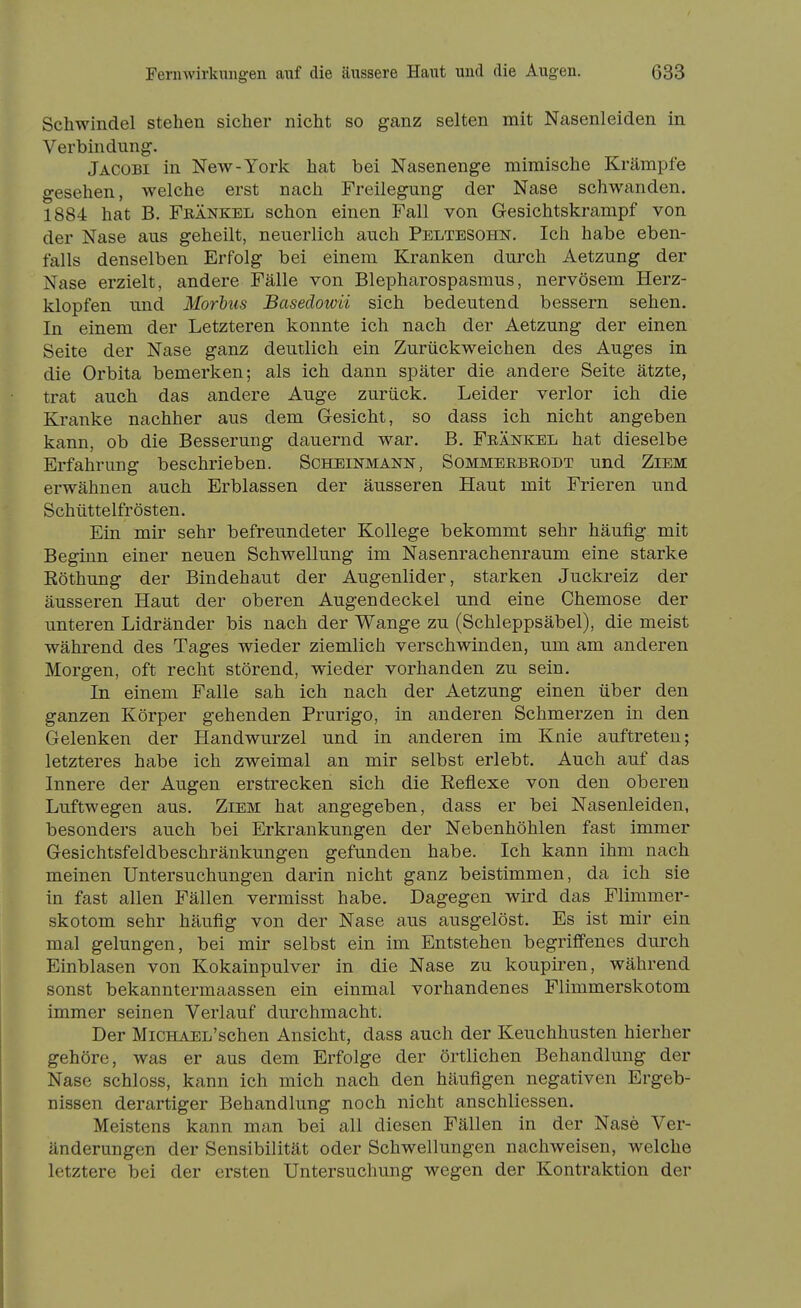 Schwindel stehen sicher nicht so ganz selten mit Nasenleiden in Verbindung. Jäcobi in New-York hat bei Nasenenge miraische Krämpfe gesehen, welche erst nach Freilegung der Nase schwanden. 1884 hat B. Feänkel schon einen Fall von Gesichtskrampf von der Nase aus geheilt, neuerlich auch Peltesohn. Ich habe eben- falls denselben Erfolg bei einem Kranken durch Aetzung der Nase erzielt, andere Fälle von Blepharospasmus, nervösem Herz- klopfen und Morhiis Basedowü sich bedeutend bessern sehen. In einem der Letzteren konnte ich nach der Aetzung der einen Seite der Nase ganz deutlich ein Zurückweichen des Auges in die Orbita bemerken; als ich dann später die andere Seite ätzte, trat auch das andere Auge zurück. Leider verlor ich die Kranke nachher aus dem Gesicht, so dass ich nicht angeben kann, ob die Besserung dauernd war. B. Feänkel hat dieselbe Erfahrung beschrieben. Scheinmann, Sommekbeodt und Ziem erwähnen auch Erblassen der äusseren Haut mit Frieren und Schüttelfrösten. Ein mir sehr befreundeter Kollege bekommt sehr häufig mit Beginn einer neuen Schwellung im Nasenrachenraum eine starke ßöthung der Bindehaut der Augenlider, starken Juckreiz der äusseren Haut der oberen Augendeckel und eine Chemose der unteren Lidränder bis nach der Wange zu (Schleppsäbel), die meist während des Tages wieder ziemlich verschwinden, um am anderen Morgen, oft recht störend, wieder vorhanden zu sein. In einem Falle sah ich nach der Aetzung einen über den ganzen Körper gehenden Prurigo, in anderen Schmerzen in den Gelenken der Handwurzel und in anderen im Knie auftreten; letzteres habe ich zweimal an mir selbst erlebt. Auch auf das Innere der Augen erstrecken sich die Reflexe von den oberen Luftwegen aus. Ziem hat angegeben, dass er bei Nasenleiden, besonders auch bei Erkrankungen der Nebenhöhlen fast immer Gesichtsfeldbeschränkungen gefunden habe. Ich kann ihm nach meinen Untersuchungen darin nicht ganz beistimmen, da ich sie in fast allen Fällen vermisst habe. Dagegen wird das Flimmer- skotom sehr häufig von der Nase aus ausgelöst. Es ist mir ein mal gelungen, bei mir selbst ein im Entstehen begriffenes durch Einblasen von Kokainpulver in die Nase zu koupiren, während sonst bekanntermaassen ein einmal vorhandenes Flimmerskotom immer seinen Verlauf durchmacht. Der MiCHAEL'schen Ansicht, dass auch der Keuchhusten hierher gehöre, was er aus dem Erfolge der örtlichen Behandlung der Nase schloss, kann ich mich nach den häufigen negativen Ergeb- nissen derartiger Behandlung noch nicht anschliessen. Meistens kann man bei all diesen Fällen in der Nase Ver- änderungen der Sensibilität oder Schwellungen nachweisen, welche letztere bei der ersten Untersuchung wegen der Kontraktion der