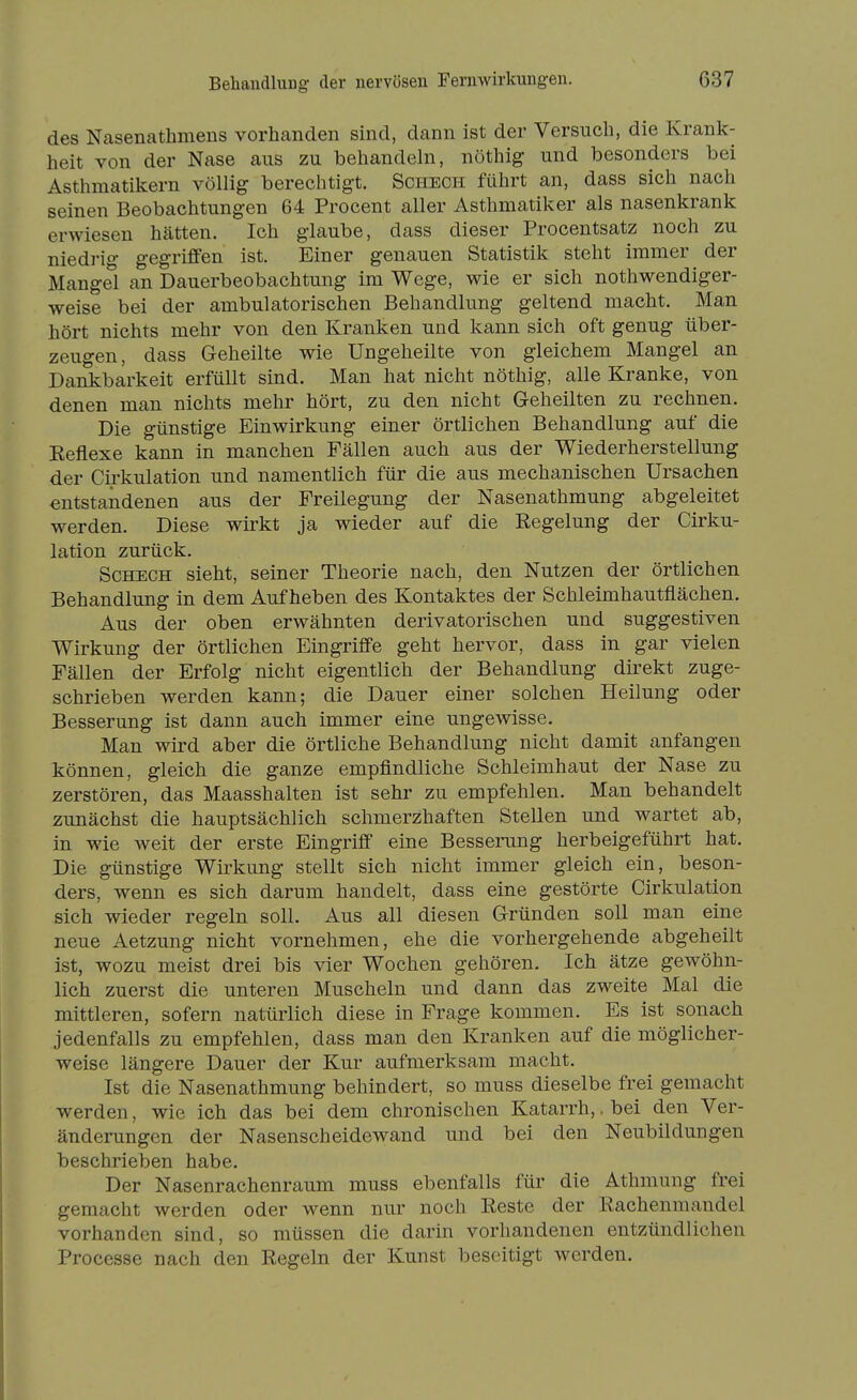 des Nasenathmens vorhanden sind, dann ist der Versuch, die Krank- heit von der Nase aus zu behandehi, nöthig und besonders bei Asthmatikern völlig berechtigt. Scheck führt an, dass sich nach seinen Beobachtungen 64 Procent aller Asthmatiker als nasenkrank erwiesen hätten. Ich glaube, dass dieser Procentsatz noch zu niedrig gegriffen ist. Einer genauen Statistik steht immer der Mangel an Dauerbeobachtung im Wege, wie er sich nothwendiger- weise bei der ambulatorischen Behandlung geltend macht. Man hört nichts mehr von den Kranken und kann sich oft genug über- zeugen, dass Geheilte wie Ungeheilte von gleichem Mangel an Dankbarkeit erfüllt sind. Man hat nicht nöthig, alle Kranke, von denen man nichts mehr hört, zu den nicht Geheilten zu rechnen. Die günstige Einwirkung einer örtlichen Behandlung auf die Eeflexe kann in manchen Fällen auch aus der Wiederherstellung der Cii-kulation und namentlich für die aus mechanischen Ursachen entstandenen aus der Freilegung der Nasenathmung abgeleitet werden. Diese wirkt ja wieder auf die Regelung der Cirku- lation zurück. Scheck sieht, seiner Theorie nach, den Nutzen der örtlichen Behandlung in dem Aufheben des Kontaktes der Schleimhautflächen. Aus der oben erwähnten derivatorischen und suggestiven Wirkung der örtlichen Eingriffe geht hervor, dass in gar vielen Fällen der Erfolg nicht eigentlich der Behandlung direkt zuge- schrieben werden kann; die Dauer einer solchen Heilung oder Besserung ist dann auch immer eine ungewisse. Man wird aber die örtliche Behandlung nicht damit anfangen tonnen, gleich die ganze empfindliche Schleimhaut der Nase zu zerstören, das Maasshalten ist sehr zu empfehlen. Man behandelt zunächst die hauptsächlich schmerzhaften Stellen und wartet ab, in wie weit der erste Eingriff eine Bessemng herbeigeführt hat. Die günstige Wirkung stellt sich nicht immer gleich ein, beson- ders, wenn es sich darum handelt, dass eine gestörte Cirkulation sich wieder regeln soll. Aus all diesen Gründen soll man eine neue Aetzung nicht vornehmen, ehe die vorhergehende abgeheilt ist, wozu meist drei bis vier Wochen gehören. Ich ätze gewöhn- lich zuerst die unteren Muscheln und dann das zweite Mal die mittleren, sofern natürlich diese in Frage kommen. Es ist sonach jedenfalls zu empfehlen, dass man den Kranken auf die möglicher- weise längere Dauer der Kur aufmerksam macht. Ist die Nasenathmung behindert, so muss dieselbe frei gemacht werden, wie ich das bei dem chronischen Katarrh,, bei den Ver- änderungen der Nasenscheidewand und bei den Neubildungen beschrieben habe. Der Nasenrachenraum muss ebenfalls für die Athmung frei gemacht werden oder wenn nur noch Reste der Rachenmandel vorhanden sind, so müssen die darin vorhandenen entzündlichen Processe nach den Regeln der Kunst beseitigt werden.