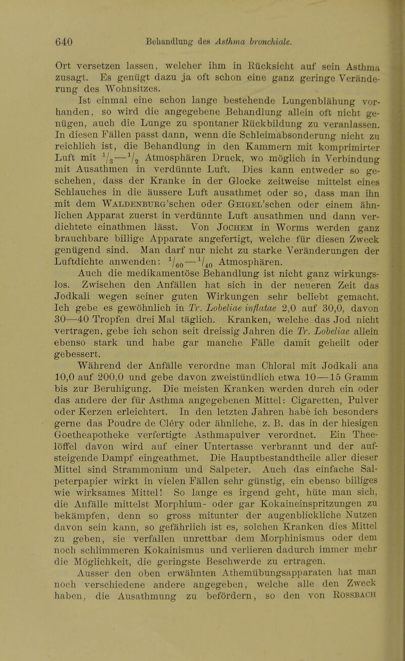 Ort versetzen lassen, welcher ihm in Rücksicht auf sein Asthma zusagt. Es genügt dazu ja oft schon eine ganz geringe Verände- rung des AVohnSitzes. Ist einmal eine schon lange bestehende Lungenblähung vor- handen, so wird die angegebene Behandlung allein oft nicht ge- nügen, auch die Lunge zu spontaner Rückbildung zu veranlassen. In diesen Fällen passt dann, wenn die Schleimabsonderung nicht zu reichlich ist, die Behandlung in den Kammern mit komprimirter Luft mit ^/g — Atmosphären Druck, wo möglich in Verbindung mit Ausathmen in verdünnte Luft. Dies kann entweder so ge- schehen, dass der Kranke in der Glocke zeitweise mittelst eines Schlauches in die äussere Luft ausathmet oder so, dass man ihn mit dem WALDENBUEG'schen oder GEiGEL'schen oder einem ähn- lichen Apparat zuerst in verdünnte Luft ausathmen und dann ver- dichtete einathmen lässt. Von Jochem in Worms werden ganz brauchbare billige Apparate angefertigt, welche für diesen Zweck genügend sind. Man darf nur nicht zu starke Veränderungen der Luftdichte anwenden: -^/^q — -^/^q Atmosphären. Auch die medikamentöse Behandlung ist nicht ganz wirkungs- los. Zwischen den Anfällen hat sich in der neueren Zeit das Jodkali wegen seiner guten Wirkungen sehr beliebt gemacht. Ich gebe es gewöhnlich in Tr. Lobeliae inflatae 2,0 auf 30,0, davon 30—40 Tropfen drei Mal täglich. Kranken, welche das Jod nicht vertragen, gebe ich schon seit dreissig Jahren die Tr. Lobeliae allein ebenso stark und habe gar manche Fälle damit geheilt oder gebessert. Während der Anfälle verordne man Chloral mit Jodkali ana 10,0 auf 200,0 und gebe davon zweistündlich etwa 10—15 Gramm bis zur Beruhigung. Die meisten Kranken werden durch ein oder das andere der für Asthma angeg'ebenen Mittel: Cigaretten, Pulver oder Kerzen erleichtert. In den letzten Jahren habe ich besonders gerne das Poudre de Clery oder ähnliche, z. B. das in der hiesigen Goetheapotheke verfertigte Asthmapulver verordnet. Ein Thee- löfifel davon wird auf einer Untertasse verbrannt und der auf- steigende Dampf eingeathmet. Die Hauptbestandtheile aller dieser Mittel sind Strammonium und Salpeter. Auch das einfache Sal- peterpapier wirkt in vielen Fällen sehr günstig, ein ebenso billiges wie wirksames Mittel! So lange es irgend geht, hüte man sich, die Anfälle mittelst Morphium- oder gar Kokaineinspritzungen zu bekämpfen, denn so gross mitunter der augenblickliche Nutzen davon sein kann, so gefährlich ist es, solchen Kranken dies Mittel zu geben, sie verfallen unrettbar dem Morphinismus oder dem noch schlimmeren Kokainismus und verlieren dadurch immer mehr die Möglichkeit, die geringste Beschwerde zu ertragen. Ausser den oben erwähnten Athemübungsapparaten hat man noch verschiedene andere angegeben, welche alle den Zweck haben, die Ausathmung zu befördern, so den von Rossbach