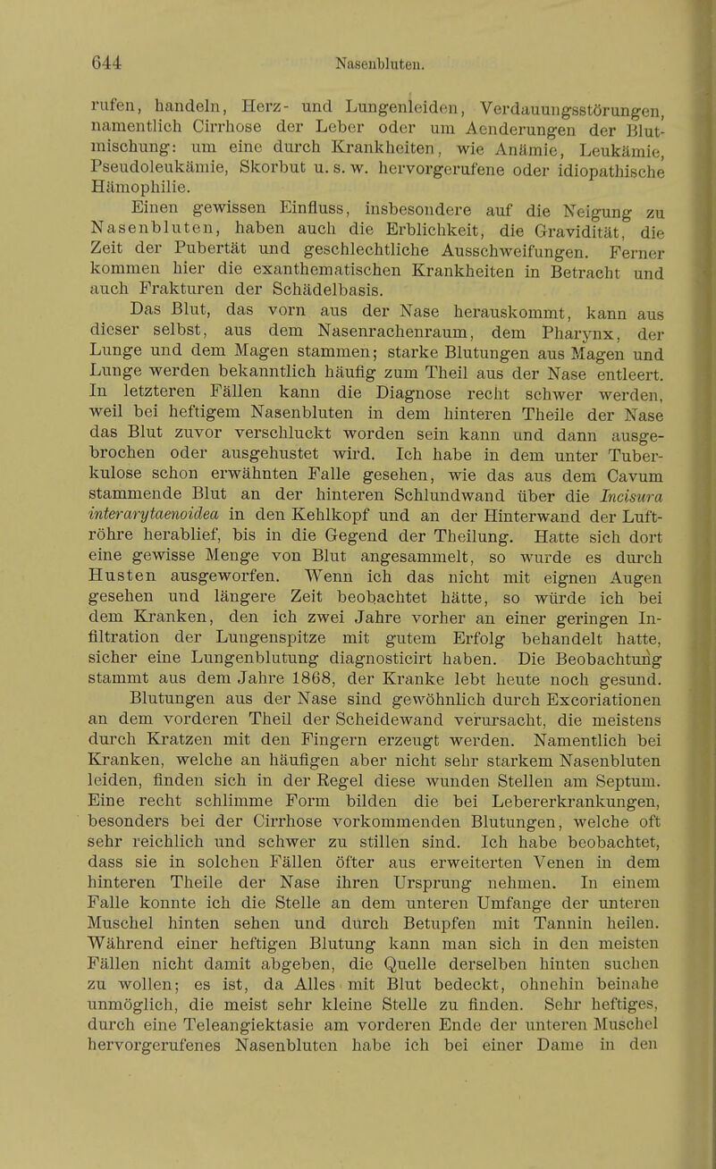 rufen, handeln, Herz- und Lungenleiden, Verdauungsstörungen, namentlich Cirrhose der Leber oder um Aenderungen der Blut- mischung: um eine durch Krankheiten, wie Anämie, Leukämie, Pseudoleukämie, Skorbut u. s. w. hervorgerufene oder idiopathische Hämophilie. Einen gewissen Einfluss, insbesondere auf die Neigung zu Nasenbluten, haben auch die Erblichkeit, die Gravidität, die Zeit der Pubertät und geschlechtliche Ausschweifungen. Ferner kommen hier die exanthematischen Krankheiten in Betracht und auch Frakturen der Schädelbasis. Das Blut, das vorn aus der Nase herauskommt, kann aus dieser selbst, aus dem Nasenrachenraum, dem Pharynx, der Lunge und dem Magen stammen; starke Blutungen aus Magen und Lunge werden bekanntlich häufig zum Theil aus der Nase entleert. In letzteren Fällen kann die Diagnose recht schwer werden, weil bei heftigem Nasenbluten in dem hinteren Theile der Nase das Blut zuvor verschluckt worden sein kann und dann ausge- brochen oder ausgehustet wird. Ich habe in dem unter Tuber- kulose schon erwähnten Falle gesehen, wie das aus dem Cavum stammende Blut an der hinteren Schlundwand über die Incisura interarytaenoidea in den Kehlkopf und an der Hinterwand der Luft- röhre herablief, bis in die Gegend der Theilung. Hatte sich dort eine gewisse Menge von Blut angesammelt, so wurde es durch Husten ausgeworfen. Wenn ich das nicht mit eignen Augen gesehen und längere Zeit beobachtet hätte, so würde ich bei dem Kranken, den ich zwei Jahre vorher an einer geringen In- filtration der Lungenspitze mit gutem Erfolg behandelt hatte, sicher eine Lungenblutung diagnosticirt haben. Die Beobachtung stammt aus dem Jahre 1868, der Kranke lebt heute noch gesund. Blutungen aus der Nase sind gewöhnlich durch Excoriationen an dem vorderen Theil der Scheidewand verursacht, die meistens durch Kratzen mit den Fingern erzeugt werden. Namentlich bei Kranken, welche an häufigen aber nicht sehr starkem Nasenbluten leiden, finden sich in der Regel diese wunden Stellen am Septum. Eine recht schlimme Form bilden die bei Lebererkrankungen, besonders bei der Cirrhose vorkommenden Blutungen, welche oft sehr reichlich und schwer zu stillen sind. Ich habe beobachtet, dass sie in solchen Fällen öfter aus erweiterten Venen in dem hinteren Theile der Nase ihren Ursprung nehmen. In einem Falle konnte ich die Stelle an dem unteren Umfange der unteren Muschel hinten sehen und durch Betupfen mit Tannin heilen. Während einer heftigen Blutung kann man sich in den meisten Fällen nicht damit abgeben, die Quelle derselben hinten suchen zu wollen; es ist, da Alles mit Blut bedeckt, ohnehin beinahe unmöglich, die meist sehr kleine Stelle zu finden. Sehr heftiges, durch eine Teleangiektasie am vorderen Ende der unteren Muschel hervorgerufenes Nasenbluten habe ich bei einer Dame in den