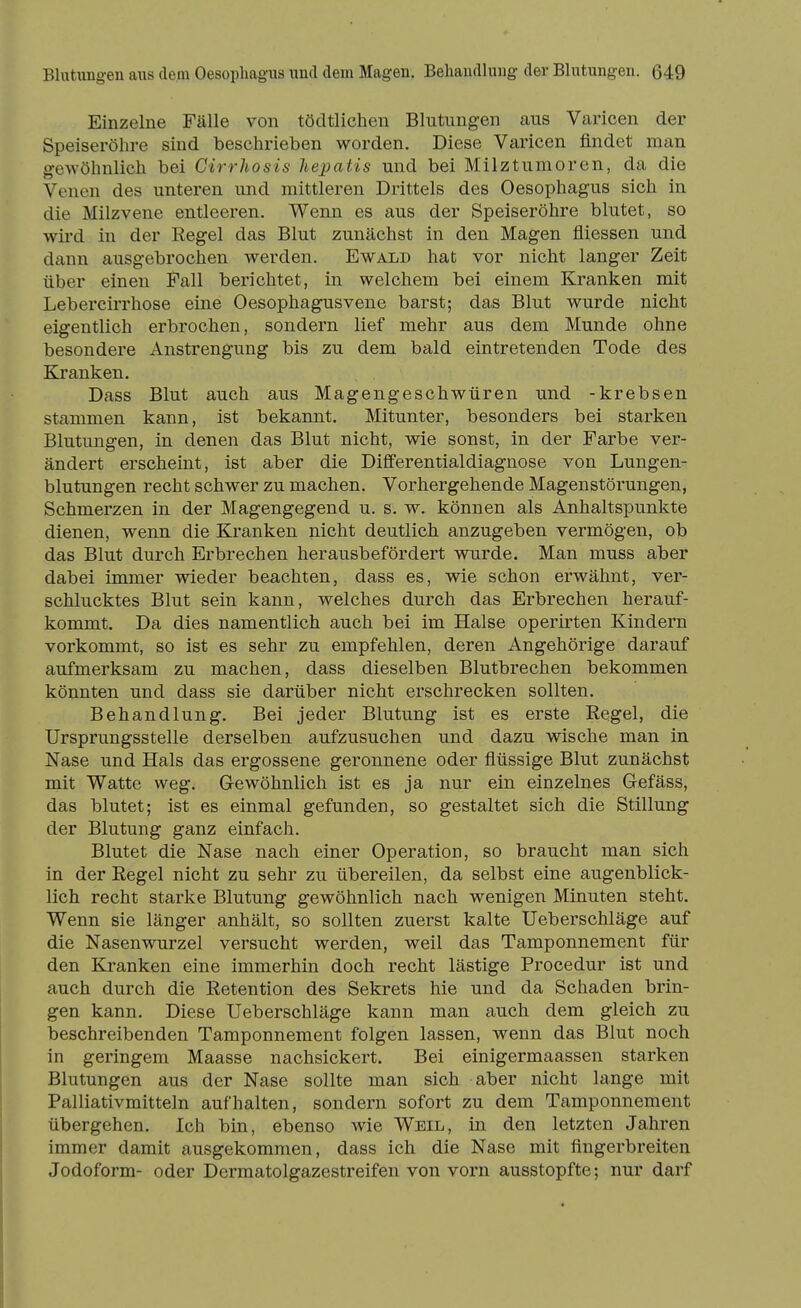 Einzelne Fälle von tödtlichen Blutungen aus Varicen der Speiseröhre sind beschrieben worden. Diese Varicen findet man g-ewöhnlich bei Cirrhosis hepatis und bei Milztumoren, da die Venen des unteren und mittleren Drittels des Oesophagus sich in die Milzvene entleeren. Wenn es aus der Speiseröhre blutet, so wird in der Regel das Blut zunächst in den Magen fliessen und dann ausgebrochen werden. Ewald hat vor nicht langer Zeit über einen Fall berichtet, in welchem bei einem Kranken mit Lebercirrhose eine Oesophagusvene barst; das Blut wurde nicht eigentlich erbrochen, sondern lief mehr aus dem Munde ohne besondere Anstrengung bis zu dem bald eintretenden Tode des Kranken. Dass Blut auch aus Magengeschwüren und -krebsen stammen kann, ist bekannt. Mitunter, besonders bei starken Blutungen, in denen das Blut nicht, wie sonst, in der Farbe ver- ändert erscheint, ist aber die Differentialdiagnose von Lungen- blutungen recht schwer zu machen. Vorhergehende Magenstörungen, Schmerzen in der Magengegend u. s. w. können als Anhaltspunkte dienen, wenn die Kranken nicht deutlich anzugeben vermögen, ob das Blut durch Erbrechen herausbefördert wurde. Man muss aber dabei immer wieder beachten, dass es, wie schon erwähnt, ver- schlucktes Blut sein kann, welches durch das Erbrechen herauf- kommt. Da dies namentlich auch bei im Halse operirten Kindern vorkommt, so ist es sehr zu empfehlen, deren Angehörige darauf aufmerksam zu machen, dass dieselben Blutbrechen bekommen könnten und dass sie darüber nicht erschrecken sollten. Behandlung. Bei jeder Blutung ist es erste Regel, die Ursprungsstelle derselben aufzusuchen und dazu wische man in Nase und Hals das ergossene geronnene oder flüssige Blut zunächst mit Watte weg. Gewöhnlich ist es ja nur ein einzelnes Gefäss, das blutet; ist es einmal gefunden, so gestaltet sich die Stillung der Blutung ganz einfach. Blutet die Nase nach einer Operation, so braucht man sich in der Regel nicht zu sehr zu übereilen, da selbst eine augenblick- lich recht starke Blutung gewöhnlich nach wenigen Minuten steht. Wenn sie länger anhält, so sollten zuerst kalte Ueberschläge auf die Nasenwurzel versucht werden, weil das Tamponnement für den Kranken eine immerhin doch recht lästige Procedur ist und auch durch die Retention des Sekrets hie und da Schaden brin- gen kann. Diese Ueberschläge kann man auch dem gleich zu beschreibenden Tamponnement folgen lassen, wenn das Blut noch in geringem Maasse nachsickert. Bei einigermaassen starken Blutungen aus der Nase sollte man sich aber nicht lange mit Palliativmitteln aufhalten, sondern sofort zu dem Tamponnement übergehen. Ich bin, ebenso wie Weil, in den letzten Jahren immer damit ausgekommen, dass ich die Nase mit fingerbreiten Jodoform- oder Dermatolgazestreifen von vorn ausstopfte; nur darf