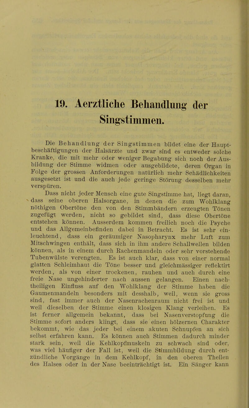 19. Aerztliche Behandlung der Singstimmen. Die Behandlung der Singstimmen bildet eine der Haupt- beschäftigungen der Halsärzte und zwar sind es entweder solche Kranke, die mit mehr oder weniger Begabung sich noch der Aus- bildung der Stimme widmen oder ausgebildete, deren Organ in Folge der grossen Anforderungen natürlich mehr Schädlichkeiten ausgesetzt ist und die auch jede geringe Störung desselben mehr verspüren. Dass nicht jeder Mensch eine gute Singstimme hat, liegt daran, dass seine oberen Halsorgane, in denen die zum Wohlklang nöthigen Obertöne den von den Stimmbändern erzeugten Tönen zugefügt werden, nicht so gebildet sind, dass diese Obertöne entstehen können. Ausserdem kommen freilich noch die Psyche und das Allgemeinbefinden dabei in Betracht. Es ist sehr ein- leuchtend, dass ein geräumiger Nasopharynx mehr Luft zum Mitschwingen enthält, dass sich in ihm andere Schallwellen bilden können, als in einem durch Eachenmandeln oder sehr vorstehende Tubenwülste verengten. Es ist auch klar, dass von einer normal glatten Schleimhaut die Töne besser und gleichmässiger reflektirt werden, als von einer trockenen, rauhen und auch durch eine freie Nase ungehinderter nach aussen gelangen. Einen nach- theiligen Einfluss auf den Wohlklang der Stimme haben die Gaumenmandeln besonders mit desshalb, weil, wenn sie gross sind, fast immer auch der Nasenrachenraum nicht frei ist und weil dieselben der Stimme einen klosigen Klang verleihen. Es ist ferner allgemein bekannt, dass bei Nasen Verstopfung die Stimme sofort anders klingt, dass sie einen hölzernen Charakter bekommt, wie das jeder bei einem akuten Schnupfen an sich selbst erfahren kann. Es können auch Stimmen dadurch minder stark sein, weil die Kehlkopfmuskeln zu schwach sind oder, was viel häufiger der Fall ist, weil die Stimmbildung durch ent- zündliche Vorgänge in dem Kehlkopf, in den oberen Theileii des Halses oder in der Nase beeinträchtigt ist. Ein Sänger kann