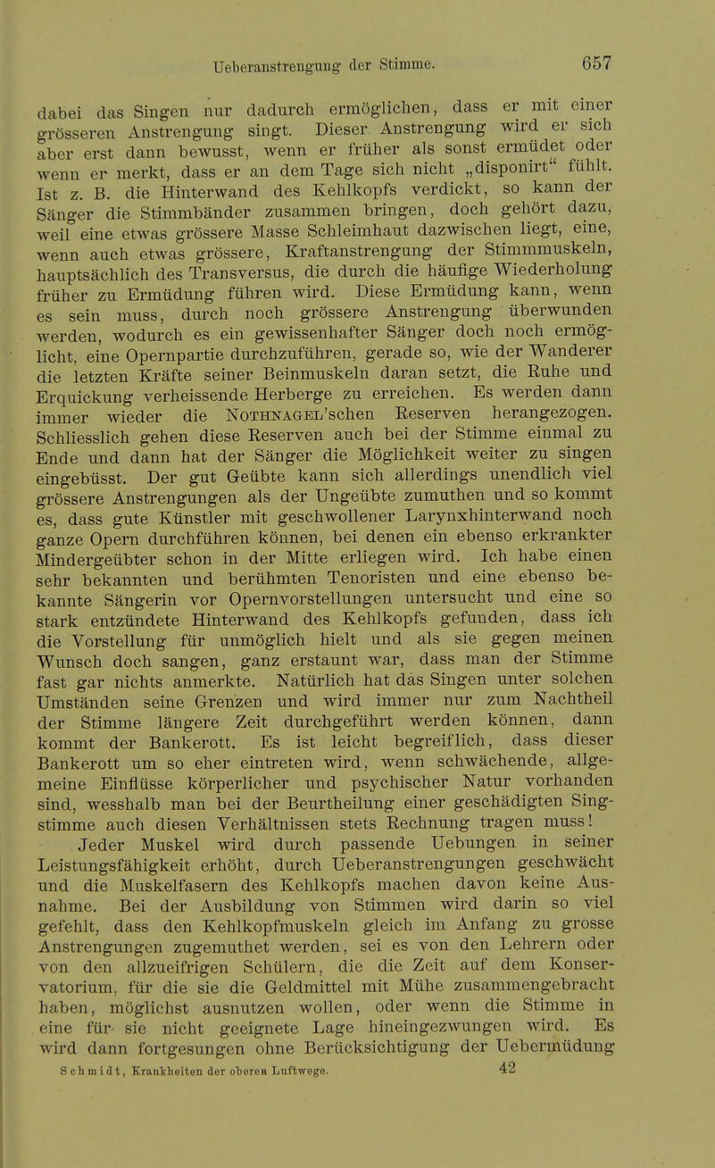 dabei das Singen nur dadurch ermöglichen, dass er mit einer grösseren Anstrengung singt. Dieser Anstrengung wird er sich aber erst dann bewusst, wenn er früher als sonst ermüdet oder wenn er merkt, dass er an dem Tage sich nicht „disponirt fühlt. Ist z. B. die Hinterwand des Kehlkopfs verdickt, so kann der Scänger die Stimmbänder zusammen bringen, doch gehört dazu, weil eine etwas grössere Masse Schleimhaut dazwischen liegt, eine, wenn auch etwas grössere, Kraftanstrengung der Stimmmuskeln, hauptsächlich des Transversus, die durch die häufige Wiederholung früher zu Ermüdung führen wird. Diese Ermüdung kann, wenn es sein muss, durch noch grössere Anstrengung überwunden werden, wodurch es ein gewissenhafter Sänger doch noch ermög- licht, eine Opernpartie durchzuführen, gerade so, wie der Wanderer die letzten Kräfte seiner Beinmuskeln daran setzt, die Ruhe und Erquickung verheissende Herberge zu erreichen. Es werden dann immer wieder die NoTHNAGEL'schen Reserven herangezogen. Schliesslich gehen diese Reserven auch bei der Stimme einmal zu Ende und dann hat der Sänger die Möglichkeit weiter zu singen eingebüsst. Der gut Geübte kann sich allerdings unendlich viel grössere Anstrengungen als der Ungeübte zumuthen und so kommt es, dass gute Künstler mit geschwollener Larynxhinterwand noch ganze Opern durchführen können, bei denen ein ebenso erkrankter Mindergeübter schon in der Mitte erliegen wird. Ich habe einen sehr bekannten und berühmten Tenoristen und eine ebenso be- kannte Sängerin vor Opernvorstellungen untersucht und eine so stark entzündete Hinterwand des Kehlkopfs gefunden, dass ich die Vorstellung für unmöglich hielt und als sie gegen meinen Wunsch doch sangen, ganz erstaunt war, dass man der Stimme fast gar nichts anmerkte. Natürlich hat das Singen unter solchen Umständen seine Grenzen und wird immer nur zum Nachtheil der Stimme längere Zeit durchgeführt werden können, dann kommt der Bankerott. Es ist leicht begreiflich, dass dieser Bankerott um so eher eintreten wird, wenn schwächende, allge- meine Einflüsse körperlicher und psychischer Natur vorhanden sind, wesshalb man bei der Beurtheilung einer geschädigten Sing- stimme auch diesen Verhältnissen stets Rechnung tragen muss! Jeder Muskel wird durch passende Uebungen in seiner Leistungsfähigkeit erhöht, durch Ueberanstrengungen geschwächt und die Muskelfasern des Kehlkopfs machen davon keine Aus- nahme. Bei der Ausbildung von Stimmen wird darin so viel gefehlt, dass den Kehlkopfmuskeln gleich im Anfang zu grosse Anstrengungen zugemuthet werden, sei es von den Lehrern oder von den allzueifrigen Schülern, die die Zeit auf dem Konser- vatorium, für die sie die Geldmittel mit Mühe zusammengebracht haben, möglichst ausnutzen wollen, oder wenn die Stimme in eine für- sie nicht geeignete Lage hineingezwungen wird. Es wird dann fortgesungen ohne Berücksichtigung der Uebermüdung Schmidt, Eranlcheiten der olereii Luftwege. 42