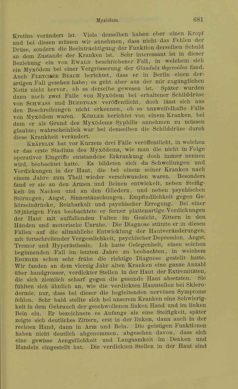 Kretins verändert ist. Viele derselben haben eber einen Kropf und bei diesen müssen wir annehmen, dass nicht das Fehlen der Drüse, sondern die Beeinträchtigung der Funktion derselben Schuld an dem Zustande der Kranken ist. Sehr interessant ist in dieser Beziehung ein von Ewald beschriebener Fall, in welchem sich ein Myxödem bei einer Vergrösserung der Glandula thyreoidea fand. Auch Fletcbheb Beach berichtet, dass er in Berlin einen der- artigen Fall gesehen habe; es geht aber aus der mir zugänglichen Notiz nicht hervor, ob es derselbe gewesen ist. Später wurden dann noch zwei Fälle von Myxödem bei erhaltener Schilddrüse von SCHWASS und Buzdygan veröffentlicht, doch lässt sich aus den Beschreibungen nicht erkennen, ob es unzweifelhafte Fälle von Myxödem waren. Köhlee berichtet von einem Kranken, bei dem er als G-rund des Myxödems Syphilis annehmen zu müssen glaubte; wahrscheinlich war bei demselben die Schilddrüse durch diese Krankheit verändert. Keäpelin hat vor Kurzem drei Fälle veröffentlicht, in welchen er das erste Stadium des Myxödems, wie man die nicht in Folge operativer Eingriffe entstandene Erkrankung doch immer nennen wird, beobachtet hatte. Es bildeten sich da Schwellungen und Verdickungen in der Haut, die bei einem seiner Kranken nach einem Jahre zum Theil wieder verschwunden waren. Besonders fand er sie an den Armen und Beinen entwickelt, neben Steifig- keit im Nacken und an den Gliedern, und neben psychischen Störungen, Angst, Sinnestäuschungen, Empfindlichkeit gegen Ge- hörseindrücke, Reizbarkeit und psychischer Erregung. Bei einer 59jährigen Frau beobachtete er ferner plattenartige Verdickungen der Haut mit auffallenden Falten im Gesicht, Zittern in den Händen und motorische Unruhe. Die Diagnose stützte er in diesen Fällen auf die allmähliche Entwicklung der Hautveränderungen, mit fortschreitender Vergesslichkeit, psychischer Depression, Angst, Tremor und Hyperästhesie. Ich hatte Gelegenheit, einen solchen beginnenden Fall im letzten Jahre zu beobachten, in welchem Edingee schon sehr frühe die richtige Diagnose gestellt hatte. Wir fanden an dem vierzig Jahr alten Kranken eine ganze Anzahl über handgrosser, verdickter Stellen in der Haut der Extremitäten, die sich ziemlich scharf gegen die gesunde Haut absetzten. Sie fühlten sich ähnlich an, wie die verdickten Hautstellen bei Sklero- dermie, nur, dass bei dieser die begleitenden nervösen Symptome fehlen. Sehr bald stellte sich bei unserem Kranken eine Schwierig- keit in dem Gebrauch der geschwollenen linken Hand und im linken Bein ein. Er bezeichnete es Anfangs als eine Steifigkeit, später zeigte sich deutliches Zittern, erst in der linken, dann auch in der rechten Hand, dann in Arm und Bein. Die geistigen Funktionen haben nicht deutlich abgenommen, abgesehen davon, dass sich eine gewisse Aengstlichkeit und Langsamkeit im Denken und Handeln eingestellt hat. Die verdickten Stellen in der Haut sind