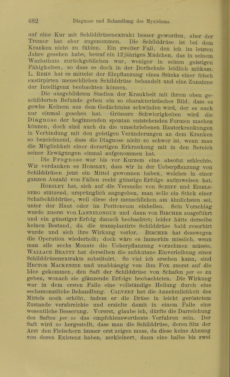 auf eine Kur mit Schilddrüsenextrakt besser geworden, aber der Tremor hat eher zugenommen. Die Schilddrüse ist bei dem Kranken nicht zu fühlen. Ein zweiter Fall, den ich im letzten Jahre gesehen habe, betraf ein 12jähriges Mädchen, das in seinem Wachsthum zurückgeblieben war, weniger in seinen geistigen Fähigkeiten, so dass es doch in der Dorfschule leidlich mitkam. L. Rehn hat es mittelst der Einpflanzung eines Stücks einer frisch exstirpirten menschlichen Schilddrüse behandelt und eine Zunahme der Intelligenz beobachten können. Die ausgebildeten Stadien der Krankheit mit ihrem oben ge- schilderten Befunde geben ein so charakteristisches Bild, dass es gewiss Keinem aus dem Gedächtniss schwinden wird, der es auch nur einmal gesehen hat. Grössere Schwierigkeiten wird die Diagnose der beginnenden spontan entstehenden Formen machen können, doch sind auch da die umschriebenen Hauterkrankungen in Verbindung mit den geistigen Veränderungen an dem Kranken so bezeichnend, dass die Diagnose nicht so schwer ist, wenn man die Möglichkeit einer derartigen Erkrankung mit in den Bereich seiner Erwägungen einmal aufgenommen hat. Die Prognose war bis vor Kurzem eine absolut schlechte. Wir verdanken es Hoesley, dass wir in der Ueberpflanzung von Schilddrüsen jetzt ein Mittel gewonnen haben, welches in einer ganzen Anzahl von Fällen recht günstige Erfolge aufzuweisen hat. Hoesley hat, sich auf die Versuche von Schiee und Eisels- BEEG- stützend, ursprünglich angegeben, man solle ein Stück einer Schafschilddrüse, weil diese der menschlichen am ähnlichsten sei, unter der Haut oder im Peritoneum einheilen. Sein Vorschlag wurde zuerst von Lannelongue und dann von Biechee ausgeführt und ein günstiger Erfolg danach beobachtet; leider hätte derselbe keinen Bestand, da die transplantirte Schilddrüse bald resorbirt wurde und sich ihre Wirkung verlor. Biechee hat desswegen die Operation wiederholt; doch wäre es immerhin misslich, wenn man alle sechs Monate die Ueberpflanzung vornehmen müsste. Wallace Beatty hat derselben die subkutane Einverleibung eines Schilddrüsenextrakts substituirt. So viel ich ersehen kann, sind Hectoe Mackenzib und unabhängig von ihm Fox zuerst auf die Idee gekommen, den Saft der Schilddrüse von Schafen jper os zu geben, wonach sie glänzende Erfolge beobachteten. Die Wirkung war in dem ersten Falle eine vollständige Heilung durch eine sechsmonatliche Behandlung. CajjVeet hat die Annehmlichkeit des Mittels noch erhöht, indem er die Drüse in leicht geröstetem Zustande verabreichte und erzielte damit in einem Falle eine wesentliche Besserung. Vorerst, glaube ich, dürfte die Darreichung des Saftes per os das empfehlenswertheste Verfahren sein. Der Saft wird so hergestellt, dass man die Schilddrüse, deren Sitz der Arzt den Fleischern immer erst zeigen muss, da diese keine Ahnung von deren Existenz haben, zerkleinert, dann eine halbe bis zwei