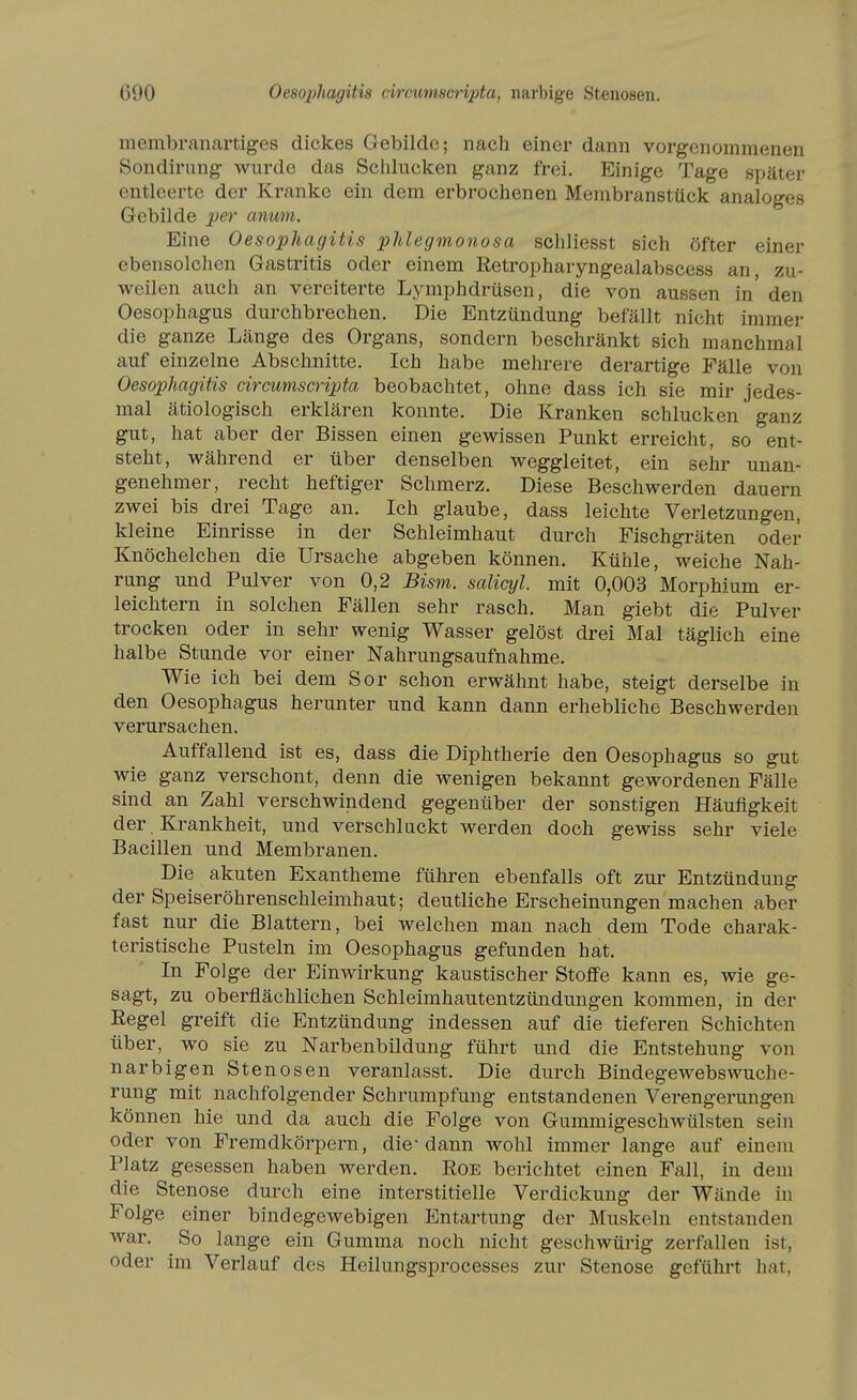 600 Oeso2ihagitis circumscripta, narbige Stenosen. membranartiges dickes Gebilde; nach einer dann vorgenommenen Sondiriing wurde das Sciilucken ganz frei. Einige Tage später entleerte der Kranke ein dem erbrochenen Membranstück analoges Gebilde per anum. Eine Oesophagitis phlegmonosa schliesst sich öfter einer ebensolchen Gastritis oder einem Ketropharyngealabscess an, zu- weilen auch an vereiterte Lymphdrüsen, die von aussen in den Oesophagus durchbrechen. Die Entzündung befällt nicht immer die ganze Länge des Organs, sondern beschränkt sich manchmal auf einzelne Abschnitte. Ich habe mehrere derartige Fälle von Oesophagitis circumscripta beobachtet, ohne dass ich sie mir jedes- mal ätiologisch erklären konnte. Die Kranken schlucken ganz gut, hat aber der Bissen einen gewissen Punkt erreicht, so ent- steht, während er über denselben weggleitet, ein sehr unan- genehmer, recht heftiger Schmerz. Diese Beschwerden dauern zwei bis drei Tage an. Ich glaube, dass leichte Verletzungen, kleine Einrisse in der Schleimhaut durch Fischgräten oder Knöchelchen die Ursache abgeben können. Kühle, weiche Nah- rung und Pulver von 0,2 Bism. salicyl. mit 0,003 Morphium er- leichtern in solchen Fällen sehr rasch. Man giebt die Pulver trocken oder in sehr wenig Wasser gelöst drei Mal täglich eine halbe Stunde vor einer Nahrungsaufnahme. Wie ich bei dem Sor schon erwähnt habe, steigt derselbe in den Oesophagus herunter und kann dann erhebliche Beschwerden verursachen. Auffallend ist es, dass die Diphtherie den Oesophagus so gut wie ganz verschont, denn die wenigen bekannt gewordenen Fälle sind an Zahl verschwindend gegenüber der sonstigen Häufigkeit der. Krankheit, und verschluckt werden doch gewiss sehr viele Bacillen und Membranen. Die akuten Exantheme führen ebenfalls oft zur Entzündung der Speiseröhrenschleimhaut; deutliche Erscheinungen machen aber fast nur die Blattern, bei welchen man nach dem Tode charak- teristische Pusteln im Oesophagus gefunden hat. In Folge der Einwirkung kaustischer Stoffe kann es, wie ge- sagt, zu oberflächlichen Schleimhautentzündungen kommen, in der Regel greift die Entzündung indessen auf die tieferen Schichten über, wo sie zu Narbenbildung führt und die Entstehung von narbigen Stenosen veranlasst. Die durch Bindegewebs Wuche- rung mit nachfolgender Schrumpfung entstandenen Verengerungen können hie und da auch die Folge von Gummigeschwülsten sein oder von Fremdkörpern, die- dann wohl immer lange auf einem Platz gesessen haben werden. Eoe berichtet einen Fall, in dem die Stenose durch eine interstitielle Verdickung der Wände in Folge einer bindegewebigen Entartung der Muskeln entstanden war. So lange ein Gumma noch nicht geschwürig zerfallen ist, oder im Verlauf des Heilungsprocesses zur Stenose gefühi't hat.